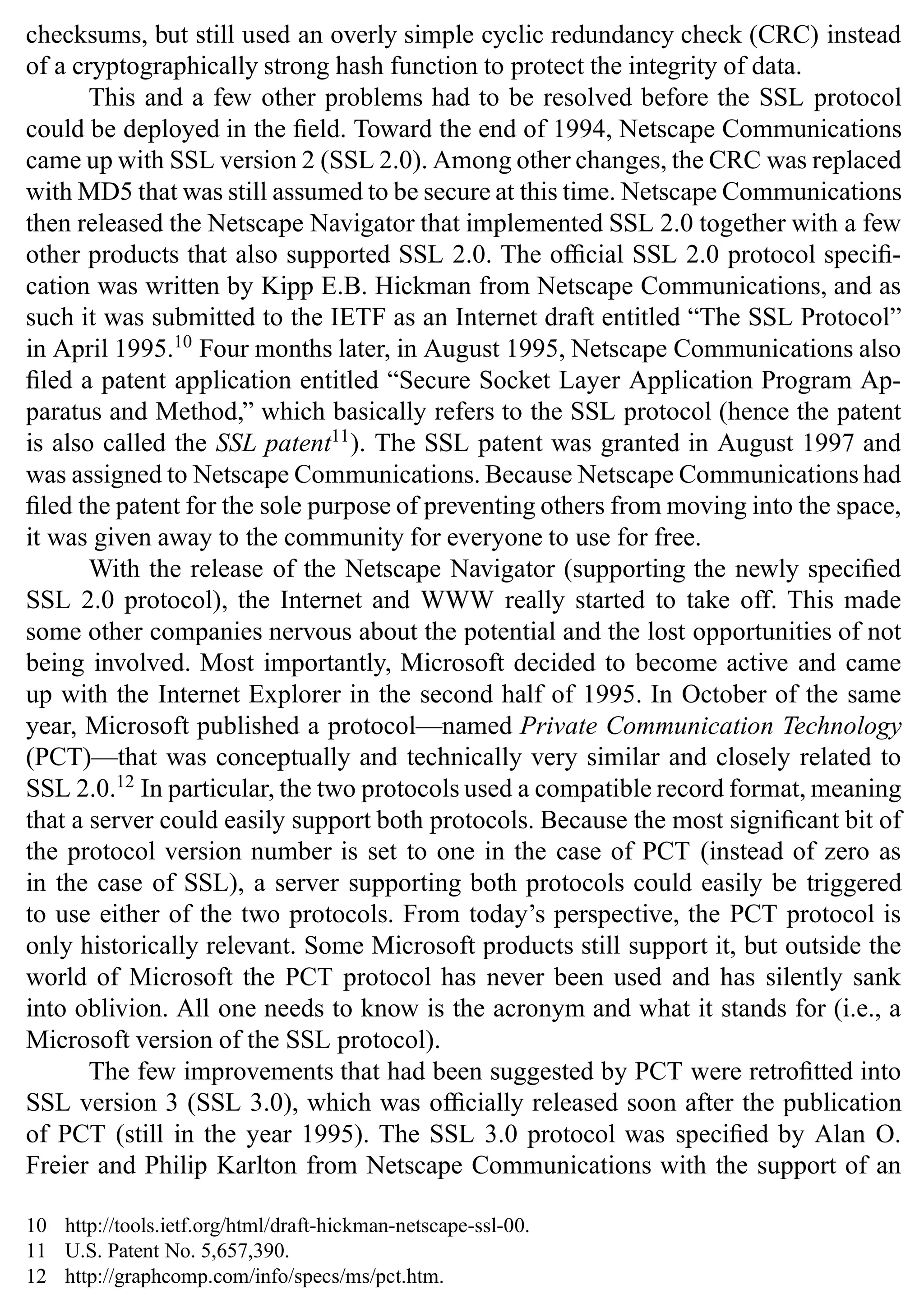 14 SSL and TLS: Theory and Practice
checksums, but still used an overly simple cyclic redundancy check (CRC) instead
of a cryptographically strong hash function to protect the integrity of data.
This and a few other problems had to be resolved before the SSL protocol
could be deployed in the field. Toward the end of 1994, Netscape Communications
came up with SSL version 2 (SSL 2.0). Among other changes, the CRC was replaced
with MD5 that was still assumed to be secure at this time. Netscape Communications
then released the Netscape Navigator that implemented SSL 2.0 together with a few
other products that also supported SSL 2.0. The official SSL 2.0 protocol specifi-
cation was written by Kipp E.B. Hickman from Netscape Communications, and as
such it was submitted to the IETF as an Internet draft entitled “The SSL Protocol”
in April 1995.10
Four months later, in August 1995, Netscape Communications also
filed a patent application entitled “Secure Socket Layer Application Program Ap-
paratus and Method,” which basically refers to the SSL protocol (hence the patent
is also called the SSL patent11
). The SSL patent was granted in August 1997 and
was assigned to Netscape Communications. Because Netscape Communications had
filed the patent for the sole purpose of preventing others from moving into the space,
it was given away to the community for everyone to use for free.
With the release of the Netscape Navigator (supporting the newly specified
SSL 2.0 protocol), the Internet and WWW really started to take off. This made
some other companies nervous about the potential and the lost opportunities of not
being involved. Most importantly, Microsoft decided to become active and came
up with the Internet Explorer in the second half of 1995. In October of the same
year, Microsoft published a protocol—named Private Communication Technology
(PCT)—that was conceptually and technically very similar and closely related to
SSL 2.0.12
In particular, the two protocols used a compatible record format, meaning
that a server could easily support both protocols. Because the most significant bit of
the protocol version number is set to one in the case of PCT (instead of zero as
in the case of SSL), a server supporting both protocols could easily be triggered
to use either of the two protocols. From today’s perspective, the PCT protocol is
only historically relevant. Some Microsoft products still support it, but outside the
world of Microsoft the PCT protocol has never been used and has silently sank
into oblivion. All one needs to know is the acronym and what it stands for (i.e., a
Microsoft version of the SSL protocol).
The few improvements that had been suggested by PCT were retrofitted into
SSL version 3 (SSL 3.0), which was officially released soon after the publication
of PCT (still in the year 1995). The SSL 3.0 protocol was specified by Alan O.
Freier and Philip Karlton from Netscape Communications with the support of an
10 http://tools.ietf.org/html/draft-hickman-netscape-ssl-00.
11 U.S. Patent No. 5,657,390.
12 http://graphcomp.com/info/specs/ms/pct.htm.
 