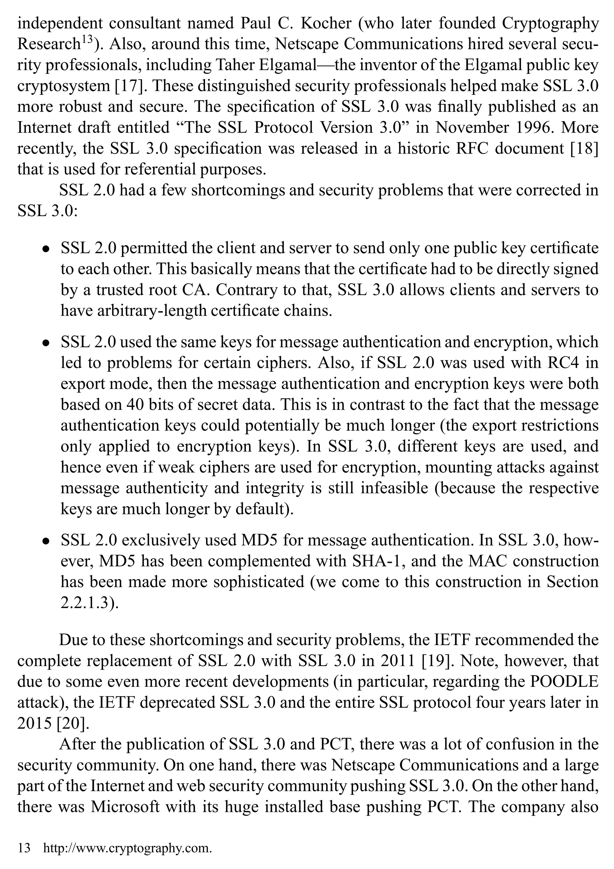 Introduction 15
independent consultant named Paul C. Kocher (who later founded Cryptography
Research13
). Also, around this time, Netscape Communications hired several secu-
rity professionals, including Taher Elgamal—the inventor of the Elgamal public key
cryptosystem [17]. These distinguished security professionals helped make SSL 3.0
more robust and secure. The specification of SSL 3.0 was finally published as an
Internet draft entitled “The SSL Protocol Version 3.0” in November 1996. More
recently, the SSL 3.0 specification was released in a historic RFC document [18]
that is used for referential purposes.
SSL 2.0 had a few shortcomings and security problems that were corrected in
SSL 3.0:
• SSL 2.0 permitted the client and server to send only one public key certificate
to each other. This basically means that the certificate had to be directly signed
by a trusted root CA. Contrary to that, SSL 3.0 allows clients and servers to
have arbitrary-length certificate chains.
• SSL 2.0 used the same keys for message authentication and encryption, which
led to problems for certain ciphers. Also, if SSL 2.0 was used with RC4 in
export mode, then the message authentication and encryption keys were both
based on 40 bits of secret data. This is in contrast to the fact that the message
authentication keys could potentially be much longer (the export restrictions
only applied to encryption keys). In SSL 3.0, different keys are used, and
hence even if weak ciphers are used for encryption, mounting attacks against
message authenticity and integrity is still infeasible (because the respective
keys are much longer by default).
• SSL 2.0 exclusively used MD5 for message authentication. In SSL 3.0, how-
ever, MD5 has been complemented with SHA-1, and the MAC construction
has been made more sophisticated (we come to this construction in Section
2.2.1.3).
Due to these shortcomings and security problems, the IETF recommended the
complete replacement of SSL 2.0 with SSL 3.0 in 2011 [19]. Note, however, that
due to some even more recent developments (in particular, regarding the POODLE
attack), the IETF deprecated SSL 3.0 and the entire SSL protocol four years later in
2015 [20].
After the publication of SSL 3.0 and PCT, there was a lot of confusion in the
security community. On one hand, there was Netscape Communications and a large
part of the Internet and web security community pushing SSL 3.0. On the other hand,
there was Microsoft with its huge installed base pushing PCT. The company also
13 http://www.cryptography.com.
 