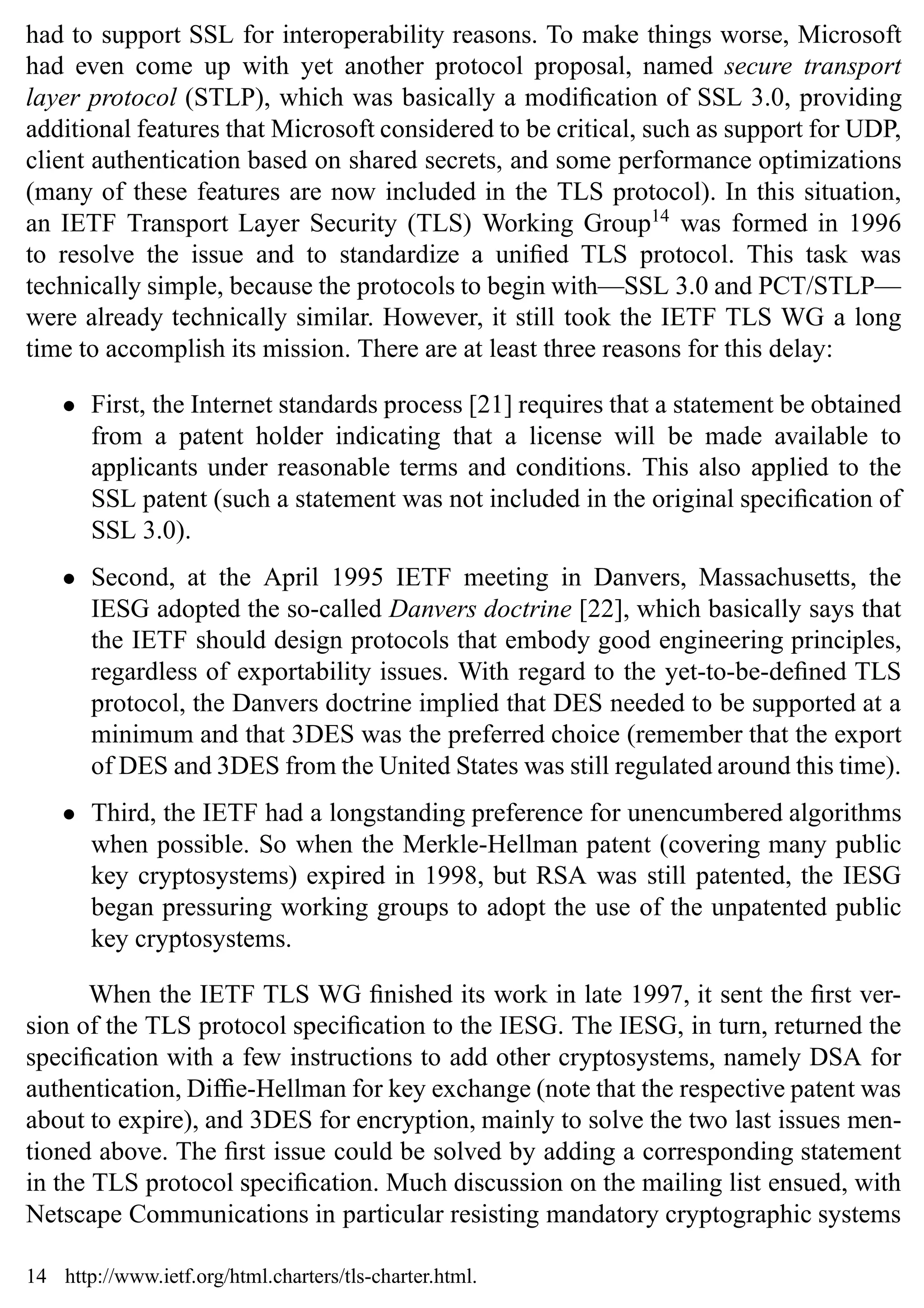 16 SSL and TLS: Theory and Practice
had to support SSL for interoperability reasons. To make things worse, Microsoft
had even come up with yet another protocol proposal, named secure transport
layer protocol (STLP), which was basically a modification of SSL 3.0, providing
additional features that Microsoft considered to be critical, such as support for UDP,
client authentication based on shared secrets, and some performance optimizations
(many of these features are now included in the TLS protocol). In this situation,
an IETF Transport Layer Security (TLS) Working Group14
was formed in 1996
to resolve the issue and to standardize a unified TLS protocol. This task was
technically simple, because the protocols to begin with—SSL 3.0 and PCT/STLP—
were already technically similar. However, it still took the IETF TLS WG a long
time to accomplish its mission. There are at least three reasons for this delay:
• First, the Internet standards process [21] requires that a statement be obtained
from a patent holder indicating that a license will be made available to
applicants under reasonable terms and conditions. This also applied to the
SSL patent (such a statement was not included in the original specification of
SSL 3.0).
• Second, at the April 1995 IETF meeting in Danvers, Massachusetts, the
IESG adopted the so-called Danvers doctrine [22], which basically says that
the IETF should design protocols that embody good engineering principles,
regardless of exportability issues. With regard to the yet-to-be-defined TLS
protocol, the Danvers doctrine implied that DES needed to be supported at a
minimum and that 3DES was the preferred choice (remember that the export
of DES and 3DES from the United States was still regulated around this time).
• Third, the IETF had a longstanding preference for unencumbered algorithms
when possible. So when the Merkle-Hellman patent (covering many public
key cryptosystems) expired in 1998, but RSA was still patented, the IESG
began pressuring working groups to adopt the use of the unpatented public
key cryptosystems.
When the IETF TLS WG finished its work in late 1997, it sent the first ver-
sion of the TLS protocol specification to the IESG. The IESG, in turn, returned the
specification with a few instructions to add other cryptosystems, namely DSA for
authentication, Diffie-Hellman for key exchange (note that the respective patent was
about to expire), and 3DES for encryption, mainly to solve the two last issues men-
tioned above. The first issue could be solved by adding a corresponding statement
in the TLS protocol specification. Much discussion on the mailing list ensued, with
Netscape Communications in particular resisting mandatory cryptographic systems
14 http://www.ietf.org/html.charters/tls-charter.html.
 
