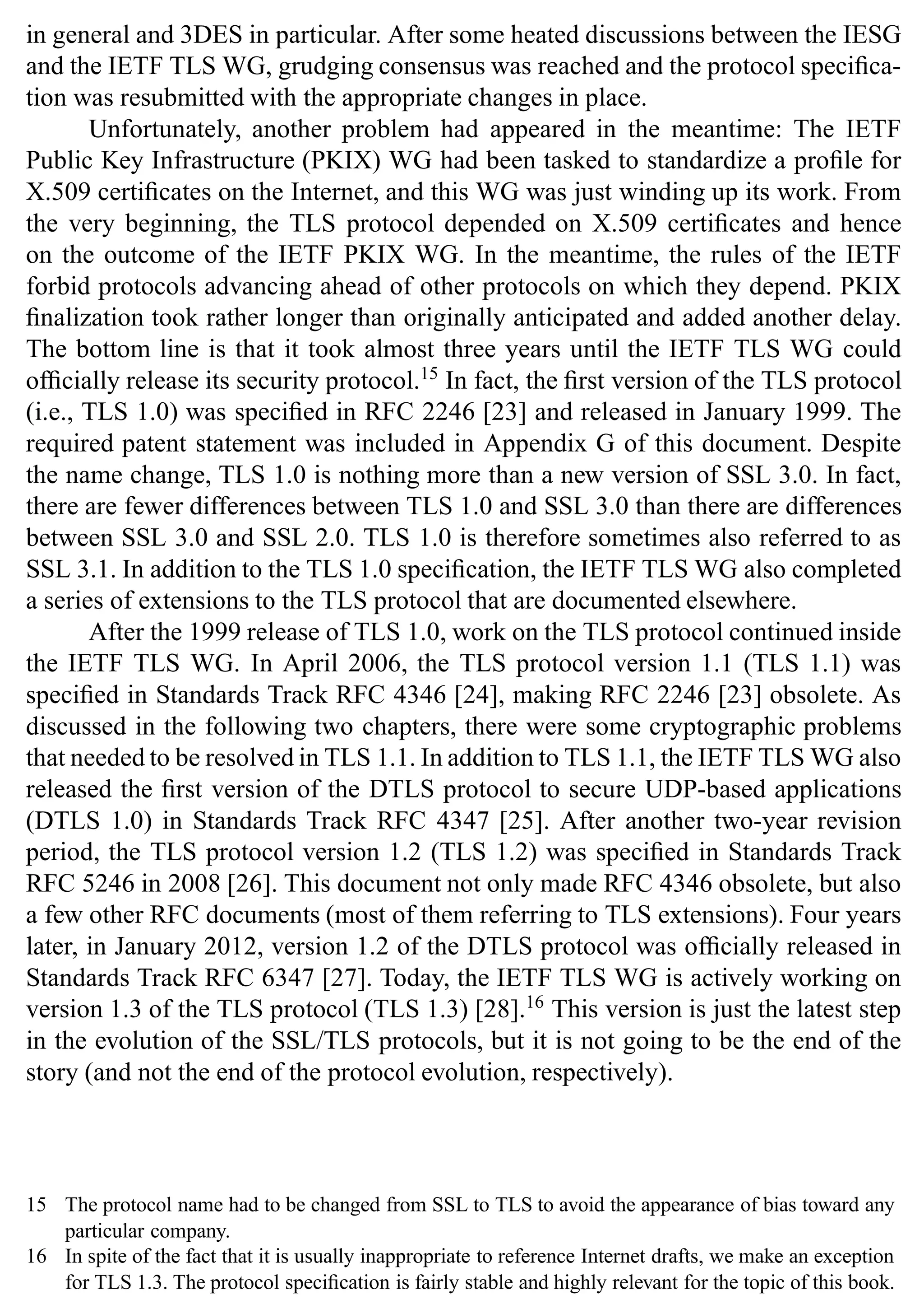 Introduction 17
in general and 3DES in particular. After some heated discussions between the IESG
and the IETF TLS WG, grudging consensus was reached and the protocol specifica-
tion was resubmitted with the appropriate changes in place.
Unfortunately, another problem had appeared in the meantime: The IETF
Public Key Infrastructure (PKIX) WG had been tasked to standardize a profile for
X.509 certificates on the Internet, and this WG was just winding up its work. From
the very beginning, the TLS protocol depended on X.509 certificates and hence
on the outcome of the IETF PKIX WG. In the meantime, the rules of the IETF
forbid protocols advancing ahead of other protocols on which they depend. PKIX
finalization took rather longer than originally anticipated and added another delay.
The bottom line is that it took almost three years until the IETF TLS WG could
officially release its security protocol.15
In fact, the first version of the TLS protocol
(i.e., TLS 1.0) was specified in RFC 2246 [23] and released in January 1999. The
required patent statement was included in Appendix G of this document. Despite
the name change, TLS 1.0 is nothing more than a new version of SSL 3.0. In fact,
there are fewer differences between TLS 1.0 and SSL 3.0 than there are differences
between SSL 3.0 and SSL 2.0. TLS 1.0 is therefore sometimes also referred to as
SSL 3.1. In addition to the TLS 1.0 specification, the IETF TLS WG also completed
a series of extensions to the TLS protocol that are documented elsewhere.
After the 1999 release of TLS 1.0, work on the TLS protocol continued inside
the IETF TLS WG. In April 2006, the TLS protocol version 1.1 (TLS 1.1) was
specified in Standards Track RFC 4346 [24], making RFC 2246 [23] obsolete. As
discussed in the following two chapters, there were some cryptographic problems
that needed to be resolved in TLS 1.1. In addition to TLS 1.1, the IETF TLS WG also
released the first version of the DTLS protocol to secure UDP-based applications
(DTLS 1.0) in Standards Track RFC 4347 [25]. After another two-year revision
period, the TLS protocol version 1.2 (TLS 1.2) was specified in Standards Track
RFC 5246 in 2008 [26]. This document not only made RFC 4346 obsolete, but also
a few other RFC documents (most of them referring to TLS extensions). Four years
later, in January 2012, version 1.2 of the DTLS protocol was officially released in
Standards Track RFC 6347 [27]. Today, the IETF TLS WG is actively working on
version 1.3 of the TLS protocol (TLS 1.3) [28].16
This version is just the latest step
in the evolution of the SSL/TLS protocols, but it is not going to be the end of the
story (and not the end of the protocol evolution, respectively).
15 The protocol name had to be changed from SSL to TLS to avoid the appearance of bias toward any
particular company.
16 In spite of the fact that it is usually inappropriate to reference Internet drafts, we make an exception
for TLS 1.3. The protocol specification is fairly stable and highly relevant for the topic of this book.
 