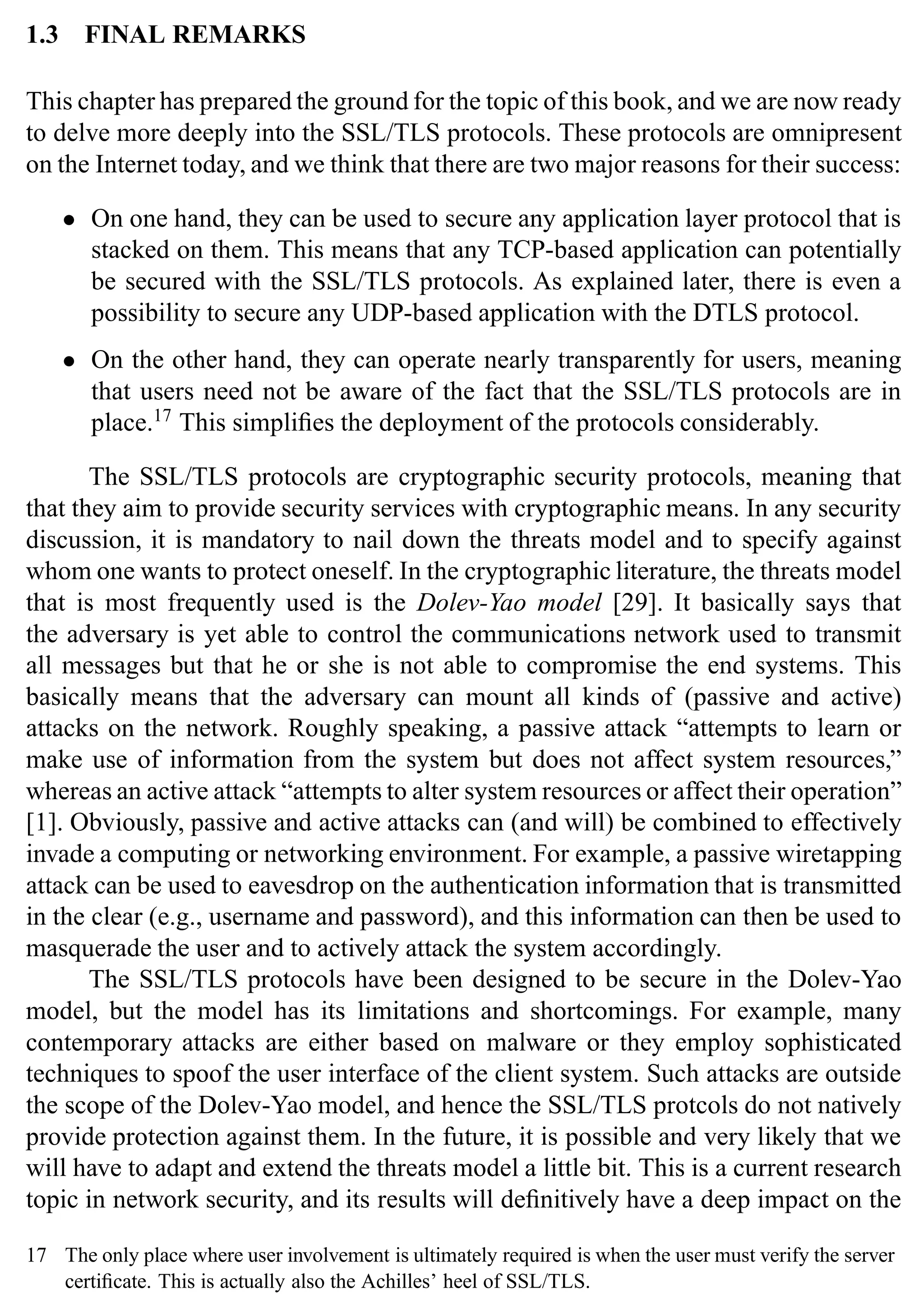 18 SSL and TLS: Theory and Practice
1.3 FINAL REMARKS
This chapter has prepared the ground for the topic of this book, and we are now ready
to delve more deeply into the SSL/TLS protocols. These protocols are omnipresent
on the Internet today, and we think that there are two major reasons for their success:
• On one hand, they can be used to secure any application layer protocol that is
stacked on them. This means that any TCP-based application can potentially
be secured with the SSL/TLS protocols. As explained later, there is even a
possibility to secure any UDP-based application with the DTLS protocol.
• On the other hand, they can operate nearly transparently for users, meaning
that users need not be aware of the fact that the SSL/TLS protocols are in
place.17
This simplifies the deployment of the protocols considerably.
The SSL/TLS protocols are cryptographic security protocols, meaning that
that they aim to provide security services with cryptographic means. In any security
discussion, it is mandatory to nail down the threats model and to specify against
whom one wants to protect oneself. In the cryptographic literature, the threats model
that is most frequently used is the Dolev-Yao model [29]. It basically says that
the adversary is yet able to control the communications network used to transmit
all messages but that he or she is not able to compromise the end systems. This
basically means that the adversary can mount all kinds of (passive and active)
attacks on the network. Roughly speaking, a passive attack “attempts to learn or
make use of information from the system but does not affect system resources,”
whereas an active attack “attempts to alter system resources or affect their operation”
[1]. Obviously, passive and active attacks can (and will) be combined to effectively
invade a computing or networking environment. For example, a passive wiretapping
attack can be used to eavesdrop on the authentication information that is transmitted
in the clear (e.g., username and password), and this information can then be used to
masquerade the user and to actively attack the system accordingly.
The SSL/TLS protocols have been designed to be secure in the Dolev-Yao
model, but the model has its limitations and shortcomings. For example, many
contemporary attacks are either based on malware or they employ sophisticated
techniques to spoof the user interface of the client system. Such attacks are outside
the scope of the Dolev-Yao model, and hence the SSL/TLS protcols do not natively
provide protection against them. In the future, it is possible and very likely that we
will have to adapt and extend the threats model a little bit. This is a current research
topic in network security, and its results will definitively have a deep impact on the
17 The only place where user involvement is ultimately required is when the user must verify the server
certificate. This is actually also the Achilles’ heel of SSL/TLS.
 