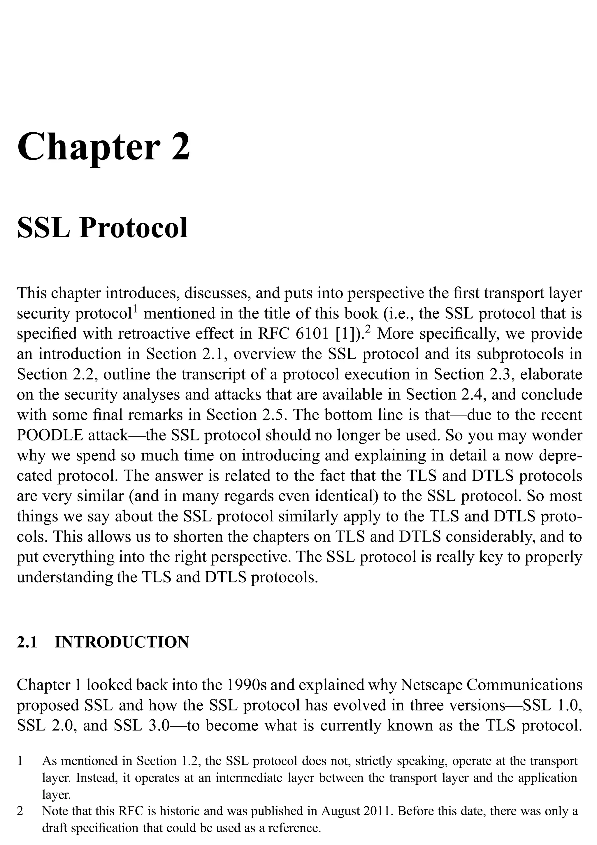 Chapter 2
SSL Protocol
This chapter introduces, discusses, and puts into perspective the first transport layer
security protocol1
mentioned in the title of this book (i.e., the SSL protocol that is
specified with retroactive effect in RFC 6101 [1]).2
More specifically, we provide
an introduction in Section 2.1, overview the SSL protocol and its subprotocols in
Section 2.2, outline the transcript of a protocol execution in Section 2.3, elaborate
on the security analyses and attacks that are available in Section 2.4, and conclude
with some final remarks in Section 2.5. The bottom line is that—due to the recent
POODLE attack—the SSL protocol should no longer be used. So you may wonder
why we spend so much time on introducing and explaining in detail a now depre-
cated protocol. The answer is related to the fact that the TLS and DTLS protocols
are very similar (and in many regards even identical) to the SSL protocol. So most
things we say about the SSL protocol similarly apply to the TLS and DTLS proto-
cols. This allows us to shorten the chapters on TLS and DTLS considerably, and to
put everything into the right perspective. The SSL protocol is really key to properly
understanding the TLS and DTLS protocols.
2.1 INTRODUCTION
Chapter 1 looked back into the 1990s and explained why Netscape Communications
proposed SSL and how the SSL protocol has evolved in three versions—SSL 1.0,
SSL 2.0, and SSL 3.0—to become what is currently known as the TLS protocol.
1 As mentioned in Section 1.2, the SSL protocol does not, strictly speaking, operate at the transport
layer. Instead, it operates at an intermediate layer between the transport layer and the application
layer.
2 Note that this RFC is historic and was published in August 2011. Before this date, there was only a
draft specification that could be used as a reference.
 