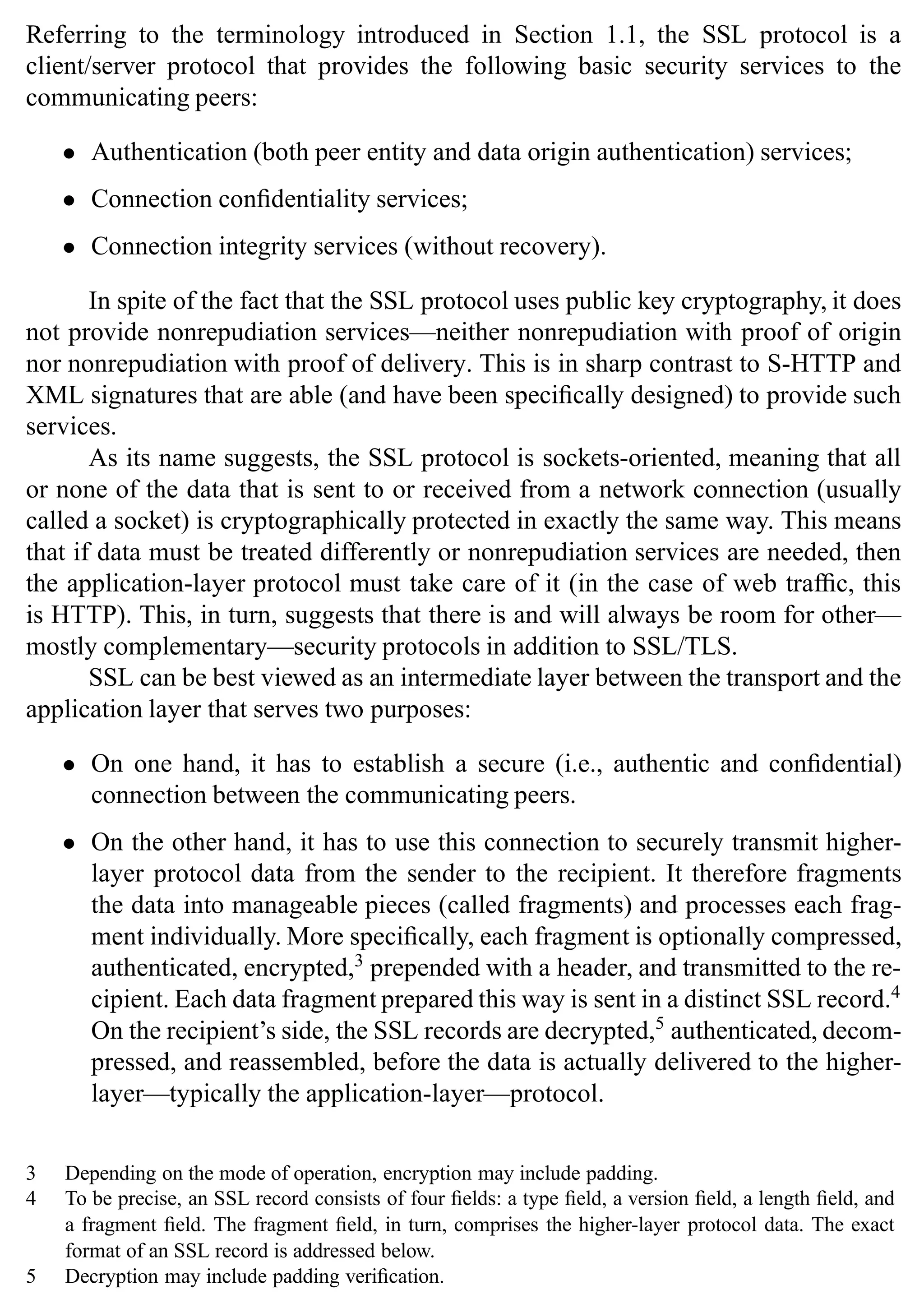 22 SSL and TLS: Theory and Practice
Referring to the terminology introduced in Section 1.1, the SSL protocol is a
client/server protocol that provides the following basic security services to the
communicating peers:
• Authentication (both peer entity and data origin authentication) services;
• Connection confidentiality services;
• Connection integrity services (without recovery).
In spite of the fact that the SSL protocol uses public key cryptography, it does
not provide nonrepudiation services—neither nonrepudiation with proof of origin
nor nonrepudiation with proof of delivery. This is in sharp contrast to S-HTTP and
XML signatures that are able (and have been specifically designed) to provide such
services.
As its name suggests, the SSL protocol is sockets-oriented, meaning that all
or none of the data that is sent to or received from a network connection (usually
called a socket) is cryptographically protected in exactly the same way. This means
that if data must be treated differently or nonrepudiation services are needed, then
the application-layer protocol must take care of it (in the case of web traffic, this
is HTTP). This, in turn, suggests that there is and will always be room for other—
mostly complementary—security protocols in addition to SSL/TLS.
SSL can be best viewed as an intermediate layer between the transport and the
application layer that serves two purposes:
• On one hand, it has to establish a secure (i.e., authentic and confidential)
connection between the communicating peers.
• On the other hand, it has to use this connection to securely transmit higher-
layer protocol data from the sender to the recipient. It therefore fragments
the data into manageable pieces (called fragments) and processes each frag-
ment individually. More specifically, each fragment is optionally compressed,
authenticated, encrypted,3
prepended with a header, and transmitted to the re-
cipient. Each data fragment prepared this way is sent in a distinct SSL record.4
On the recipient’s side, the SSL records are decrypted,5
authenticated, decom-
pressed, and reassembled, before the data is actually delivered to the higher-
layer—typically the application-layer—protocol.
3 Depending on the mode of operation, encryption may include padding.
4 To be precise, an SSL record consists of four fields: a type field, a version field, a length field, and
a fragment field. The fragment field, in turn, comprises the higher-layer protocol data. The exact
format of an SSL record is addressed below.
5 Decryption may include padding verification.
 