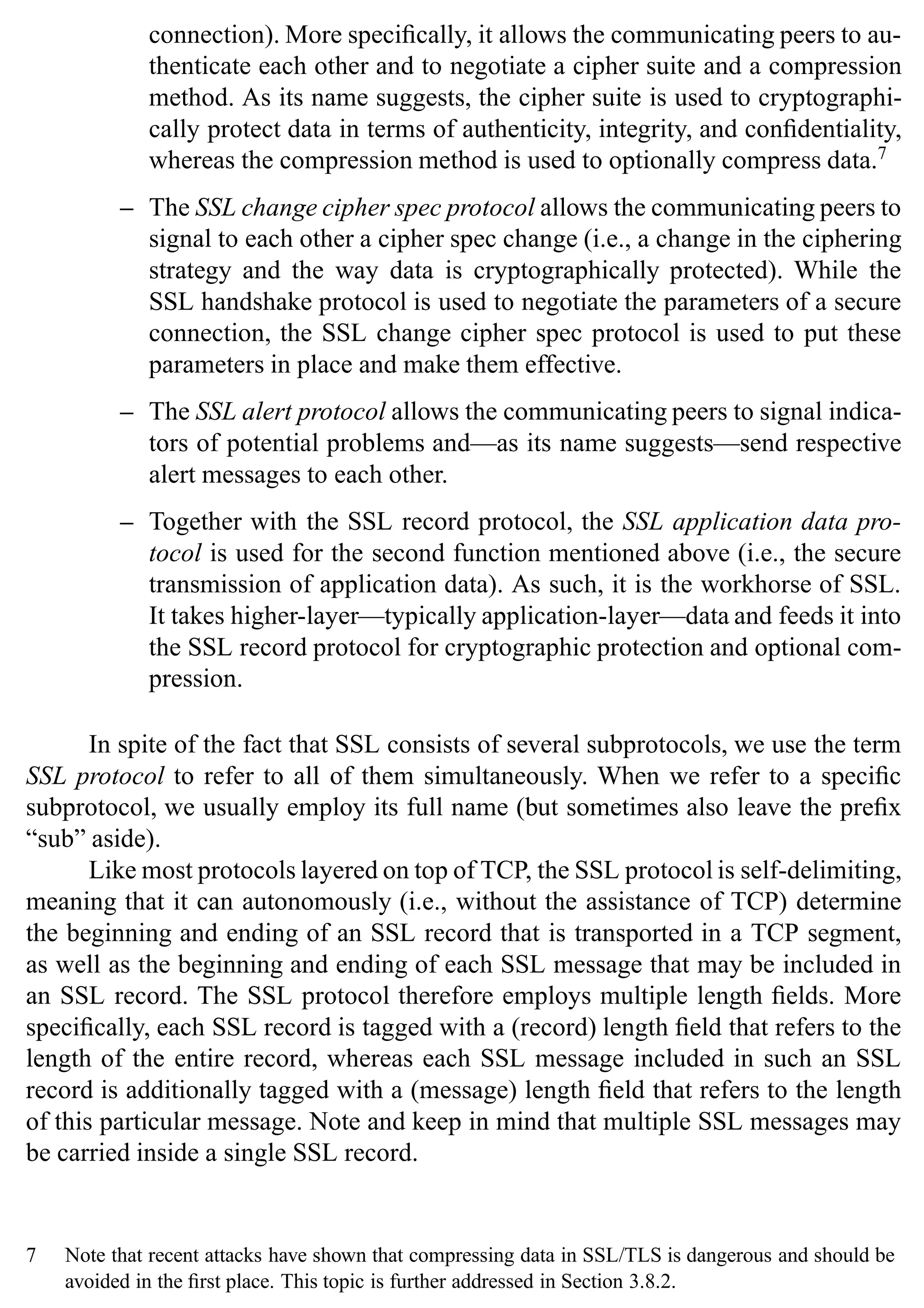24 SSL and TLS: Theory and Practice
connection). More specifically, it allows the communicating peers to au-
thenticate each other and to negotiate a cipher suite and a compression
method. As its name suggests, the cipher suite is used to cryptographi-
cally protect data in terms of authenticity, integrity, and confidentiality,
whereas the compression method is used to optionally compress data.7
– The SSL change cipher spec protocol allows the communicating peers to
signal to each other a cipher spec change (i.e., a change in the ciphering
strategy and the way data is cryptographically protected). While the
SSL handshake protocol is used to negotiate the parameters of a secure
connection, the SSL change cipher spec protocol is used to put these
parameters in place and make them effective.
– The SSL alert protocol allows the communicating peers to signal indica-
tors of potential problems and—as its name suggests—send respective
alert messages to each other.
– Together with the SSL record protocol, the SSL application data pro-
tocol is used for the second function mentioned above (i.e., the secure
transmission of application data). As such, it is the workhorse of SSL.
It takes higher-layer—typically application-layer—data and feeds it into
the SSL record protocol for cryptographic protection and optional com-
pression.
In spite of the fact that SSL consists of several subprotocols, we use the term
SSL protocol to refer to all of them simultaneously. When we refer to a specific
subprotocol, we usually employ its full name (but sometimes also leave the prefix
“sub” aside).
Like most protocols layered on top of TCP, the SSL protocol is self-delimiting,
meaning that it can autonomously (i.e., without the assistance of TCP) determine
the beginning and ending of an SSL record that is transported in a TCP segment,
as well as the beginning and ending of each SSL message that may be included in
an SSL record. The SSL protocol therefore employs multiple length fields. More
specifically, each SSL record is tagged with a (record) length field that refers to the
length of the entire record, whereas each SSL message included in such an SSL
record is additionally tagged with a (message) length field that refers to the length
of this particular message. Note and keep in mind that multiple SSL messages may
be carried inside a single SSL record.
7 Note that recent attacks have shown that compressing data in SSL/TLS is dangerous and should be
avoided in the first place. This topic is further addressed in Section 3.8.2.
 