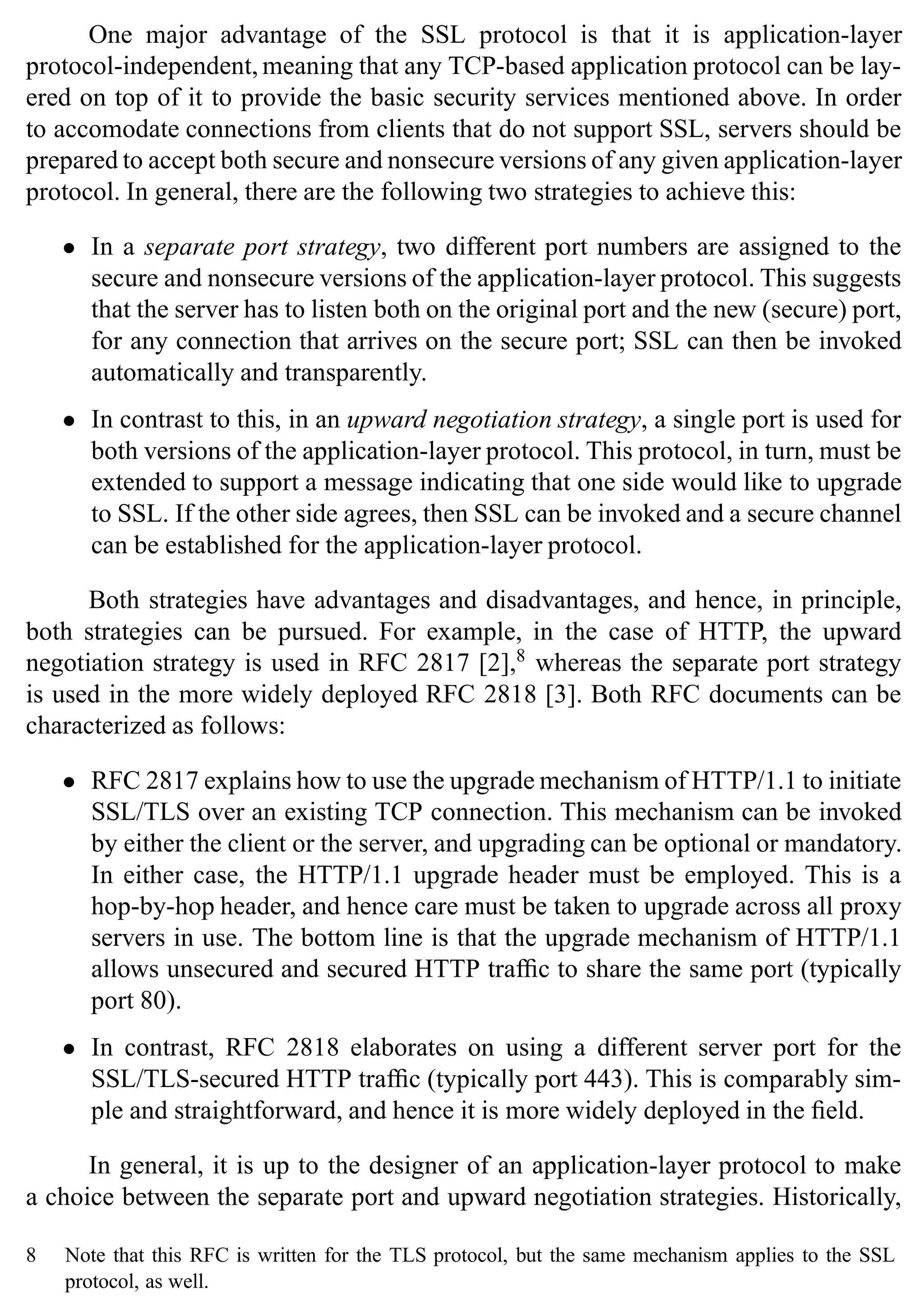 SSL Protocol 25
One major advantage of the SSL protocol is that it is application-layer
protocol-independent, meaning that any TCP-based application protocol can be lay-
ered on top of it to provide the basic security services mentioned above. In order
to accomodate connections from clients that do not support SSL, servers should be
prepared to accept both secure and nonsecure versions of any given application-layer
protocol. In general, there are the following two strategies to achieve this:
• In a separate port strategy, two different port numbers are assigned to the
secure and nonsecure versions of the application-layer protocol. This suggests
that the server has to listen both on the original port and the new (secure) port,
for any connection that arrives on the secure port; SSL can then be invoked
automatically and transparently.
• In contrast to this, in an upward negotiation strategy, a single port is used for
both versions of the application-layer protocol. This protocol, in turn, must be
extended to support a message indicating that one side would like to upgrade
to SSL. If the other side agrees, then SSL can be invoked and a secure channel
can be established for the application-layer protocol.
Both strategies have advantages and disadvantages, and hence, in principle,
both strategies can be pursued. For example, in the case of HTTP, the upward
negotiation strategy is used in RFC 2817 [2],8
whereas the separate port strategy
is used in the more widely deployed RFC 2818 [3]. Both RFC documents can be
characterized as follows:
• RFC 2817 explains how to use the upgrade mechanism of HTTP/1.1 to initiate
SSL/TLS over an existing TCP connection. This mechanism can be invoked
by either the client or the server, and upgrading can be optional or mandatory.
In either case, the HTTP/1.1 upgrade header must be employed. This is a
hop-by-hop header, and hence care must be taken to upgrade across all proxy
servers in use. The bottom line is that the upgrade mechanism of HTTP/1.1
allows unsecured and secured HTTP traffic to share the same port (typically
port 80).
• In contrast, RFC 2818 elaborates on using a different server port for the
SSL/TLS-secured HTTP traffic (typically port 443). This is comparably sim-
ple and straightforward, and hence it is more widely deployed in the field.
In general, it is up to the designer of an application-layer protocol to make
a choice between the separate port and upward negotiation strategies. Historically,
8 Note that this RFC is written for the TLS protocol, but the same mechanism applies to the SSL
protocol, as well.
 