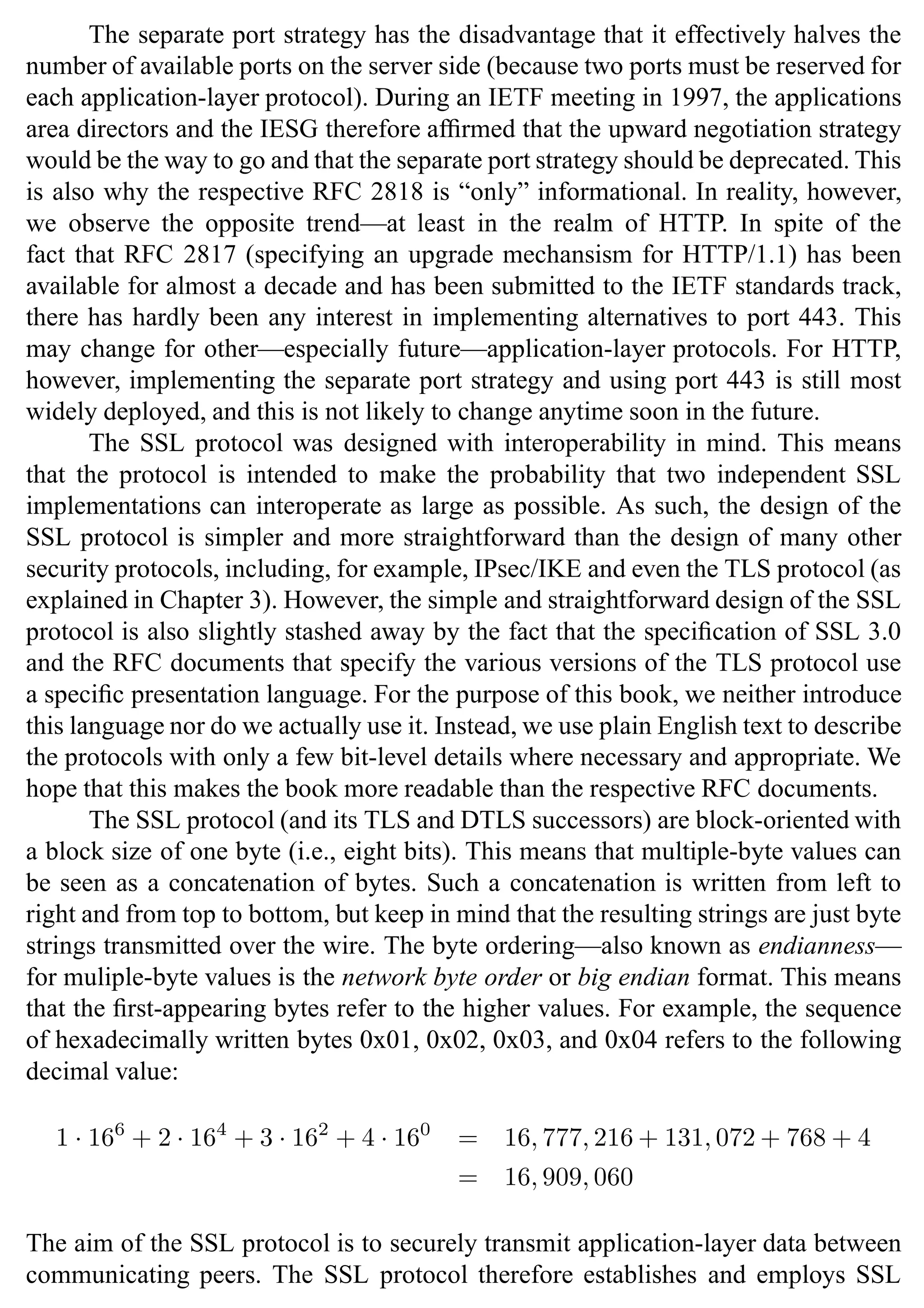 SSL Protocol 27
The separate port strategy has the disadvantage that it effectively halves the
number of available ports on the server side (because two ports must be reserved for
each application-layer protocol). During an IETF meeting in 1997, the applications
area directors and the IESG therefore affirmed that the upward negotiation strategy
would be the way to go and that the separate port strategy should be deprecated. This
is also why the respective RFC 2818 is “only” informational. In reality, however,
we observe the opposite trend—at least in the realm of HTTP. In spite of the
fact that RFC 2817 (specifying an upgrade mechansism for HTTP/1.1) has been
available for almost a decade and has been submitted to the IETF standards track,
there has hardly been any interest in implementing alternatives to port 443. This
may change for other—especially future—application-layer protocols. For HTTP,
however, implementing the separate port strategy and using port 443 is still most
widely deployed, and this is not likely to change anytime soon in the future.
The SSL protocol was designed with interoperability in mind. This means
that the protocol is intended to make the probability that two independent SSL
implementations can interoperate as large as possible. As such, the design of the
SSL protocol is simpler and more straightforward than the design of many other
security protocols, including, for example, IPsec/IKE and even the TLS protocol (as
explained in Chapter 3). However, the simple and straightforward design of the SSL
protocol is also slightly stashed away by the fact that the specification of SSL 3.0
and the RFC documents that specify the various versions of the TLS protocol use
a specific presentation language. For the purpose of this book, we neither introduce
this language nor do we actually use it. Instead, we use plain English text to describe
the protocols with only a few bit-level details where necessary and appropriate. We
hope that this makes the book more readable than the respective RFC documents.
The SSL protocol (and its TLS and DTLS successors) are block-oriented with
a block size of one byte (i.e., eight bits). This means that multiple-byte values can
be seen as a concatenation of bytes. Such a concatenation is written from left to
right and from top to bottom, but keep in mind that the resulting strings are just byte
strings transmitted over the wire. The byte ordering—also known as endianness—
for muliple-byte values is the network byte order or big endian format. This means
that the first-appearing bytes refer to the higher values. For example, the sequence
of hexadecimally written bytes 0x01, 0x02, 0x03, and 0x04 refers to the following
decimal value:
1 · 166
+ 2 · 164
+ 3 · 162
+ 4 · 160
= 16, 777, 216 + 131, 072 + 768 + 4
= 16, 909, 060
The aim of the SSL protocol is to securely transmit application-layer data between
communicating peers. The SSL protocol therefore establishes and employs SSL
 