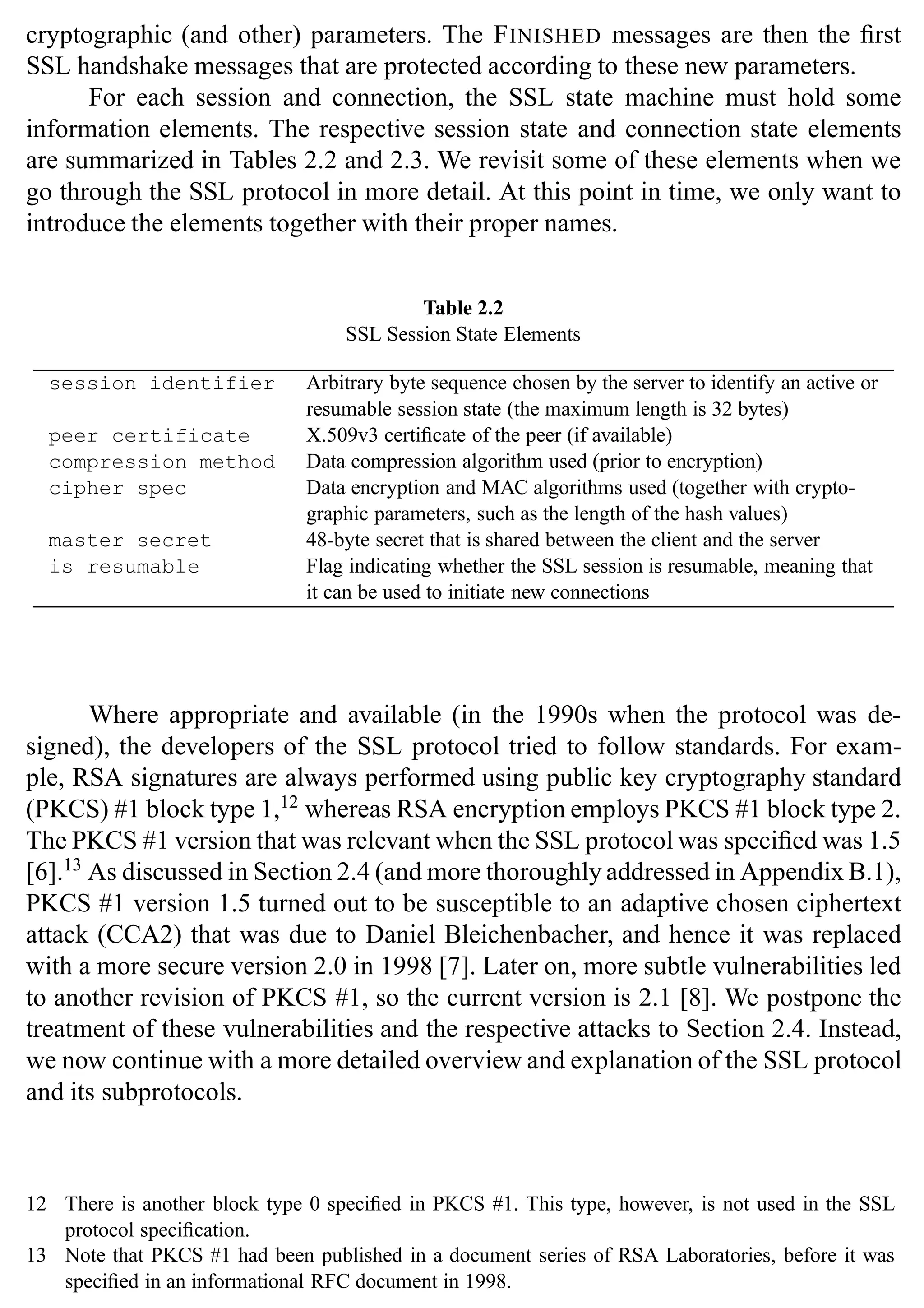 30 SSL and TLS: Theory and Practice
cryptographic (and other) parameters. The FINISHED messages are then the first
SSL handshake messages that are protected according to these new parameters.
For each session and connection, the SSL state machine must hold some
information elements. The respective session state and connection state elements
are summarized in Tables 2.2 and 2.3. We revisit some of these elements when we
go through the SSL protocol in more detail. At this point in time, we only want to
introduce the elements together with their proper names.
Table 2.2
SSL Session State Elements
session identifier Arbitrary byte sequence chosen by the server to identify an active or
resumable session state (the maximum length is 32 bytes)
peer certificate X.509v3 certificate of the peer (if available)
compression method Data compression algorithm used (prior to encryption)
cipher spec Data encryption and MAC algorithms used (together with crypto-
graphic parameters, such as the length of the hash values)
master secret 48-byte secret that is shared between the client and the server
is resumable Flag indicating whether the SSL session is resumable, meaning that
it can be used to initiate new connections
Where appropriate and available (in the 1990s when the protocol was de-
signed), the developers of the SSL protocol tried to follow standards. For exam-
ple, RSA signatures are always performed using public key cryptography standard
(PKCS) #1 block type 1,12
whereas RSA encryption employs PKCS #1 block type 2.
The PKCS #1 version that was relevant when the SSL protocol was specified was 1.5
[6].13
As discussed in Section 2.4 (and more thoroughly addressed in Appendix B.1),
PKCS #1 version 1.5 turned out to be susceptible to an adaptive chosen ciphertext
attack (CCA2) that was due to Daniel Bleichenbacher, and hence it was replaced
with a more secure version 2.0 in 1998 [7]. Later on, more subtle vulnerabilities led
to another revision of PKCS #1, so the current version is 2.1 [8]. We postpone the
treatment of these vulnerabilities and the respective attacks to Section 2.4. Instead,
we now continue with a more detailed overview and explanation of the SSL protocol
and its subprotocols.
12 There is another block type 0 specified in PKCS #1. This type, however, is not used in the SSL
protocol specification.
13 Note that PKCS #1 had been published in a document series of RSA Laboratories, before it was
specified in an informational RFC document in 1998.
 