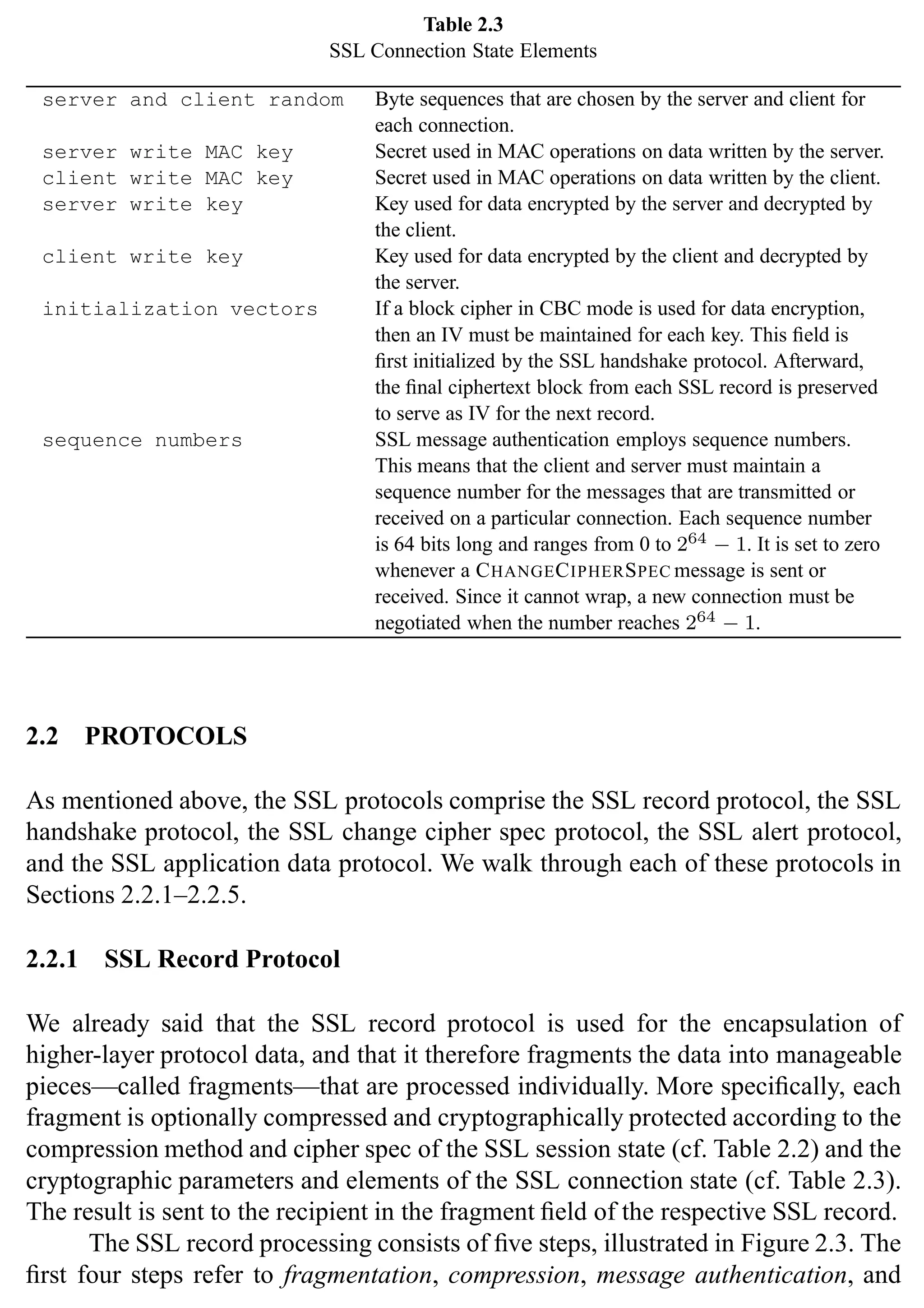 SSL Protocol 31
Table 2.3
SSL Connection State Elements
server and client random Byte sequences that are chosen by the server and client for
each connection.
server write MAC key Secret used in MAC operations on data written by the server.
client write MAC key Secret used in MAC operations on data written by the client.
server write key Key used for data encrypted by the server and decrypted by
the client.
client write key Key used for data encrypted by the client and decrypted by
the server.
initialization vectors If a block cipher in CBC mode is used for data encryption,
then an IV must be maintained for each key. This field is
first initialized by the SSL handshake protocol. Afterward,
the final ciphertext block from each SSL record is preserved
to serve as IV for the next record.
sequence numbers SSL message authentication employs sequence numbers.
This means that the client and server must maintain a
sequence number for the messages that are transmitted or
received on a particular connection. Each sequence number
is 64 bits long and ranges from 0 to 264 − 1. It is set to zero
whenever a CHANGECIPHERSPEC message is sent or
received. Since it cannot wrap, a new connection must be
negotiated when the number reaches 264 − 1.
2.2 PROTOCOLS
As mentioned above, the SSL protocols comprise the SSL record protocol, the SSL
handshake protocol, the SSL change cipher spec protocol, the SSL alert protocol,
and the SSL application data protocol. We walk through each of these protocols in
Sections 2.2.1–2.2.5.
2.2.1 SSL Record Protocol
We already said that the SSL record protocol is used for the encapsulation of
higher-layer protocol data, and that it therefore fragments the data into manageable
pieces—called fragments—that are processed individually. More specifically, each
fragment is optionally compressed and cryptographically protected according to the
compression method and cipher spec of the SSL session state (cf. Table 2.2) and the
cryptographic parameters and elements of the SSL connection state (cf. Table 2.3).
The result is sent to the recipient in the fragment field of the respective SSL record.
The SSL record processing consists of five steps, illustrated in Figure 2.3. The
first four steps refer to fragmentation, compression, message authentication, and
 