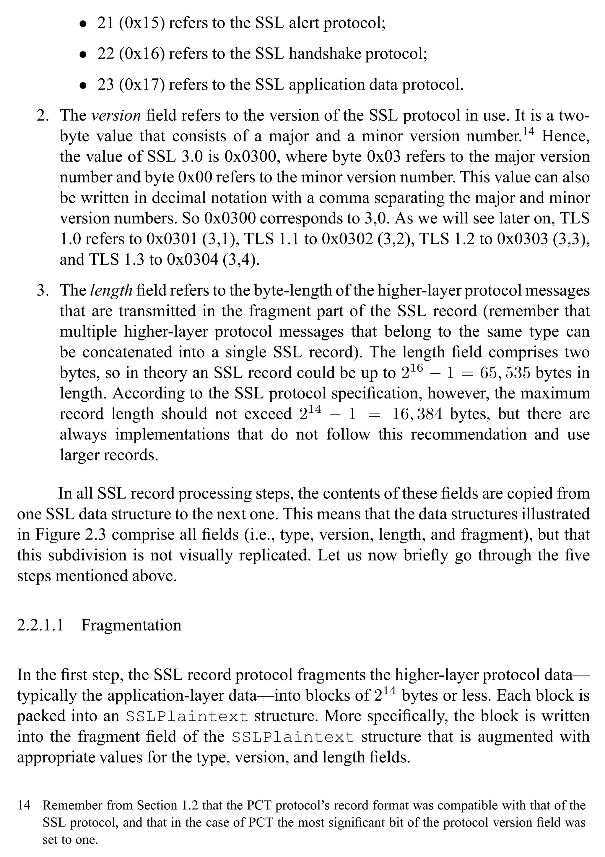 SSL Protocol 33
• 21 (0x15) refers to the SSL alert protocol;
• 22 (0x16) refers to the SSL handshake protocol;
• 23 (0x17) refers to the SSL application data protocol.
2. The version field refers to the version of the SSL protocol in use. It is a two-
byte value that consists of a major and a minor version number.14
Hence,
the value of SSL 3.0 is 0x0300, where byte 0x03 refers to the major version
number and byte 0x00 refers to the minor version number. This value can also
be written in decimal notation with a comma separating the major and minor
version numbers. So 0x0300 corresponds to 3,0. As we will see later on, TLS
1.0 refers to 0x0301 (3,1), TLS 1.1 to 0x0302 (3,2), TLS 1.2 to 0x0303 (3,3),
and TLS 1.3 to 0x0304 (3,4).
3. The length field refers to the byte-length of the higher-layer protocol messages
that are transmitted in the fragment part of the SSL record (remember that
multiple higher-layer protocol messages that belong to the same type can
be concatenated into a single SSL record). The length field comprises two
bytes, so in theory an SSL record could be up to 216
− 1 = 65, 535 bytes in
length. According to the SSL protocol specification, however, the maximum
record length should not exceed 214
− 1 = 16, 384 bytes, but there are
always implementations that do not follow this recommendation and use
larger records.
In all SSL record processing steps, the contents of these fields are copied from
one SSL data structure to the next one. This means that the data structures illustrated
in Figure 2.3 comprise all fields (i.e., type, version, length, and fragment), but that
this subdivision is not visually replicated. Let us now briefly go through the five
steps mentioned above.
2.2.1.1 Fragmentation
In the first step, the SSL record protocol fragments the higher-layer protocol data—
typically the application-layer data—into blocks of 214
bytes or less. Each block is
packed into an SSLPlaintext structure. More specifically, the block is written
into the fragment field of the SSLPlaintext structure that is augmented with
appropriate values for the type, version, and length fields.
14 Remember from Section 1.2 that the PCT protocol’s record format was compatible with that of the
SSL protocol, and that in the case of PCT the most significant bit of the protocol version field was
set to one.
 