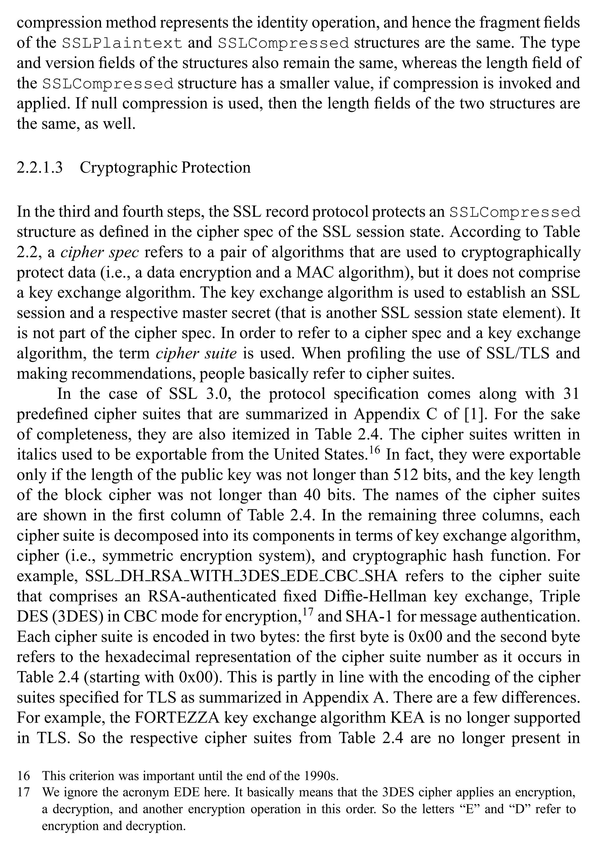SSL Protocol 35
compression method represents the identity operation, and hence the fragment fields
of the SSLPlaintext and SSLCompressed structures are the same. The type
and version fields of the structures also remain the same, whereas the length field of
the SSLCompressed structure has a smaller value, if compression is invoked and
applied. If null compression is used, then the length fields of the two structures are
the same, as well.
2.2.1.3 Cryptographic Protection
In the third and fourth steps, the SSL record protocol protects an SSLCompressed
structure as defined in the cipher spec of the SSL session state. According to Table
2.2, a cipher spec refers to a pair of algorithms that are used to cryptographically
protect data (i.e., a data encryption and a MAC algorithm), but it does not comprise
a key exchange algorithm. The key exchange algorithm is used to establish an SSL
session and a respective master secret (that is another SSL session state element). It
is not part of the cipher spec. In order to refer to a cipher spec and a key exchange
algorithm, the term cipher suite is used. When profiling the use of SSL/TLS and
making recommendations, people basically refer to cipher suites.
In the case of SSL 3.0, the protocol specification comes along with 31
predefined cipher suites that are summarized in Appendix C of [1]. For the sake
of completeness, they are also itemized in Table 2.4. The cipher suites written in
italics used to be exportable from the United States.16
In fact, they were exportable
only if the length of the public key was not longer than 512 bits, and the key length
of the block cipher was not longer than 40 bits. The names of the cipher suites
are shown in the first column of Table 2.4. In the remaining three columns, each
cipher suite is decomposed into its components in terms of key exchange algorithm,
cipher (i.e., symmetric encryption system), and cryptographic hash function. For
example, SSL DH RSA WITH 3DES EDE CBC SHA refers to the cipher suite
that comprises an RSA-authenticated fixed Diffie-Hellman key exchange, Triple
DES (3DES) in CBC mode for encryption,17
and SHA-1 for message authentication.
Each cipher suite is encoded in two bytes: the first byte is 0x00 and the second byte
refers to the hexadecimal representation of the cipher suite number as it occurs in
Table 2.4 (starting with 0x00). This is partly in line with the encoding of the cipher
suites specified for TLS as summarized in Appendix A. There are a few differences.
For example, the FORTEZZA key exchange algorithm KEA is no longer supported
in TLS. So the respective cipher suites from Table 2.4 are no longer present in
16 This criterion was important until the end of the 1990s.
17 We ignore the acronym EDE here. It basically means that the 3DES cipher applies an encryption,
a decryption, and another encryption operation in this order. So the letters “E” and “D” refer to
encryption and decryption.
 