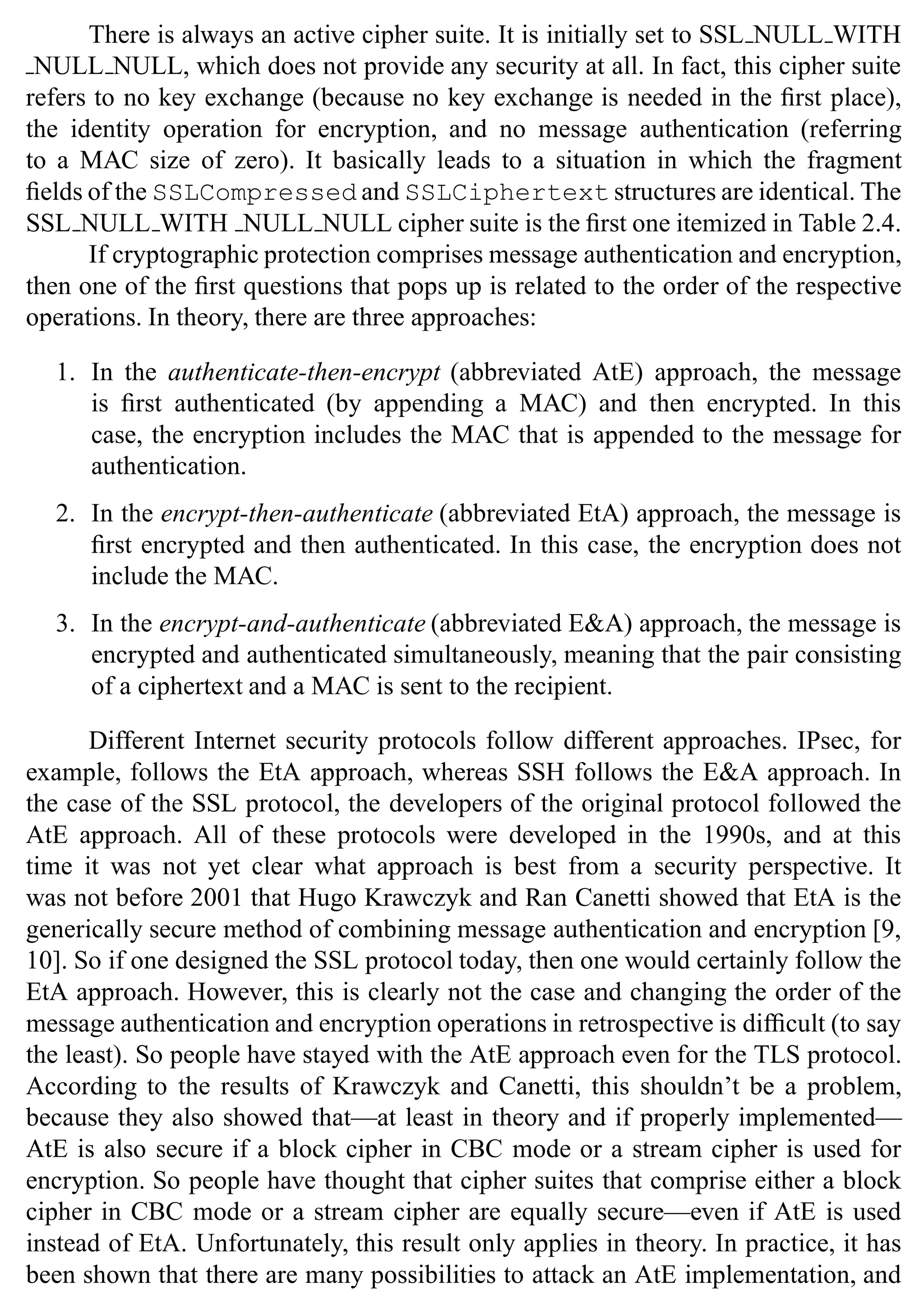 SSL Protocol 37
There is always an active cipher suite. It is initially set to SSL NULL WITH
NULL NULL, which does not provide any security at all. In fact, this cipher suite
refers to no key exchange (because no key exchange is needed in the first place),
the identity operation for encryption, and no message authentication (referring
to a MAC size of zero). It basically leads to a situation in which the fragment
fields of the SSLCompressed and SSLCiphertext structures are identical. The
SSL NULL WITH NULL NULL cipher suite is the first one itemized in Table 2.4.
If cryptographic protection comprises message authentication and encryption,
then one of the first questions that pops up is related to the order of the respective
operations. In theory, there are three approaches:
1. In the authenticate-then-encrypt (abbreviated AtE) approach, the message
is first authenticated (by appending a MAC) and then encrypted. In this
case, the encryption includes the MAC that is appended to the message for
authentication.
2. In the encrypt-then-authenticate (abbreviated EtA) approach, the message is
first encrypted and then authenticated. In this case, the encryption does not
include the MAC.
3. In the encrypt-and-authenticate (abbreviated E&A) approach, the message is
encrypted and authenticated simultaneously, meaning that the pair consisting
of a ciphertext and a MAC is sent to the recipient.
Different Internet security protocols follow different approaches. IPsec, for
example, follows the EtA approach, whereas SSH follows the E&A approach. In
the case of the SSL protocol, the developers of the original protocol followed the
AtE approach. All of these protocols were developed in the 1990s, and at this
time it was not yet clear what approach is best from a security perspective. It
was not before 2001 that Hugo Krawczyk and Ran Canetti showed that EtA is the
generically secure method of combining message authentication and encryption [9,
10]. So if one designed the SSL protocol today, then one would certainly follow the
EtA approach. However, this is clearly not the case and changing the order of the
message authentication and encryption operations in retrospective is difficult (to say
the least). So people have stayed with the AtE approach even for the TLS protocol.
According to the results of Krawczyk and Canetti, this shouldn’t be a problem,
because they also showed that—at least in theory and if properly implemented—
AtE is also secure if a block cipher in CBC mode or a stream cipher is used for
encryption. So people have thought that cipher suites that comprise either a block
cipher in CBC mode or a stream cipher are equally secure—even if AtE is used
instead of EtA. Unfortunately, this result only applies in theory. In practice, it has
been shown that there are many possibilities to attack an AtE implementation, and
 