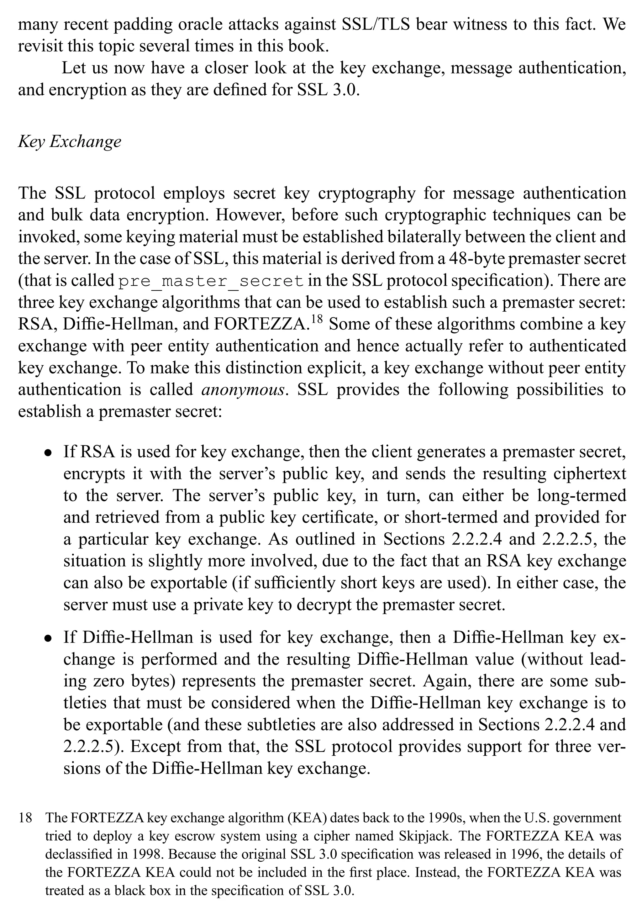 38 SSL and TLS: Theory and Practice
many recent padding oracle attacks against SSL/TLS bear witness to this fact. We
revisit this topic several times in this book.
Let us now have a closer look at the key exchange, message authentication,
and encryption as they are defined for SSL 3.0.
Key Exchange
The SSL protocol employs secret key cryptography for message authentication
and bulk data encryption. However, before such cryptographic techniques can be
invoked, some keying material must be established bilaterally between the client and
the server. In the case of SSL, this material is derived from a 48-byte premaster secret
(that is called pre_master_secret in the SSL protocol specification). There are
three key exchange algorithms that can be used to establish such a premaster secret:
RSA, Diffie-Hellman, and FORTEZZA.18
Some of these algorithms combine a key
exchange with peer entity authentication and hence actually refer to authenticated
key exchange. To make this distinction explicit, a key exchange without peer entity
authentication is called anonymous. SSL provides the following possibilities to
establish a premaster secret:
• If RSA is used for key exchange, then the client generates a premaster secret,
encrypts it with the server’s public key, and sends the resulting ciphertext
to the server. The server’s public key, in turn, can either be long-termed
and retrieved from a public key certificate, or short-termed and provided for
a particular key exchange. As outlined in Sections 2.2.2.4 and 2.2.2.5, the
situation is slightly more involved, due to the fact that an RSA key exchange
can also be exportable (if sufficiently short keys are used). In either case, the
server must use a private key to decrypt the premaster secret.
• If Diffie-Hellman is used for key exchange, then a Diffie-Hellman key ex-
change is performed and the resulting Diffie-Hellman value (without lead-
ing zero bytes) represents the premaster secret. Again, there are some sub-
tleties that must be considered when the Diffie-Hellman key exchange is to
be exportable (and these subtleties are also addressed in Sections 2.2.2.4 and
2.2.2.5). Except from that, the SSL protocol provides support for three ver-
sions of the Diffie-Hellman key exchange.
18 The FORTEZZA key exchange algorithm (KEA) dates back to the 1990s, when the U.S. government
tried to deploy a key escrow system using a cipher named Skipjack. The FORTEZZA KEA was
declassified in 1998. Because the original SSL 3.0 specification was released in 1996, the details of
the FORTEZZA KEA could not be included in the first place. Instead, the FORTEZZA KEA was
treated as a black box in the specification of SSL 3.0.
 