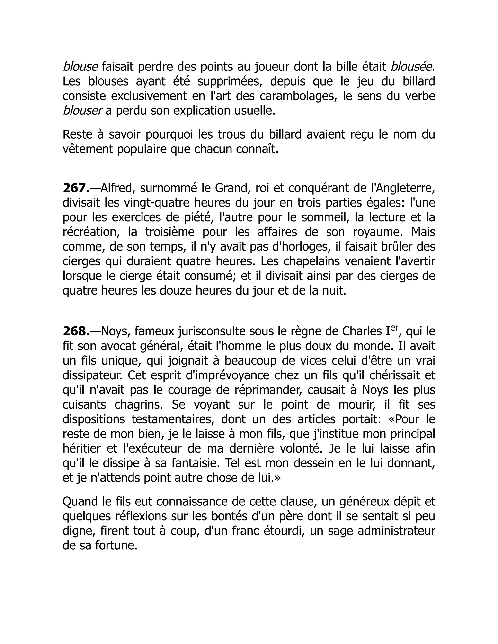 blouse faisait perdre des points au joueur dont la bille était blousée.
Les blouses ayant été supprimées, depuis que le jeu du billard
consiste exclusivement en l'art des carambolages, le sens du verbe
blouser a perdu son explication usuelle.
Reste à savoir pourquoi les trous du billard avaient reçu le nom du
vêtement populaire que chacun connaît.
267.—Alfred, surnommé le Grand, roi et conquérant de l'Angleterre,
divisait les vingt-quatre heures du jour en trois parties égales: l'une
pour les exercices de piété, l'autre pour le sommeil, la lecture et la
récréation, la troisième pour les affaires de son royaume. Mais
comme, de son temps, il n'y avait pas d'horloges, il faisait brûler des
cierges qui duraient quatre heures. Les chapelains venaient l'avertir
lorsque le cierge était consumé; et il divisait ainsi par des cierges de
quatre heures les douze heures du jour et de la nuit.
268.—Noys, fameux jurisconsulte sous le règne de Charles Ier
, qui le
fit son avocat général, était l'homme le plus doux du monde. Il avait
un fils unique, qui joignait à beaucoup de vices celui d'être un vrai
dissipateur. Cet esprit d'imprévoyance chez un fils qu'il chérissait et
qu'il n'avait pas le courage de réprimander, causait à Noys les plus
cuisants chagrins. Se voyant sur le point de mourir, il fit ses
dispositions testamentaires, dont un des articles portait: «Pour le
reste de mon bien, je le laisse à mon fils, que j'institue mon principal
héritier et l'exécuteur de ma dernière volonté. Je le lui laisse afin
qu'il le dissipe à sa fantaisie. Tel est mon dessein en le lui donnant,
et je n'attends point autre chose de lui.»
Quand le fils eut connaissance de cette clause, un généreux dépit et
quelques réflexions sur les bontés d'un père dont il se sentait si peu
digne, firent tout à coup, d'un franc étourdi, un sage administrateur
de sa fortune.
 