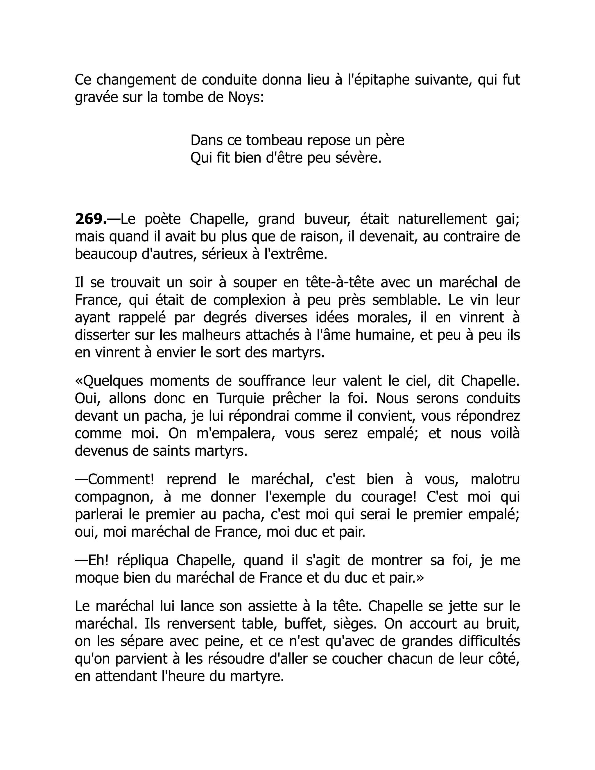 Ce changement de conduite donna lieu à l'épitaphe suivante, qui fut
gravée sur la tombe de Noys:
Dans ce tombeau repose un père
Qui fit bien d'être peu sévère.
269.—Le poète Chapelle, grand buveur, était naturellement gai;
mais quand il avait bu plus que de raison, il devenait, au contraire de
beaucoup d'autres, sérieux à l'extrême.
Il se trouvait un soir à souper en tête-à-tête avec un maréchal de
France, qui était de complexion à peu près semblable. Le vin leur
ayant rappelé par degrés diverses idées morales, il en vinrent à
disserter sur les malheurs attachés à l'âme humaine, et peu à peu ils
en vinrent à envier le sort des martyrs.
«Quelques moments de souffrance leur valent le ciel, dit Chapelle.
Oui, allons donc en Turquie prêcher la foi. Nous serons conduits
devant un pacha, je lui répondrai comme il convient, vous répondrez
comme moi. On m'empalera, vous serez empalé; et nous voilà
devenus de saints martyrs.
—Comment! reprend le maréchal, c'est bien à vous, malotru
compagnon, à me donner l'exemple du courage! C'est moi qui
parlerai le premier au pacha, c'est moi qui serai le premier empalé;
oui, moi maréchal de France, moi duc et pair.
—Eh! répliqua Chapelle, quand il s'agit de montrer sa foi, je me
moque bien du maréchal de France et du duc et pair.»
Le maréchal lui lance son assiette à la tête. Chapelle se jette sur le
maréchal. Ils renversent table, buffet, sièges. On accourt au bruit,
on les sépare avec peine, et ce n'est qu'avec de grandes difficultés
qu'on parvient à les résoudre d'aller se coucher chacun de leur côté,
en attendant l'heure du martyre.
 