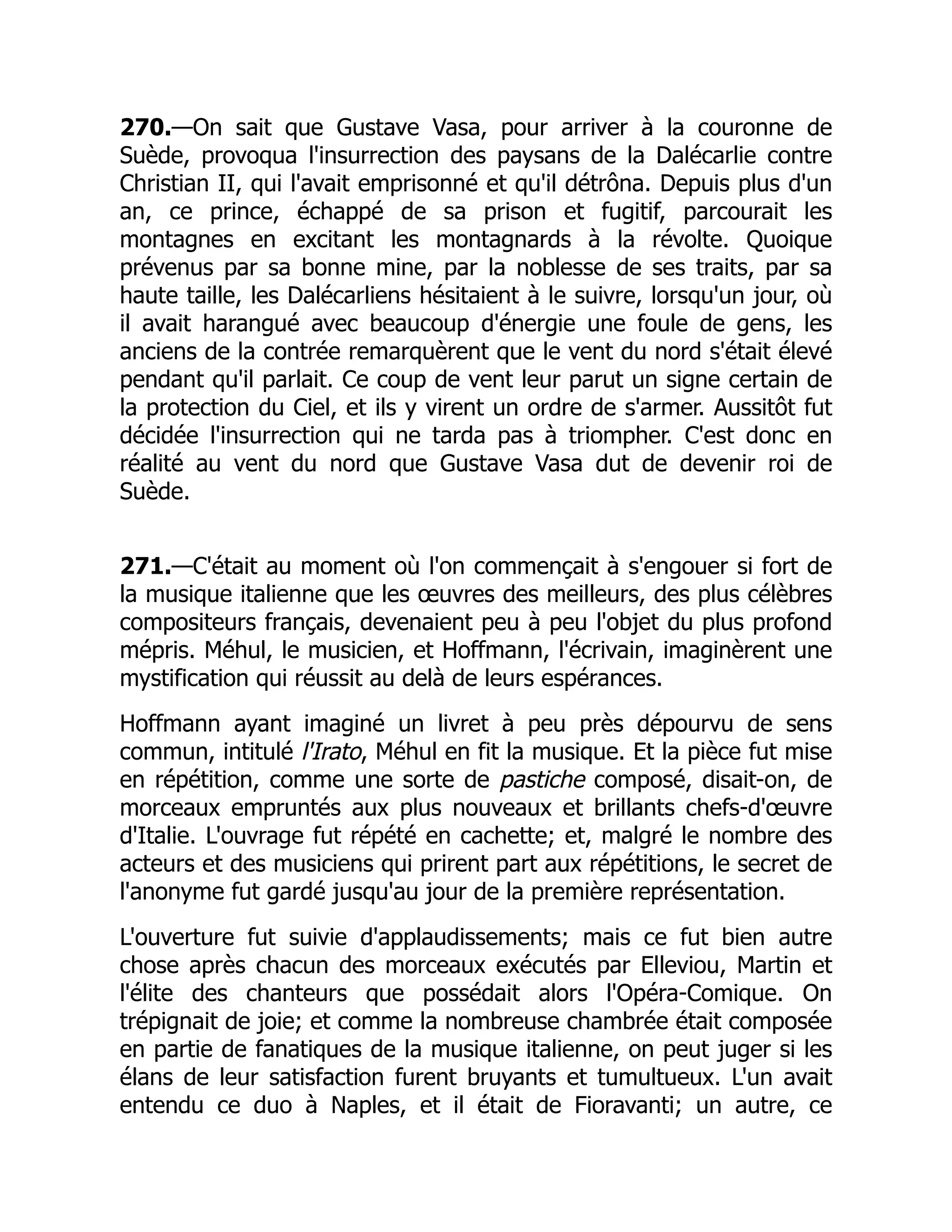 270.—On sait que Gustave Vasa, pour arriver à la couronne de
Suède, provoqua l'insurrection des paysans de la Dalécarlie contre
Christian II, qui l'avait emprisonné et qu'il détrôna. Depuis plus d'un
an, ce prince, échappé de sa prison et fugitif, parcourait les
montagnes en excitant les montagnards à la révolte. Quoique
prévenus par sa bonne mine, par la noblesse de ses traits, par sa
haute taille, les Dalécarliens hésitaient à le suivre, lorsqu'un jour, où
il avait harangué avec beaucoup d'énergie une foule de gens, les
anciens de la contrée remarquèrent que le vent du nord s'était élevé
pendant qu'il parlait. Ce coup de vent leur parut un signe certain de
la protection du Ciel, et ils y virent un ordre de s'armer. Aussitôt fut
décidée l'insurrection qui ne tarda pas à triompher. C'est donc en
réalité au vent du nord que Gustave Vasa dut de devenir roi de
Suède.
271.—C'était au moment où l'on commençait à s'engouer si fort de
la musique italienne que les œuvres des meilleurs, des plus célèbres
compositeurs français, devenaient peu à peu l'objet du plus profond
mépris. Méhul, le musicien, et Hoffmann, l'écrivain, imaginèrent une
mystification qui réussit au delà de leurs espérances.
Hoffmann ayant imaginé un livret à peu près dépourvu de sens
commun, intitulé l'Irato, Méhul en fit la musique. Et la pièce fut mise
en répétition, comme une sorte de pastiche composé, disait-on, de
morceaux empruntés aux plus nouveaux et brillants chefs-d'œuvre
d'Italie. L'ouvrage fut répété en cachette; et, malgré le nombre des
acteurs et des musiciens qui prirent part aux répétitions, le secret de
l'anonyme fut gardé jusqu'au jour de la première représentation.
L'ouverture fut suivie d'applaudissements; mais ce fut bien autre
chose après chacun des morceaux exécutés par Elleviou, Martin et
l'élite des chanteurs que possédait alors l'Opéra-Comique. On
trépignait de joie; et comme la nombreuse chambrée était composée
en partie de fanatiques de la musique italienne, on peut juger si les
élans de leur satisfaction furent bruyants et tumultueux. L'un avait
entendu ce duo à Naples, et il était de Fioravanti; un autre, ce
 
