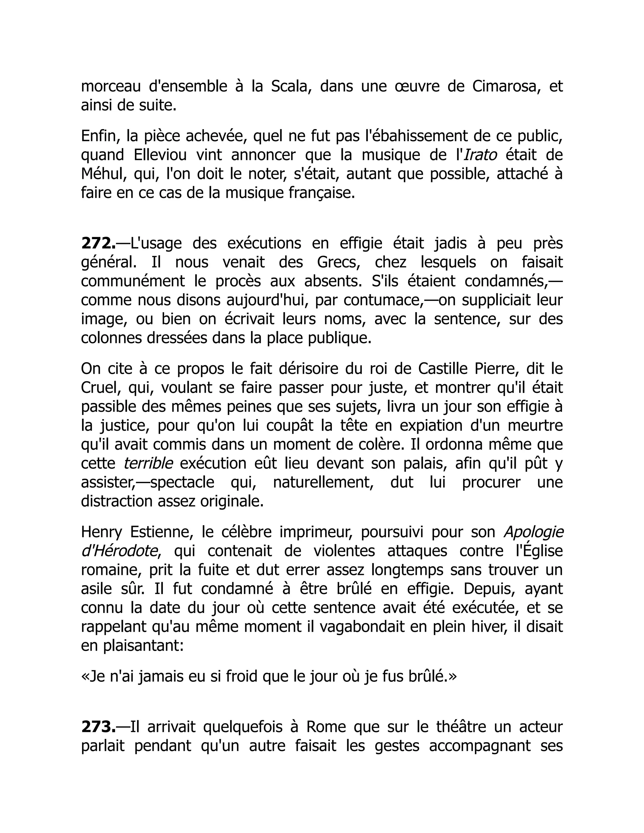 morceau d'ensemble à la Scala, dans une œuvre de Cimarosa, et
ainsi de suite.
Enfin, la pièce achevée, quel ne fut pas l'ébahissement de ce public,
quand Elleviou vint annoncer que la musique de l'Irato était de
Méhul, qui, l'on doit le noter, s'était, autant que possible, attaché à
faire en ce cas de la musique française.
272.—L'usage des exécutions en effigie était jadis à peu près
général. Il nous venait des Grecs, chez lesquels on faisait
communément le procès aux absents. S'ils étaient condamnés,—
comme nous disons aujourd'hui, par contumace,—on suppliciait leur
image, ou bien on écrivait leurs noms, avec la sentence, sur des
colonnes dressées dans la place publique.
On cite à ce propos le fait dérisoire du roi de Castille Pierre, dit le
Cruel, qui, voulant se faire passer pour juste, et montrer qu'il était
passible des mêmes peines que ses sujets, livra un jour son effigie à
la justice, pour qu'on lui coupât la tête en expiation d'un meurtre
qu'il avait commis dans un moment de colère. Il ordonna même que
cette terrible exécution eût lieu devant son palais, afin qu'il pût y
assister,—spectacle qui, naturellement, dut lui procurer une
distraction assez originale.
Henry Estienne, le célèbre imprimeur, poursuivi pour son Apologie
d'Hérodote, qui contenait de violentes attaques contre l'Église
romaine, prit la fuite et dut errer assez longtemps sans trouver un
asile sûr. Il fut condamné à être brûlé en effigie. Depuis, ayant
connu la date du jour où cette sentence avait été exécutée, et se
rappelant qu'au même moment il vagabondait en plein hiver, il disait
en plaisantant:
«Je n'ai jamais eu si froid que le jour où je fus brûlé.»
273.—Il arrivait quelquefois à Rome que sur le théâtre un acteur
parlait pendant qu'un autre faisait les gestes accompagnant ses
 