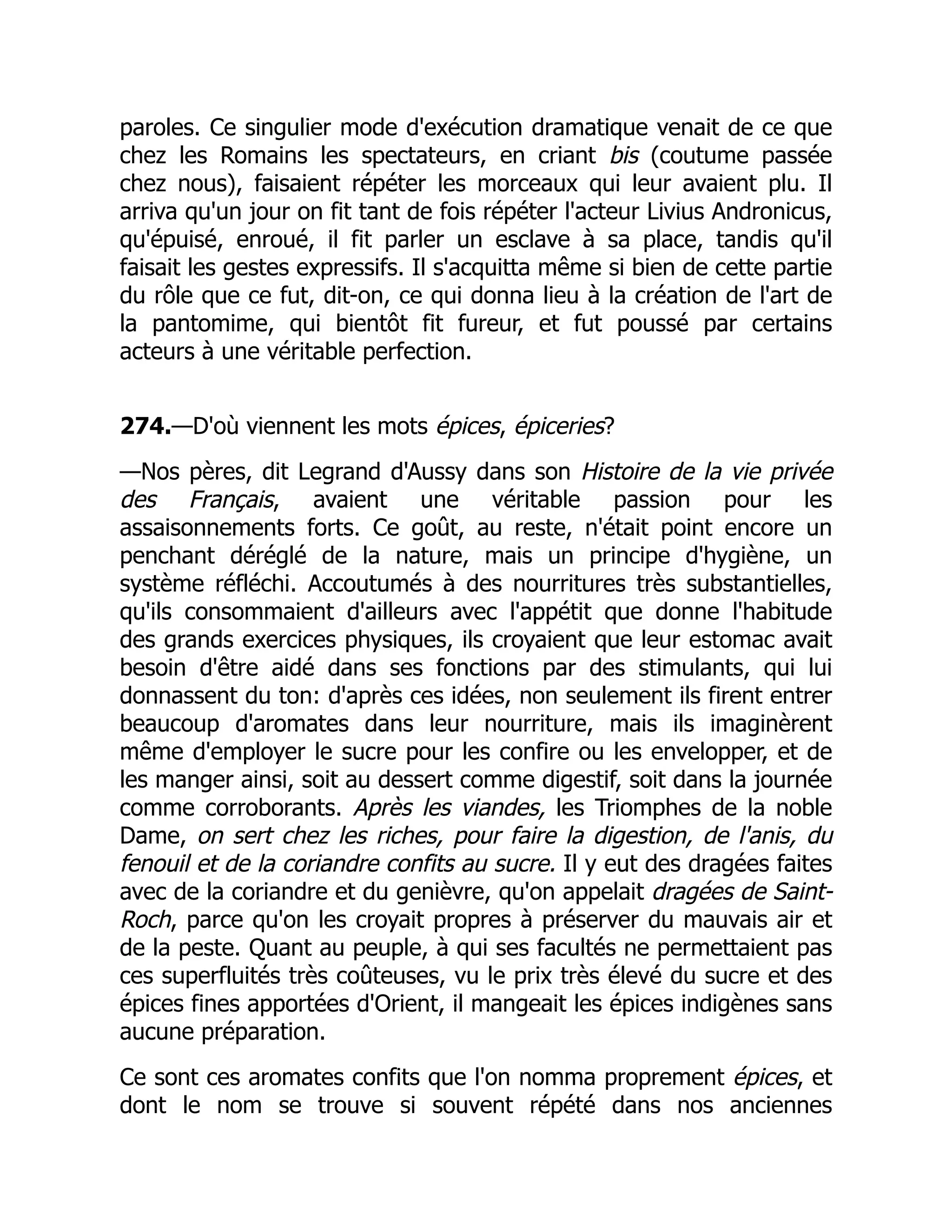paroles. Ce singulier mode d'exécution dramatique venait de ce que
chez les Romains les spectateurs, en criant bis (coutume passée
chez nous), faisaient répéter les morceaux qui leur avaient plu. Il
arriva qu'un jour on fit tant de fois répéter l'acteur Livius Andronicus,
qu'épuisé, enroué, il fit parler un esclave à sa place, tandis qu'il
faisait les gestes expressifs. Il s'acquitta même si bien de cette partie
du rôle que ce fut, dit-on, ce qui donna lieu à la création de l'art de
la pantomime, qui bientôt fit fureur, et fut poussé par certains
acteurs à une véritable perfection.
274.—D'où viennent les mots épices, épiceries?
—Nos pères, dit Legrand d'Aussy dans son Histoire de la vie privée
des Français, avaient une véritable passion pour les
assaisonnements forts. Ce goût, au reste, n'était point encore un
penchant déréglé de la nature, mais un principe d'hygiène, un
système réfléchi. Accoutumés à des nourritures très substantielles,
qu'ils consommaient d'ailleurs avec l'appétit que donne l'habitude
des grands exercices physiques, ils croyaient que leur estomac avait
besoin d'être aidé dans ses fonctions par des stimulants, qui lui
donnassent du ton: d'après ces idées, non seulement ils firent entrer
beaucoup d'aromates dans leur nourriture, mais ils imaginèrent
même d'employer le sucre pour les confire ou les envelopper, et de
les manger ainsi, soit au dessert comme digestif, soit dans la journée
comme corroborants. Après les viandes, les Triomphes de la noble
Dame, on sert chez les riches, pour faire la digestion, de l'anis, du
fenouil et de la coriandre confits au sucre. Il y eut des dragées faites
avec de la coriandre et du genièvre, qu'on appelait dragées de Saint-
Roch, parce qu'on les croyait propres à préserver du mauvais air et
de la peste. Quant au peuple, à qui ses facultés ne permettaient pas
ces superfluités très coûteuses, vu le prix très élevé du sucre et des
épices fines apportées d'Orient, il mangeait les épices indigènes sans
aucune préparation.
Ce sont ces aromates confits que l'on nomma proprement épices, et
dont le nom se trouve si souvent répété dans nos anciennes
 