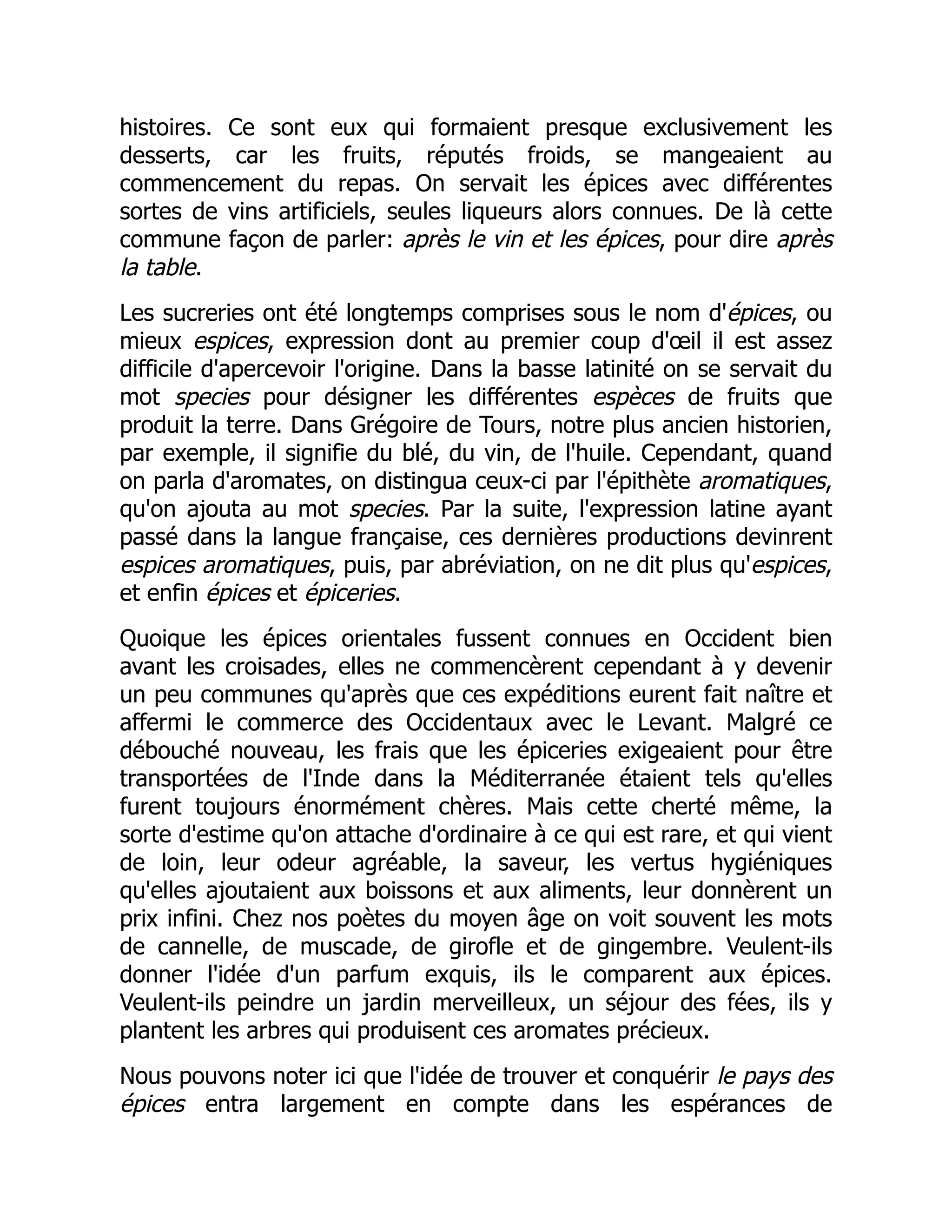 histoires. Ce sont eux qui formaient presque exclusivement les
desserts, car les fruits, réputés froids, se mangeaient au
commencement du repas. On servait les épices avec différentes
sortes de vins artificiels, seules liqueurs alors connues. De là cette
commune façon de parler: après le vin et les épices, pour dire après
la table.
Les sucreries ont été longtemps comprises sous le nom d'épices, ou
mieux espices, expression dont au premier coup d'œil il est assez
difficile d'apercevoir l'origine. Dans la basse latinité on se servait du
mot species pour désigner les différentes espèces de fruits que
produit la terre. Dans Grégoire de Tours, notre plus ancien historien,
par exemple, il signifie du blé, du vin, de l'huile. Cependant, quand
on parla d'aromates, on distingua ceux-ci par l'épithète aromatiques,
qu'on ajouta au mot species. Par la suite, l'expression latine ayant
passé dans la langue française, ces dernières productions devinrent
espices aromatiques, puis, par abréviation, on ne dit plus qu'espices,
et enfin épices et épiceries.
Quoique les épices orientales fussent connues en Occident bien
avant les croisades, elles ne commencèrent cependant à y devenir
un peu communes qu'après que ces expéditions eurent fait naître et
affermi le commerce des Occidentaux avec le Levant. Malgré ce
débouché nouveau, les frais que les épiceries exigeaient pour être
transportées de l'Inde dans la Méditerranée étaient tels qu'elles
furent toujours énormément chères. Mais cette cherté même, la
sorte d'estime qu'on attache d'ordinaire à ce qui est rare, et qui vient
de loin, leur odeur agréable, la saveur, les vertus hygiéniques
qu'elles ajoutaient aux boissons et aux aliments, leur donnèrent un
prix infini. Chez nos poètes du moyen âge on voit souvent les mots
de cannelle, de muscade, de girofle et de gingembre. Veulent-ils
donner l'idée d'un parfum exquis, ils le comparent aux épices.
Veulent-ils peindre un jardin merveilleux, un séjour des fées, ils y
plantent les arbres qui produisent ces aromates précieux.
Nous pouvons noter ici que l'idée de trouver et conquérir le pays des
épices entra largement en compte dans les espérances de
 