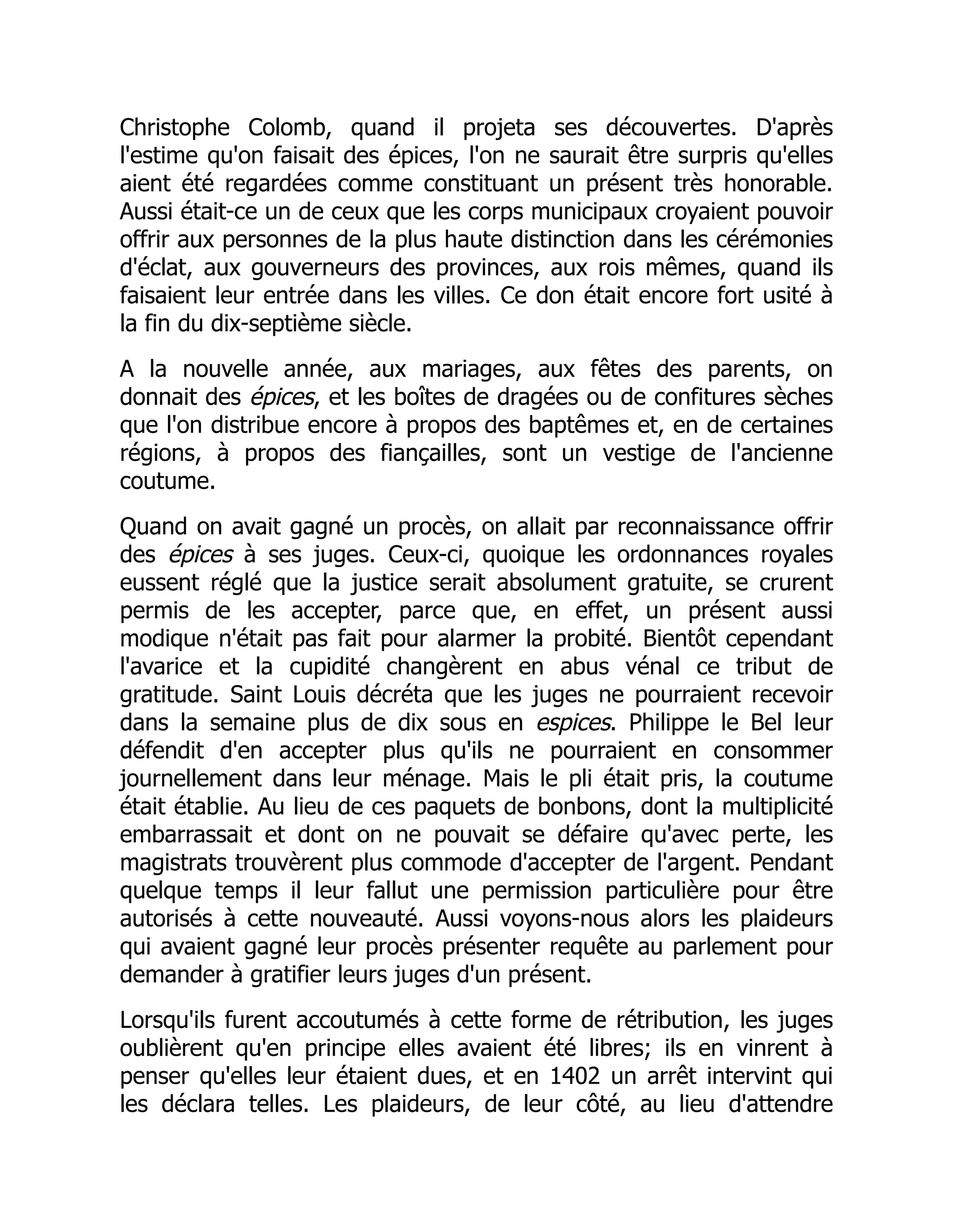 Christophe Colomb, quand il projeta ses découvertes. D'après
l'estime qu'on faisait des épices, l'on ne saurait être surpris qu'elles
aient été regardées comme constituant un présent très honorable.
Aussi était-ce un de ceux que les corps municipaux croyaient pouvoir
offrir aux personnes de la plus haute distinction dans les cérémonies
d'éclat, aux gouverneurs des provinces, aux rois mêmes, quand ils
faisaient leur entrée dans les villes. Ce don était encore fort usité à
la fin du dix-septième siècle.
A la nouvelle année, aux mariages, aux fêtes des parents, on
donnait des épices, et les boîtes de dragées ou de confitures sèches
que l'on distribue encore à propos des baptêmes et, en de certaines
régions, à propos des fiançailles, sont un vestige de l'ancienne
coutume.
Quand on avait gagné un procès, on allait par reconnaissance offrir
des épices à ses juges. Ceux-ci, quoique les ordonnances royales
eussent réglé que la justice serait absolument gratuite, se crurent
permis de les accepter, parce que, en effet, un présent aussi
modique n'était pas fait pour alarmer la probité. Bientôt cependant
l'avarice et la cupidité changèrent en abus vénal ce tribut de
gratitude. Saint Louis décréta que les juges ne pourraient recevoir
dans la semaine plus de dix sous en espices. Philippe le Bel leur
défendit d'en accepter plus qu'ils ne pourraient en consommer
journellement dans leur ménage. Mais le pli était pris, la coutume
était établie. Au lieu de ces paquets de bonbons, dont la multiplicité
embarrassait et dont on ne pouvait se défaire qu'avec perte, les
magistrats trouvèrent plus commode d'accepter de l'argent. Pendant
quelque temps il leur fallut une permission particulière pour être
autorisés à cette nouveauté. Aussi voyons-nous alors les plaideurs
qui avaient gagné leur procès présenter requête au parlement pour
demander à gratifier leurs juges d'un présent.
Lorsqu'ils furent accoutumés à cette forme de rétribution, les juges
oublièrent qu'en principe elles avaient été libres; ils en vinrent à
penser qu'elles leur étaient dues, et en 1402 un arrêt intervint qui
les déclara telles. Les plaideurs, de leur côté, au lieu d'attendre
 