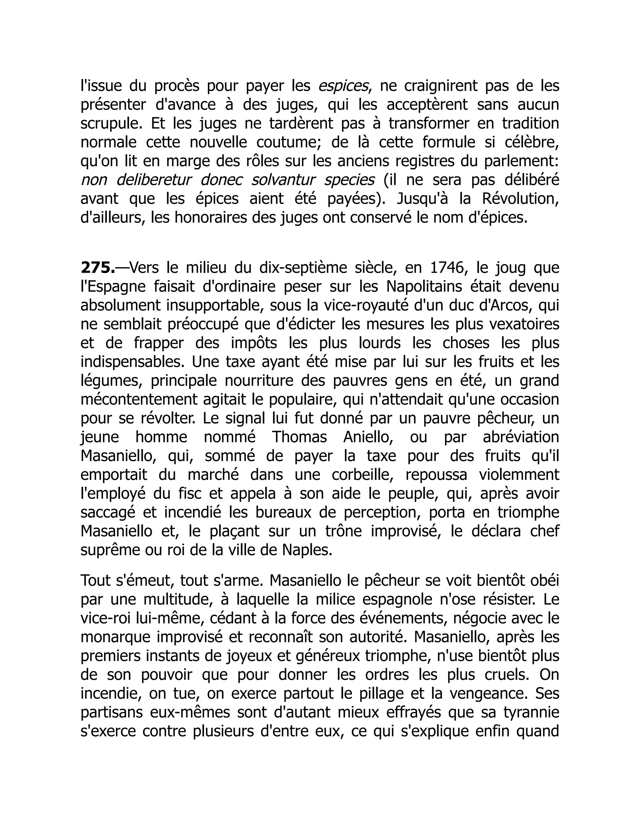 l'issue du procès pour payer les espices, ne craignirent pas de les
présenter d'avance à des juges, qui les acceptèrent sans aucun
scrupule. Et les juges ne tardèrent pas à transformer en tradition
normale cette nouvelle coutume; de là cette formule si célèbre,
qu'on lit en marge des rôles sur les anciens registres du parlement:
non deliberetur donec solvantur species (il ne sera pas délibéré
avant que les épices aient été payées). Jusqu'à la Révolution,
d'ailleurs, les honoraires des juges ont conservé le nom d'épices.
275.—Vers le milieu du dix-septième siècle, en 1746, le joug que
l'Espagne faisait d'ordinaire peser sur les Napolitains était devenu
absolument insupportable, sous la vice-royauté d'un duc d'Arcos, qui
ne semblait préoccupé que d'édicter les mesures les plus vexatoires
et de frapper des impôts les plus lourds les choses les plus
indispensables. Une taxe ayant été mise par lui sur les fruits et les
légumes, principale nourriture des pauvres gens en été, un grand
mécontentement agitait le populaire, qui n'attendait qu'une occasion
pour se révolter. Le signal lui fut donné par un pauvre pêcheur, un
jeune homme nommé Thomas Aniello, ou par abréviation
Masaniello, qui, sommé de payer la taxe pour des fruits qu'il
emportait du marché dans une corbeille, repoussa violemment
l'employé du fisc et appela à son aide le peuple, qui, après avoir
saccagé et incendié les bureaux de perception, porta en triomphe
Masaniello et, le plaçant sur un trône improvisé, le déclara chef
suprême ou roi de la ville de Naples.
Tout s'émeut, tout s'arme. Masaniello le pêcheur se voit bientôt obéi
par une multitude, à laquelle la milice espagnole n'ose résister. Le
vice-roi lui-même, cédant à la force des événements, négocie avec le
monarque improvisé et reconnaît son autorité. Masaniello, après les
premiers instants de joyeux et généreux triomphe, n'use bientôt plus
de son pouvoir que pour donner les ordres les plus cruels. On
incendie, on tue, on exerce partout le pillage et la vengeance. Ses
partisans eux-mêmes sont d'autant mieux effrayés que sa tyrannie
s'exerce contre plusieurs d'entre eux, ce qui s'explique enfin quand
 