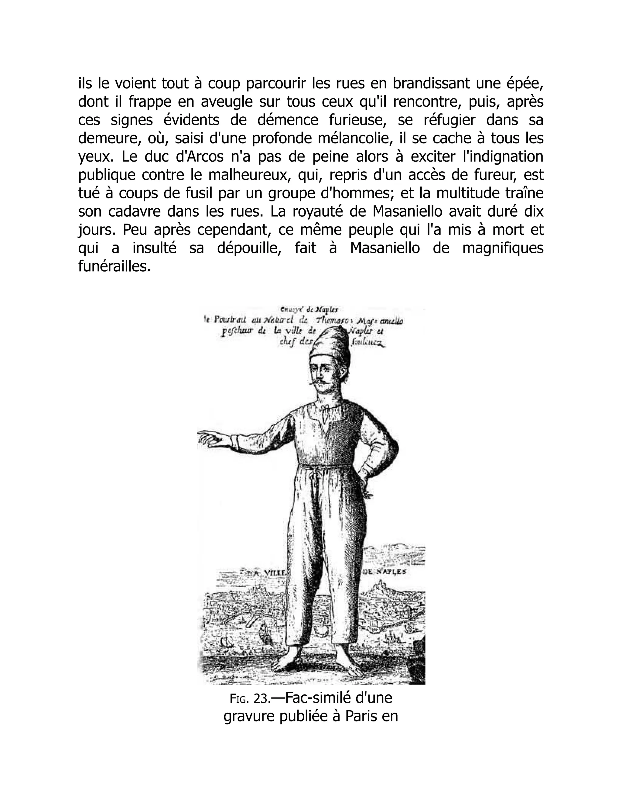 ils le voient tout à coup parcourir les rues en brandissant une épée,
dont il frappe en aveugle sur tous ceux qu'il rencontre, puis, après
ces signes évidents de démence furieuse, se réfugier dans sa
demeure, où, saisi d'une profonde mélancolie, il se cache à tous les
yeux. Le duc d'Arcos n'a pas de peine alors à exciter l'indignation
publique contre le malheureux, qui, repris d'un accès de fureur, est
tué à coups de fusil par un groupe d'hommes; et la multitude traîne
son cadavre dans les rues. La royauté de Masaniello avait duré dix
jours. Peu après cependant, ce même peuple qui l'a mis à mort et
qui a insulté sa dépouille, fait à Masaniello de magnifiques
funérailles.
Fig. 23.—Fac-similé d'une
gravure publiée à Paris en
 