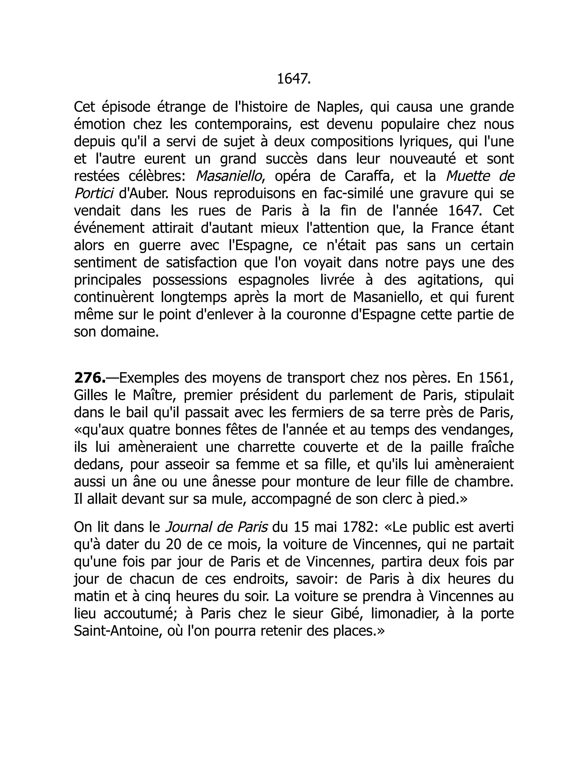 1647.
Cet épisode étrange de l'histoire de Naples, qui causa une grande
émotion chez les contemporains, est devenu populaire chez nous
depuis qu'il a servi de sujet à deux compositions lyriques, qui l'une
et l'autre eurent un grand succès dans leur nouveauté et sont
restées célèbres: Masaniello, opéra de Caraffa, et la Muette de
Portici d'Auber. Nous reproduisons en fac-similé une gravure qui se
vendait dans les rues de Paris à la fin de l'année 1647. Cet
événement attirait d'autant mieux l'attention que, la France étant
alors en guerre avec l'Espagne, ce n'était pas sans un certain
sentiment de satisfaction que l'on voyait dans notre pays une des
principales possessions espagnoles livrée à des agitations, qui
continuèrent longtemps après la mort de Masaniello, et qui furent
même sur le point d'enlever à la couronne d'Espagne cette partie de
son domaine.
276.—Exemples des moyens de transport chez nos pères. En 1561,
Gilles le Maître, premier président du parlement de Paris, stipulait
dans le bail qu'il passait avec les fermiers de sa terre près de Paris,
«qu'aux quatre bonnes fêtes de l'année et au temps des vendanges,
ils lui amèneraient une charrette couverte et de la paille fraîche
dedans, pour asseoir sa femme et sa fille, et qu'ils lui amèneraient
aussi un âne ou une ânesse pour monture de leur fille de chambre.
Il allait devant sur sa mule, accompagné de son clerc à pied.»
On lit dans le Journal de Paris du 15 mai 1782: «Le public est averti
qu'à dater du 20 de ce mois, la voiture de Vincennes, qui ne partait
qu'une fois par jour de Paris et de Vincennes, partira deux fois par
jour de chacun de ces endroits, savoir: de Paris à dix heures du
matin et à cinq heures du soir. La voiture se prendra à Vincennes au
lieu accoutumé; à Paris chez le sieur Gibé, limonadier, à la porte
Saint-Antoine, où l'on pourra retenir des places.»
 