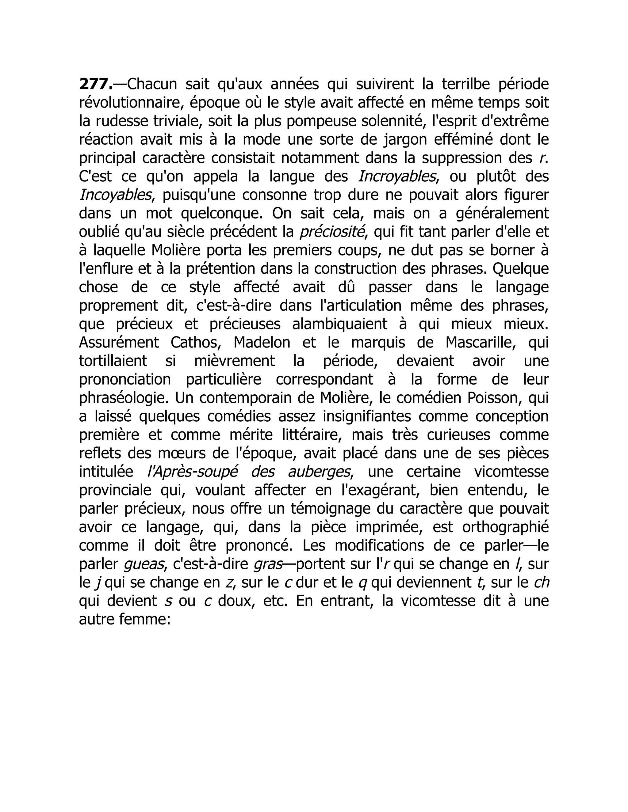277.—Chacun sait qu'aux années qui suivirent la terrilbe période
révolutionnaire, époque où le style avait affecté en même temps soit
la rudesse triviale, soit la plus pompeuse solennité, l'esprit d'extrême
réaction avait mis à la mode une sorte de jargon efféminé dont le
principal caractère consistait notamment dans la suppression des r.
C'est ce qu'on appela la langue des Incroyables, ou plutôt des
Incoyables, puisqu'une consonne trop dure ne pouvait alors figurer
dans un mot quelconque. On sait cela, mais on a généralement
oublié qu'au siècle précédent la préciosité, qui fit tant parler d'elle et
à laquelle Molière porta les premiers coups, ne dut pas se borner à
l'enflure et à la prétention dans la construction des phrases. Quelque
chose de ce style affecté avait dû passer dans le langage
proprement dit, c'est-à-dire dans l'articulation même des phrases,
que précieux et précieuses alambiquaient à qui mieux mieux.
Assurément Cathos, Madelon et le marquis de Mascarille, qui
tortillaient si mièvrement la période, devaient avoir une
prononciation particulière correspondant à la forme de leur
phraséologie. Un contemporain de Molière, le comédien Poisson, qui
a laissé quelques comédies assez insignifiantes comme conception
première et comme mérite littéraire, mais très curieuses comme
reflets des mœurs de l'époque, avait placé dans une de ses pièces
intitulée l'Après-soupé des auberges, une certaine vicomtesse
provinciale qui, voulant affecter en l'exagérant, bien entendu, le
parler précieux, nous offre un témoignage du caractère que pouvait
avoir ce langage, qui, dans la pièce imprimée, est orthographié
comme il doit être prononcé. Les modifications de ce parler—le
parler gueas, c'est-à-dire gras—portent sur l'r qui se change en l, sur
le j qui se change en z, sur le c dur et le q qui deviennent t, sur le ch
qui devient s ou c doux, etc. En entrant, la vicomtesse dit à une
autre femme:
 