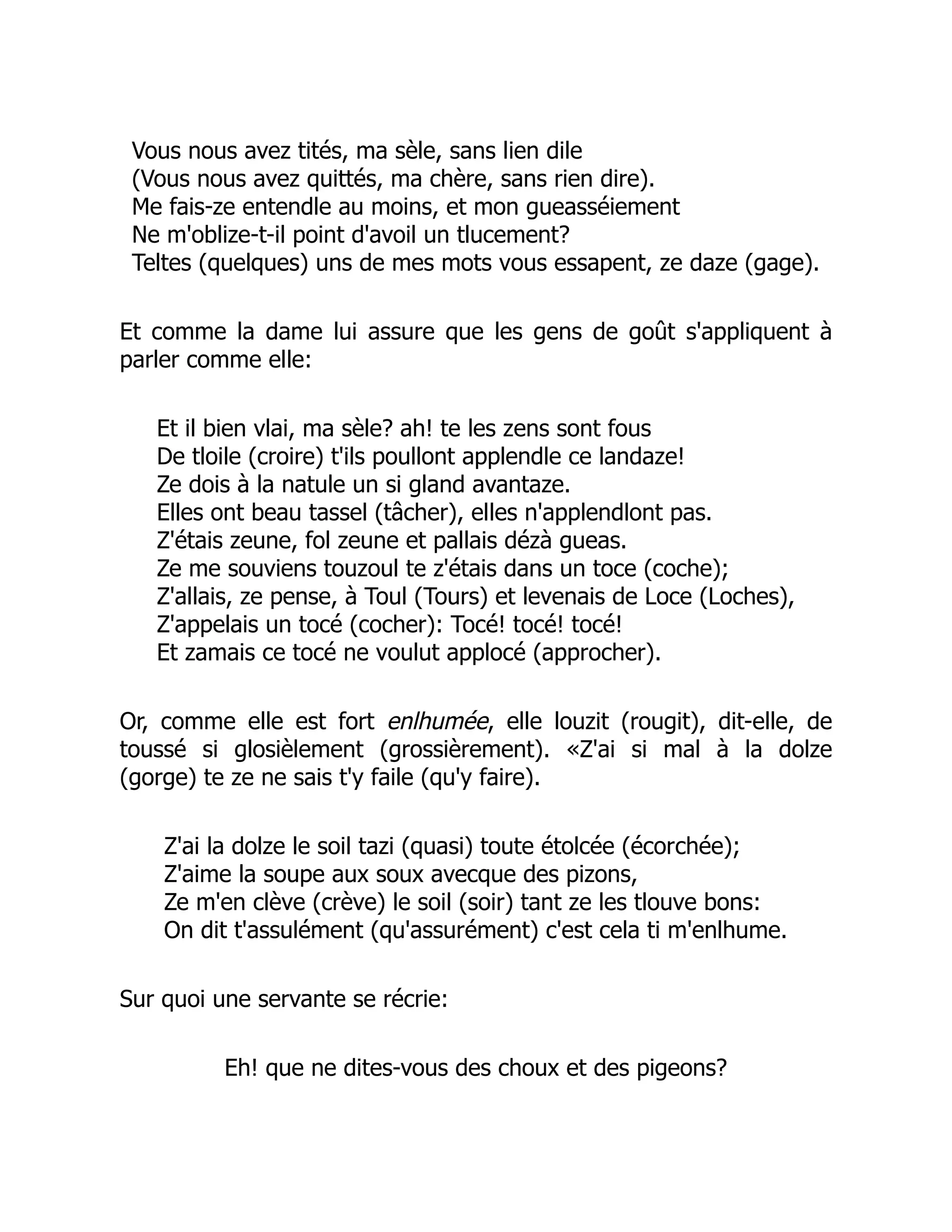 Vous nous avez tités, ma sèle, sans lien dile
(Vous nous avez quittés, ma chère, sans rien dire).
Me fais-ze entendle au moins, et mon gueasséiement
Ne m'oblize-t-il point d'avoil un tlucement?
Teltes (quelques) uns de mes mots vous essapent, ze daze (gage).
Et comme la dame lui assure que les gens de goût s'appliquent à
parler comme elle:
Et il bien vlai, ma sèle? ah! te les zens sont fous
De tloile (croire) t'ils poullont applendle ce landaze!
Ze dois à la natule un si gland avantaze.
Elles ont beau tassel (tâcher), elles n'applendlont pas.
Z'étais zeune, fol zeune et pallais dézà gueas.
Ze me souviens touzoul te z'étais dans un toce (coche);
Z'allais, ze pense, à Toul (Tours) et levenais de Loce (Loches),
Z'appelais un tocé (cocher): Tocé! tocé! tocé!
Et zamais ce tocé ne voulut applocé (approcher).
Or, comme elle est fort enlhumée, elle louzit (rougit), dit-elle, de
toussé si glosièlement (grossièrement). «Z'ai si mal à la dolze
(gorge) te ze ne sais t'y faile (qu'y faire).
Z'ai la dolze le soil tazi (quasi) toute étolcée (écorchée);
Z'aime la soupe aux soux avecque des pizons,
Ze m'en clève (crève) le soil (soir) tant ze les tlouve bons:
On dit t'assulément (qu'assurément) c'est cela ti m'enlhume.
Sur quoi une servante se récrie:
Eh! que ne dites-vous des choux et des pigeons?
 