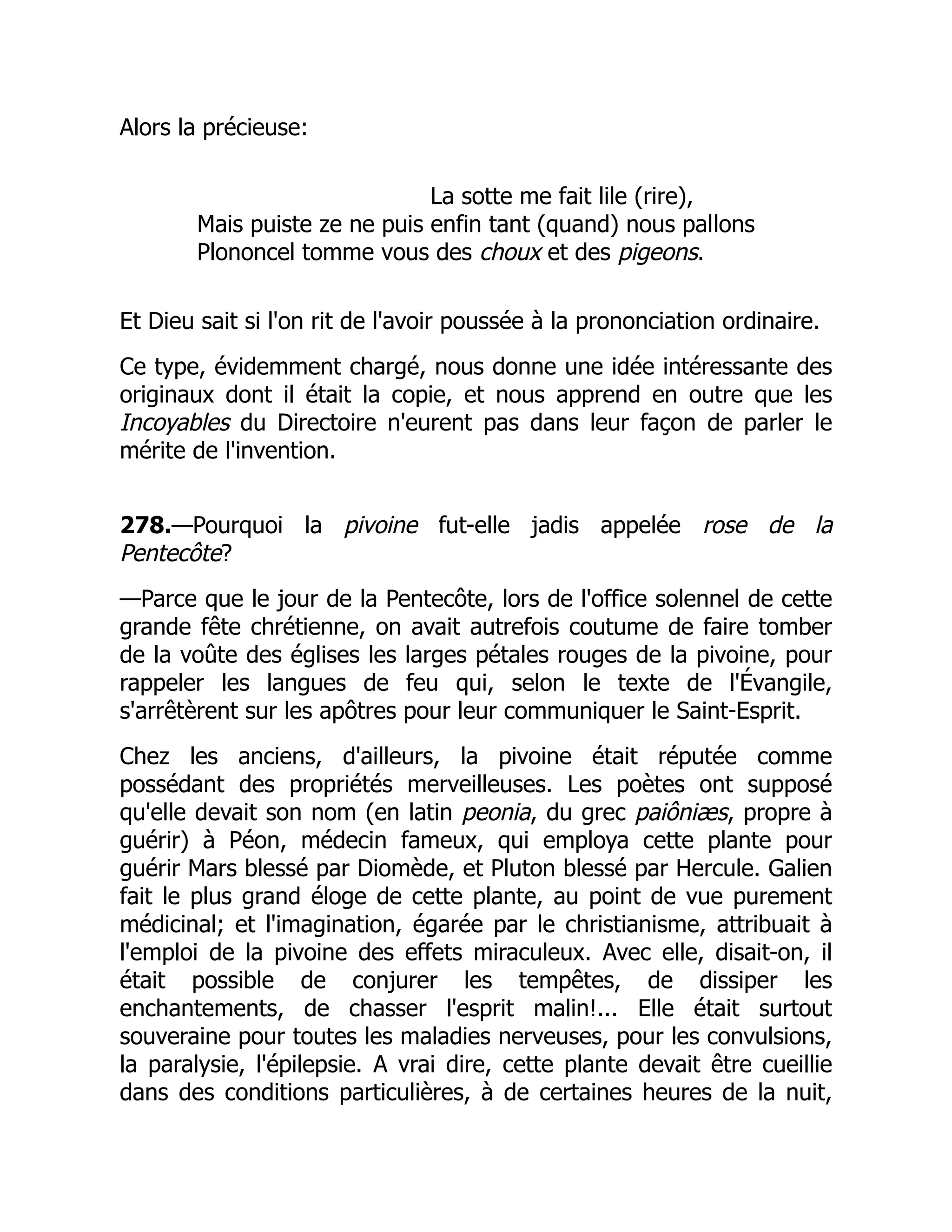 Alors la précieuse:
La sotte me fait lile (rire),
Mais puiste ze ne puis enfin tant (quand) nous pallons
Plononcel tomme vous des choux et des pigeons.
Et Dieu sait si l'on rit de l'avoir poussée à la prononciation ordinaire.
Ce type, évidemment chargé, nous donne une idée intéressante des
originaux dont il était la copie, et nous apprend en outre que les
Incoyables du Directoire n'eurent pas dans leur façon de parler le
mérite de l'invention.
278.—Pourquoi la pivoine fut-elle jadis appelée rose de la
Pentecôte?
—Parce que le jour de la Pentecôte, lors de l'office solennel de cette
grande fête chrétienne, on avait autrefois coutume de faire tomber
de la voûte des églises les larges pétales rouges de la pivoine, pour
rappeler les langues de feu qui, selon le texte de l'Évangile,
s'arrêtèrent sur les apôtres pour leur communiquer le Saint-Esprit.
Chez les anciens, d'ailleurs, la pivoine était réputée comme
possédant des propriétés merveilleuses. Les poètes ont supposé
qu'elle devait son nom (en latin peonia, du grec paiôniæs, propre à
guérir) à Péon, médecin fameux, qui employa cette plante pour
guérir Mars blessé par Diomède, et Pluton blessé par Hercule. Galien
fait le plus grand éloge de cette plante, au point de vue purement
médicinal; et l'imagination, égarée par le christianisme, attribuait à
l'emploi de la pivoine des effets miraculeux. Avec elle, disait-on, il
était possible de conjurer les tempêtes, de dissiper les
enchantements, de chasser l'esprit malin!... Elle était surtout
souveraine pour toutes les maladies nerveuses, pour les convulsions,
la paralysie, l'épilepsie. A vrai dire, cette plante devait être cueillie
dans des conditions particulières, à de certaines heures de la nuit,
 