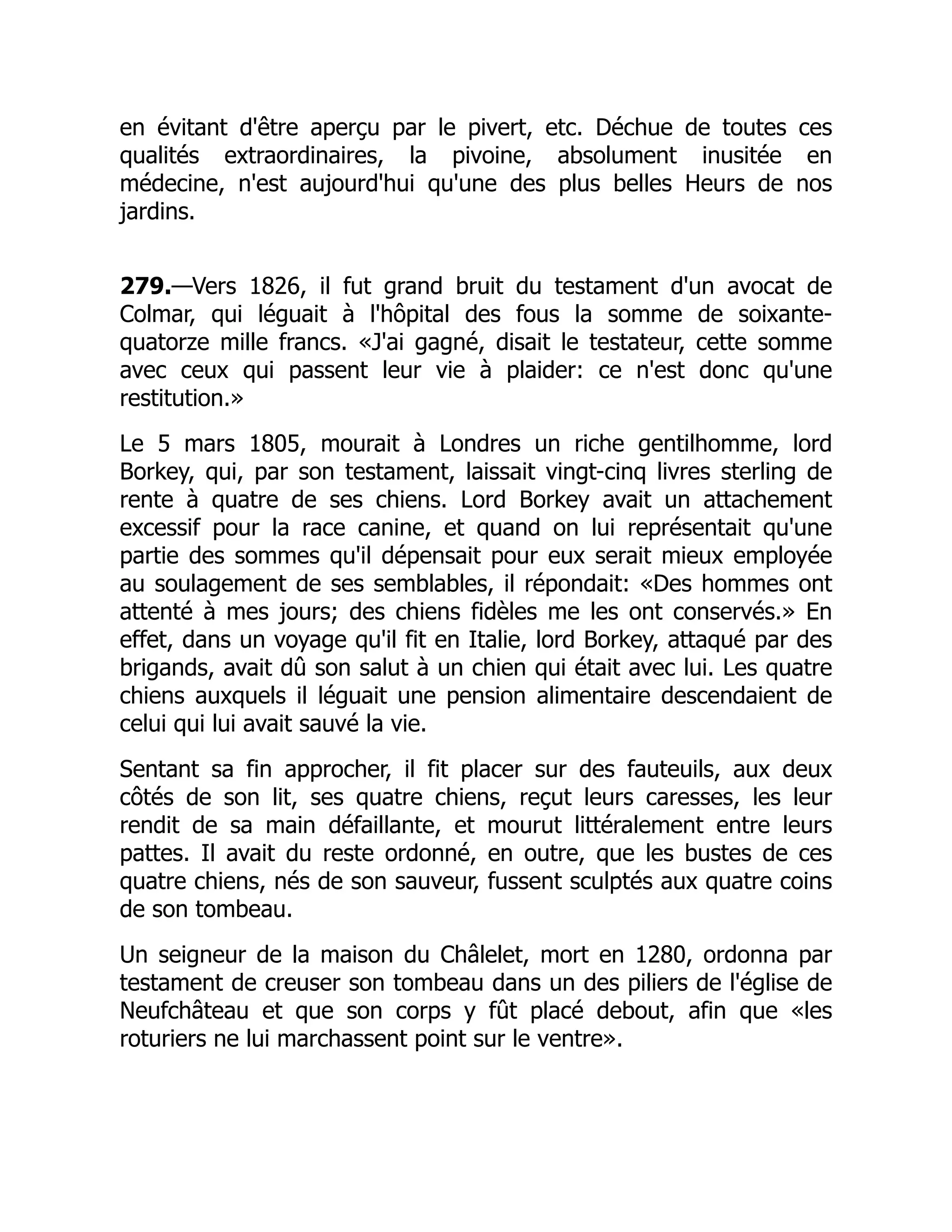 en évitant d'être aperçu par le pivert, etc. Déchue de toutes ces
qualités extraordinaires, la pivoine, absolument inusitée en
médecine, n'est aujourd'hui qu'une des plus belles Heurs de nos
jardins.
279.—Vers 1826, il fut grand bruit du testament d'un avocat de
Colmar, qui léguait à l'hôpital des fous la somme de soixante-
quatorze mille francs. «J'ai gagné, disait le testateur, cette somme
avec ceux qui passent leur vie à plaider: ce n'est donc qu'une
restitution.»
Le 5 mars 1805, mourait à Londres un riche gentilhomme, lord
Borkey, qui, par son testament, laissait vingt-cinq livres sterling de
rente à quatre de ses chiens. Lord Borkey avait un attachement
excessif pour la race canine, et quand on lui représentait qu'une
partie des sommes qu'il dépensait pour eux serait mieux employée
au soulagement de ses semblables, il répondait: «Des hommes ont
attenté à mes jours; des chiens fidèles me les ont conservés.» En
effet, dans un voyage qu'il fit en Italie, lord Borkey, attaqué par des
brigands, avait dû son salut à un chien qui était avec lui. Les quatre
chiens auxquels il léguait une pension alimentaire descendaient de
celui qui lui avait sauvé la vie.
Sentant sa fin approcher, il fit placer sur des fauteuils, aux deux
côtés de son lit, ses quatre chiens, reçut leurs caresses, les leur
rendit de sa main défaillante, et mourut littéralement entre leurs
pattes. Il avait du reste ordonné, en outre, que les bustes de ces
quatre chiens, nés de son sauveur, fussent sculptés aux quatre coins
de son tombeau.
Un seigneur de la maison du Châlelet, mort en 1280, ordonna par
testament de creuser son tombeau dans un des piliers de l'église de
Neufchâteau et que son corps y fût placé debout, afin que «les
roturiers ne lui marchassent point sur le ventre».
 