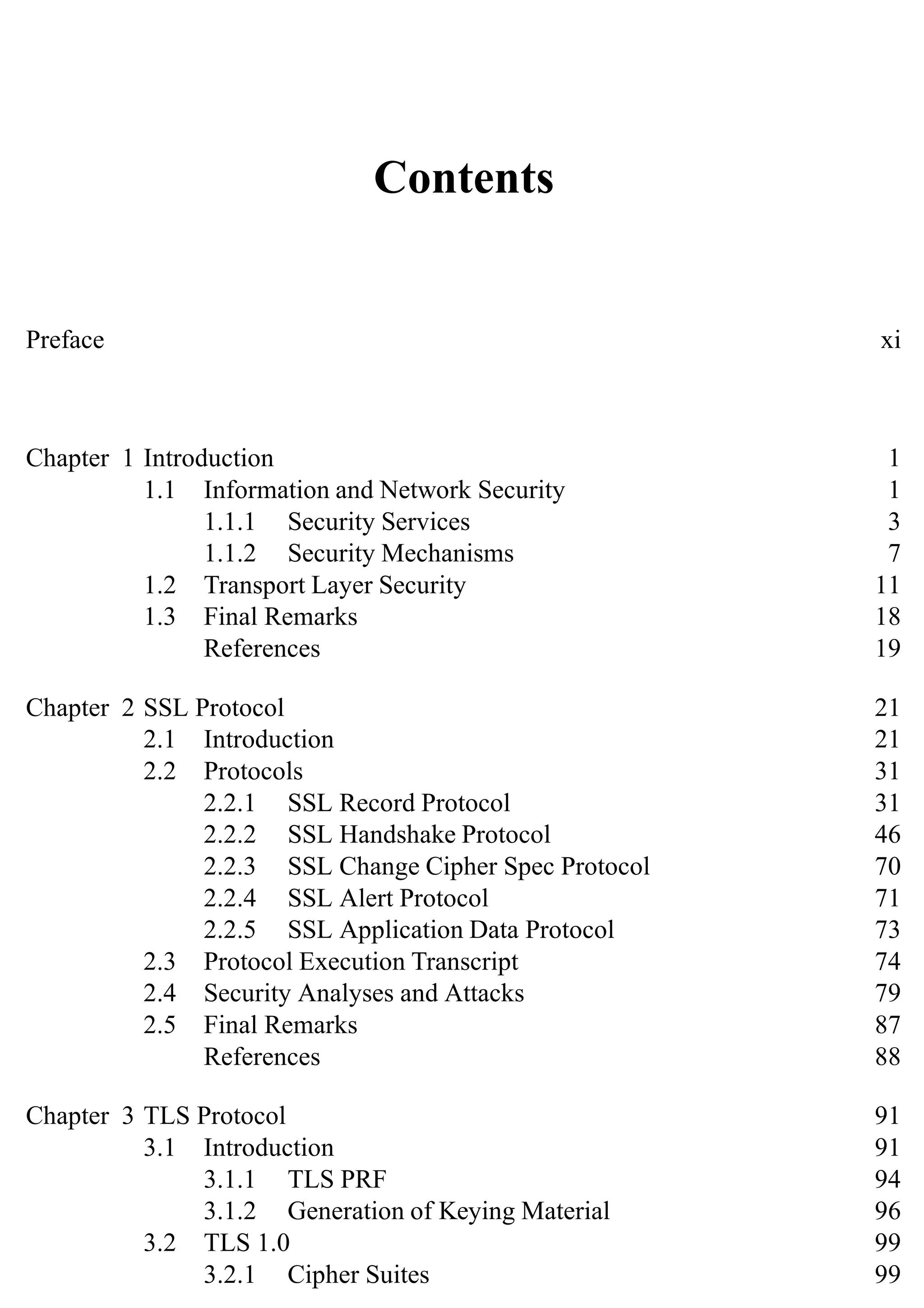 Contents
Preface xi
Chapter 1 Introduction 1
1.1 Information and Network Security 1
1.1.1 Security Services 3
1.1.2 Security Mechanisms 7
1.2 Transport Layer Security 11
1.3 Final Remarks 18
References 19
Chapter 2 SSL Protocol 21
2.1 Introduction 21
2.2 Protocols 31
2.2.1 SSL Record Protocol 31
2.2.2 SSL Handshake Protocol 46
2.2.3 SSL Change Cipher Spec Protocol 70
2.2.4 SSL Alert Protocol 71
2.2.5 SSL Application Data Protocol 73
2.3 Protocol Execution Transcript 74
2.4 Security Analyses and Attacks 79
2.5 Final Remarks 87
References 88
Chapter 3 TLS Protocol 91
3.1 Introduction 91
3.1.1 TLS PRF 94
3.1.2 Generation of Keying Material 96
3.2 TLS 1.0 99
3.2.1 Cipher Suites 99
 