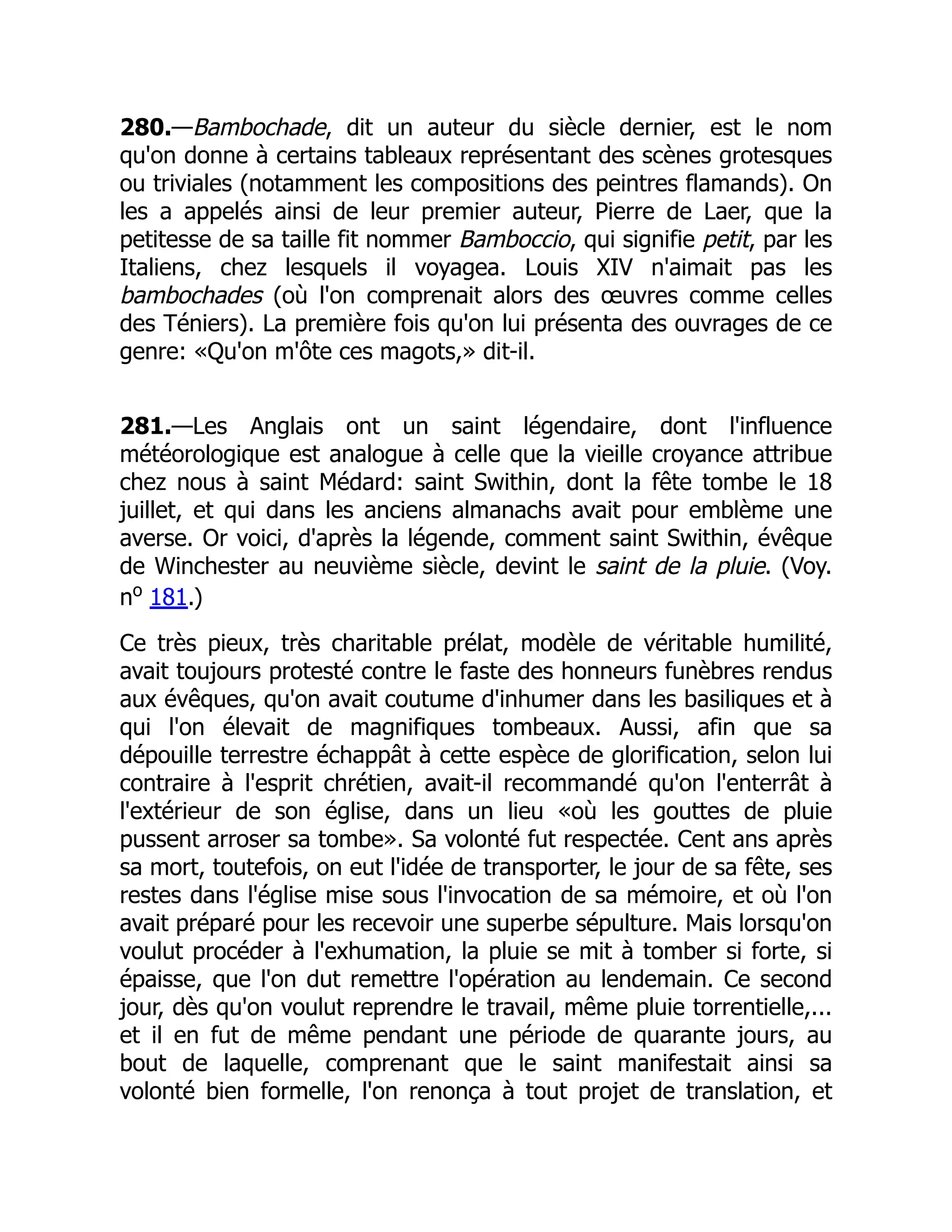 280.—Bambochade, dit un auteur du siècle dernier, est le nom
qu'on donne à certains tableaux représentant des scènes grotesques
ou triviales (notamment les compositions des peintres flamands). On
les a appelés ainsi de leur premier auteur, Pierre de Laer, que la
petitesse de sa taille fit nommer Bamboccio, qui signifie petit, par les
Italiens, chez lesquels il voyagea. Louis XIV n'aimait pas les
bambochades (où l'on comprenait alors des œuvres comme celles
des Téniers). La première fois qu'on lui présenta des ouvrages de ce
genre: «Qu'on m'ôte ces magots,» dit-il.
281.—Les Anglais ont un saint légendaire, dont l'influence
météorologique est analogue à celle que la vieille croyance attribue
chez nous à saint Médard: saint Swithin, dont la fête tombe le 18
juillet, et qui dans les anciens almanachs avait pour emblème une
averse. Or voici, d'après la légende, comment saint Swithin, évêque
de Winchester au neuvième siècle, devint le saint de la pluie. (Voy.
no
181.)
Ce très pieux, très charitable prélat, modèle de véritable humilité,
avait toujours protesté contre le faste des honneurs funèbres rendus
aux évêques, qu'on avait coutume d'inhumer dans les basiliques et à
qui l'on élevait de magnifiques tombeaux. Aussi, afin que sa
dépouille terrestre échappât à cette espèce de glorification, selon lui
contraire à l'esprit chrétien, avait-il recommandé qu'on l'enterrât à
l'extérieur de son église, dans un lieu «où les gouttes de pluie
pussent arroser sa tombe». Sa volonté fut respectée. Cent ans après
sa mort, toutefois, on eut l'idée de transporter, le jour de sa fête, ses
restes dans l'église mise sous l'invocation de sa mémoire, et où l'on
avait préparé pour les recevoir une superbe sépulture. Mais lorsqu'on
voulut procéder à l'exhumation, la pluie se mit à tomber si forte, si
épaisse, que l'on dut remettre l'opération au lendemain. Ce second
jour, dès qu'on voulut reprendre le travail, même pluie torrentielle,...
et il en fut de même pendant une période de quarante jours, au
bout de laquelle, comprenant que le saint manifestait ainsi sa
volonté bien formelle, l'on renonça à tout projet de translation, et
 