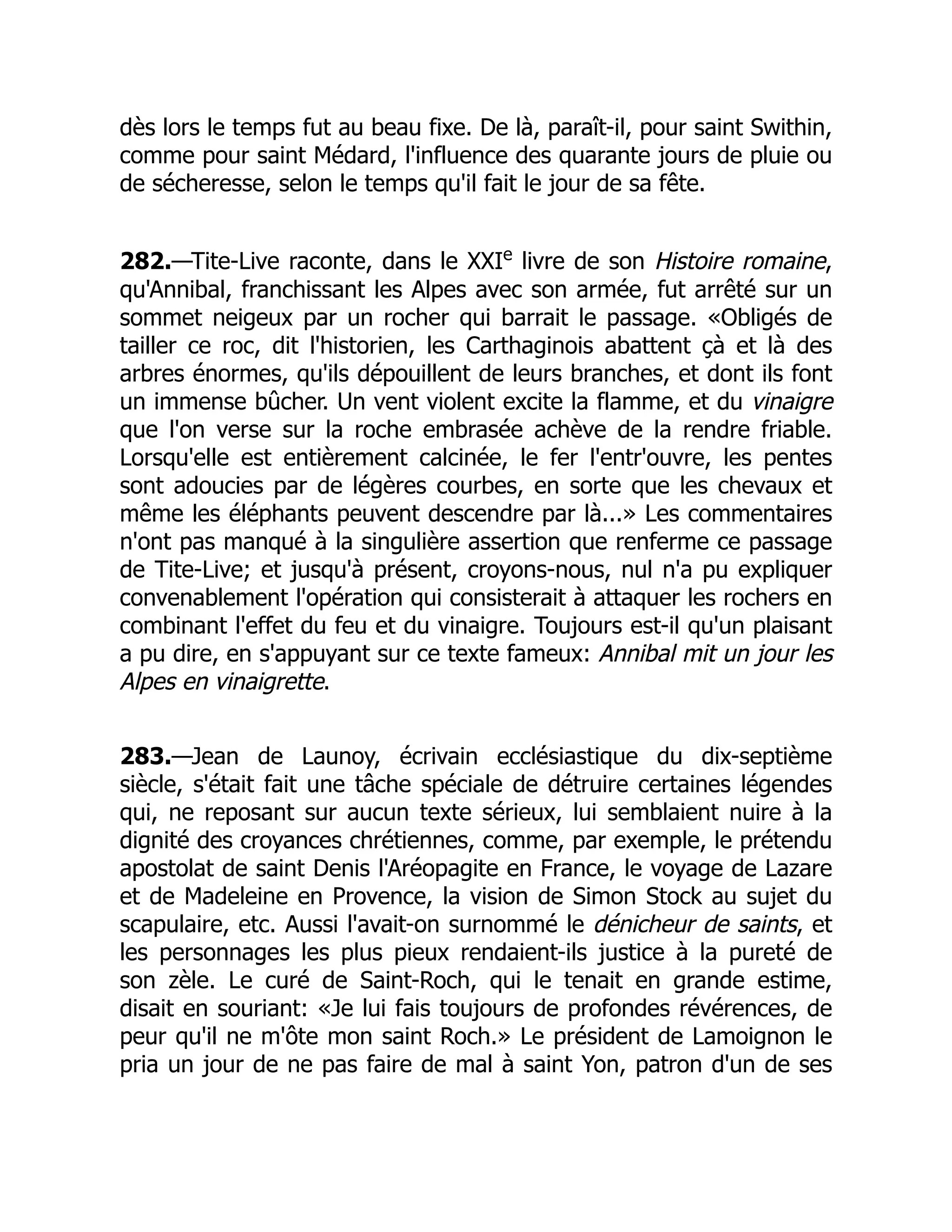 dès lors le temps fut au beau fixe. De là, paraît-il, pour saint Swithin,
comme pour saint Médard, l'influence des quarante jours de pluie ou
de sécheresse, selon le temps qu'il fait le jour de sa fête.
282.—Tite-Live raconte, dans le XXIe
livre de son Histoire romaine,
qu'Annibal, franchissant les Alpes avec son armée, fut arrêté sur un
sommet neigeux par un rocher qui barrait le passage. «Obligés de
tailler ce roc, dit l'historien, les Carthaginois abattent çà et là des
arbres énormes, qu'ils dépouillent de leurs branches, et dont ils font
un immense bûcher. Un vent violent excite la flamme, et du vinaigre
que l'on verse sur la roche embrasée achève de la rendre friable.
Lorsqu'elle est entièrement calcinée, le fer l'entr'ouvre, les pentes
sont adoucies par de légères courbes, en sorte que les chevaux et
même les éléphants peuvent descendre par là...» Les commentaires
n'ont pas manqué à la singulière assertion que renferme ce passage
de Tite-Live; et jusqu'à présent, croyons-nous, nul n'a pu expliquer
convenablement l'opération qui consisterait à attaquer les rochers en
combinant l'effet du feu et du vinaigre. Toujours est-il qu'un plaisant
a pu dire, en s'appuyant sur ce texte fameux: Annibal mit un jour les
Alpes en vinaigrette.
283.—Jean de Launoy, écrivain ecclésiastique du dix-septième
siècle, s'était fait une tâche spéciale de détruire certaines légendes
qui, ne reposant sur aucun texte sérieux, lui semblaient nuire à la
dignité des croyances chrétiennes, comme, par exemple, le prétendu
apostolat de saint Denis l'Aréopagite en France, le voyage de Lazare
et de Madeleine en Provence, la vision de Simon Stock au sujet du
scapulaire, etc. Aussi l'avait-on surnommé le dénicheur de saints, et
les personnages les plus pieux rendaient-ils justice à la pureté de
son zèle. Le curé de Saint-Roch, qui le tenait en grande estime,
disait en souriant: «Je lui fais toujours de profondes révérences, de
peur qu'il ne m'ôte mon saint Roch.» Le président de Lamoignon le
pria un jour de ne pas faire de mal à saint Yon, patron d'un de ses
 