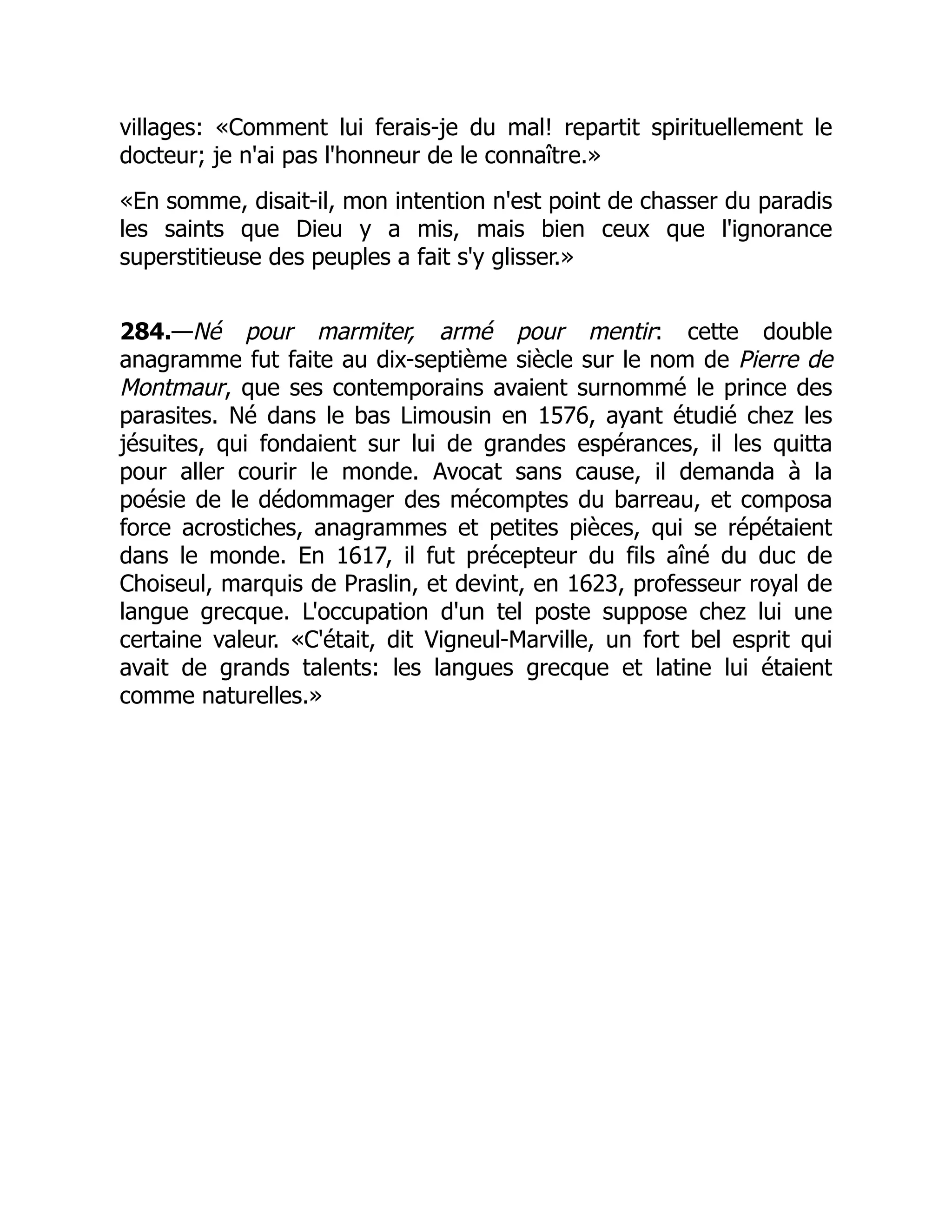villages: «Comment lui ferais-je du mal! repartit spirituellement le
docteur; je n'ai pas l'honneur de le connaître.»
«En somme, disait-il, mon intention n'est point de chasser du paradis
les saints que Dieu y a mis, mais bien ceux que l'ignorance
superstitieuse des peuples a fait s'y glisser.»
284.—Né pour marmiter, armé pour mentir: cette double
anagramme fut faite au dix-septième siècle sur le nom de Pierre de
Montmaur, que ses contemporains avaient surnommé le prince des
parasites. Né dans le bas Limousin en 1576, ayant étudié chez les
jésuites, qui fondaient sur lui de grandes espérances, il les quitta
pour aller courir le monde. Avocat sans cause, il demanda à la
poésie de le dédommager des mécomptes du barreau, et composa
force acrostiches, anagrammes et petites pièces, qui se répétaient
dans le monde. En 1617, il fut précepteur du fils aîné du duc de
Choiseul, marquis de Praslin, et devint, en 1623, professeur royal de
langue grecque. L'occupation d'un tel poste suppose chez lui une
certaine valeur. «C'était, dit Vigneul-Marville, un fort bel esprit qui
avait de grands talents: les langues grecque et latine lui étaient
comme naturelles.»
 