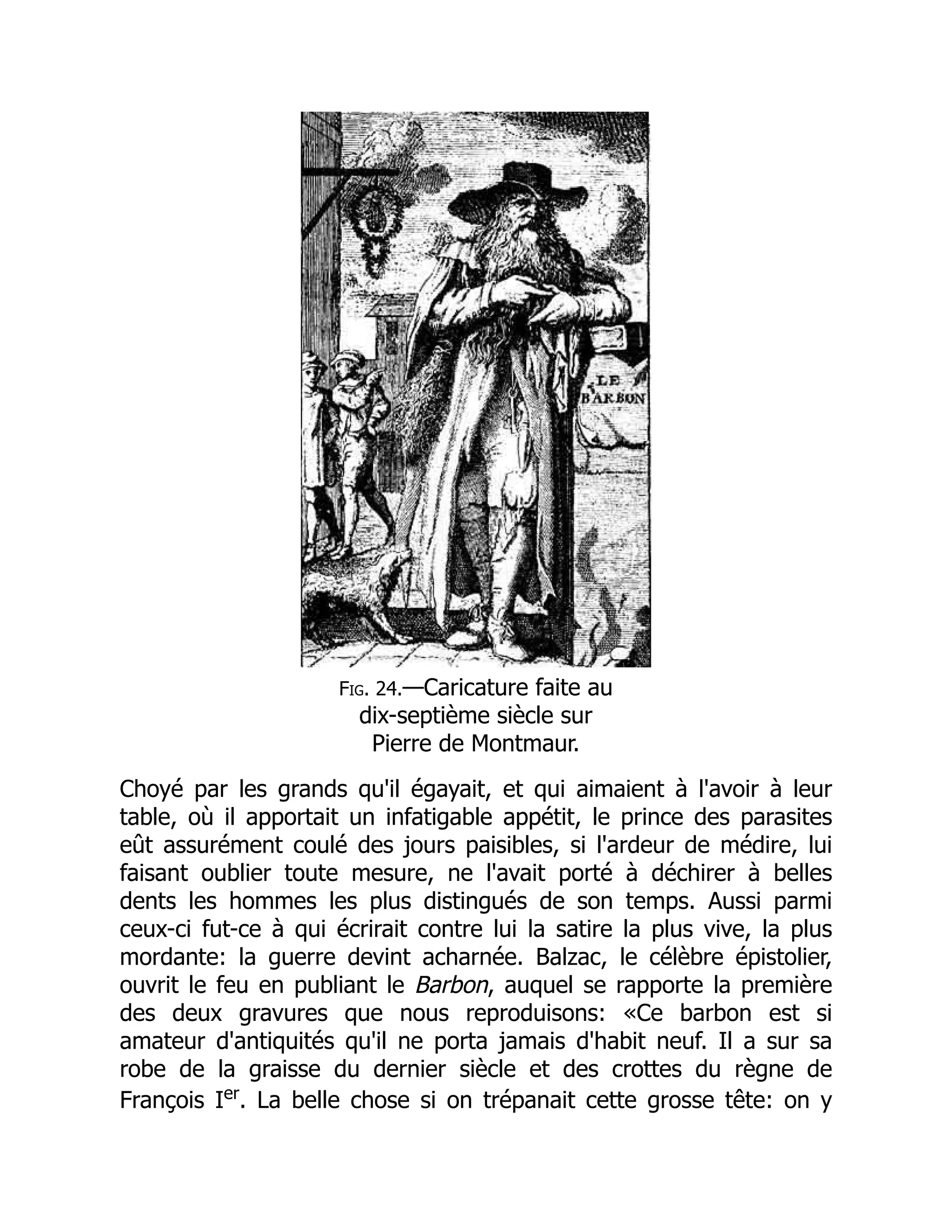 Fig. 24.—Caricature faite au
dix-septième siècle sur
Pierre de Montmaur.
Choyé par les grands qu'il égayait, et qui aimaient à l'avoir à leur
table, où il apportait un infatigable appétit, le prince des parasites
eût assurément coulé des jours paisibles, si l'ardeur de médire, lui
faisant oublier toute mesure, ne l'avait porté à déchirer à belles
dents les hommes les plus distingués de son temps. Aussi parmi
ceux-ci fut-ce à qui écrirait contre lui la satire la plus vive, la plus
mordante: la guerre devint acharnée. Balzac, le célèbre épistolier,
ouvrit le feu en publiant le Barbon, auquel se rapporte la première
des deux gravures que nous reproduisons: «Ce barbon est si
amateur d'antiquités qu'il ne porta jamais d'habit neuf. Il a sur sa
robe de la graisse du dernier siècle et des crottes du règne de
François Ier
. La belle chose si on trépanait cette grosse tête: on y
 