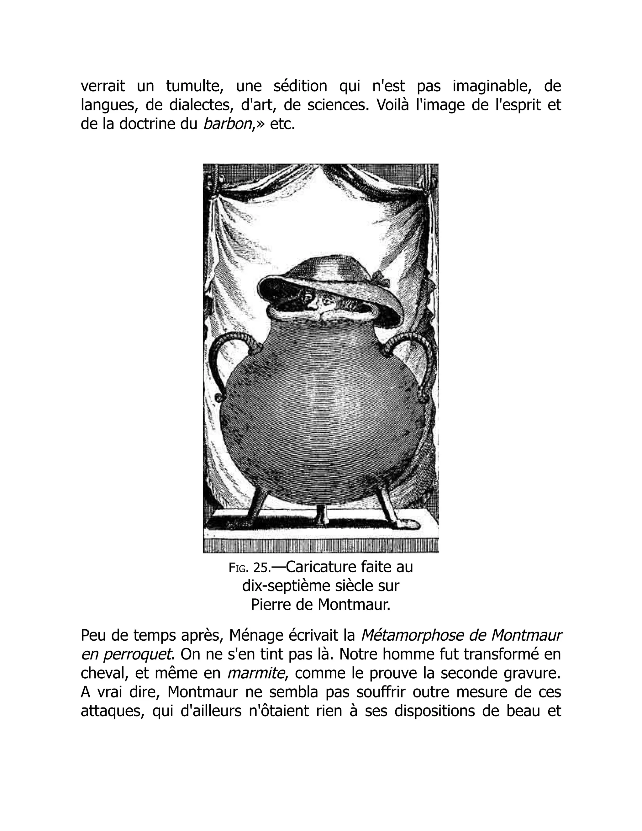 verrait un tumulte, une sédition qui n'est pas imaginable, de
langues, de dialectes, d'art, de sciences. Voilà l'image de l'esprit et
de la doctrine du barbon,» etc.
Fig. 25.—Caricature faite au
dix-septième siècle sur
Pierre de Montmaur.
Peu de temps après, Ménage écrivait la Métamorphose de Montmaur
en perroquet. On ne s'en tint pas là. Notre homme fut transformé en
cheval, et même en marmite, comme le prouve la seconde gravure.
A vrai dire, Montmaur ne sembla pas souffrir outre mesure de ces
attaques, qui d'ailleurs n'ôtaient rien à ses dispositions de beau et
 