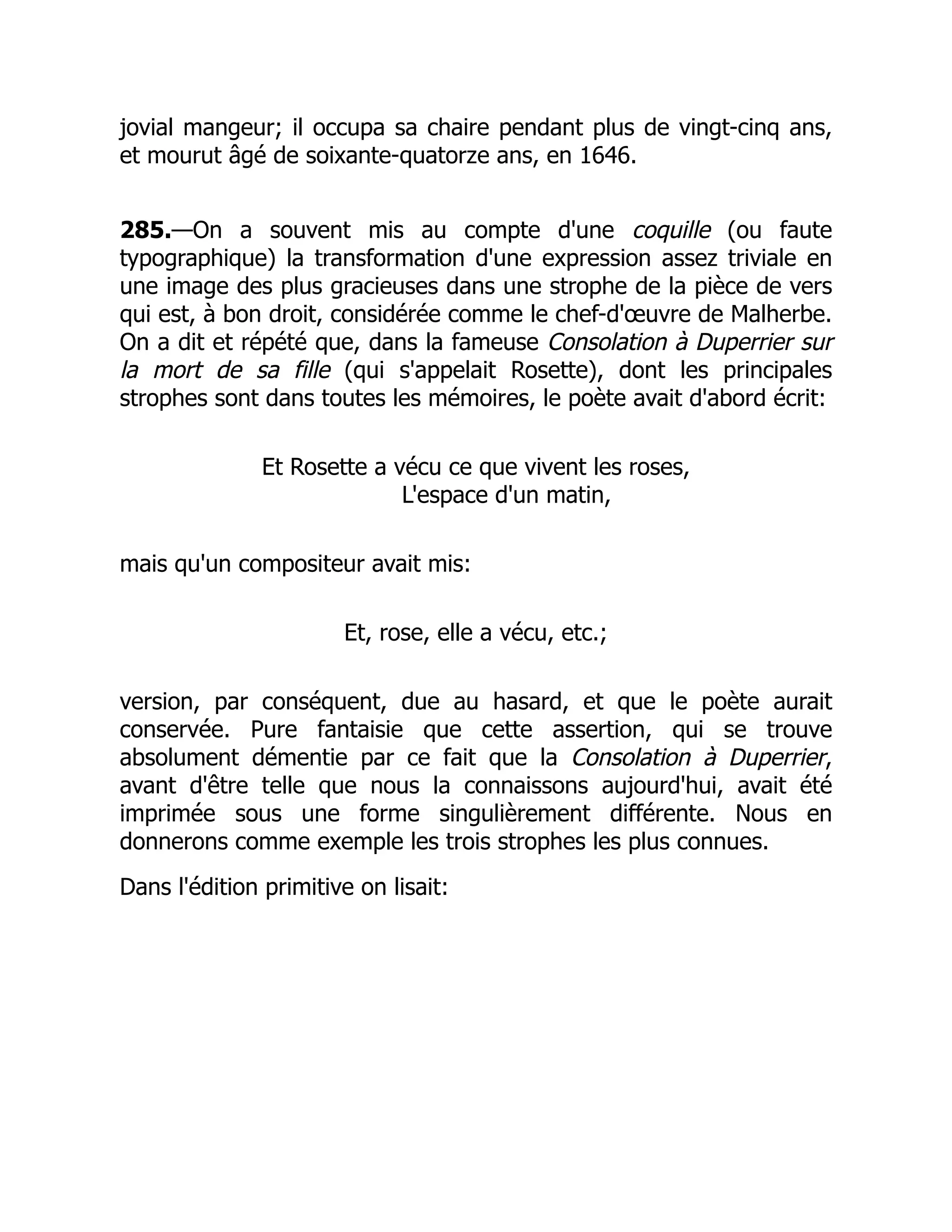 jovial mangeur; il occupa sa chaire pendant plus de vingt-cinq ans,
et mourut âgé de soixante-quatorze ans, en 1646.
285.—On a souvent mis au compte d'une coquille (ou faute
typographique) la transformation d'une expression assez triviale en
une image des plus gracieuses dans une strophe de la pièce de vers
qui est, à bon droit, considérée comme le chef-d'œuvre de Malherbe.
On a dit et répété que, dans la fameuse Consolation à Duperrier sur
la mort de sa fille (qui s'appelait Rosette), dont les principales
strophes sont dans toutes les mémoires, le poète avait d'abord écrit:
Et Rosette a vécu ce que vivent les roses,
L'espace d'un matin,
mais qu'un compositeur avait mis:
Et, rose, elle a vécu, etc.;
version, par conséquent, due au hasard, et que le poète aurait
conservée. Pure fantaisie que cette assertion, qui se trouve
absolument démentie par ce fait que la Consolation à Duperrier,
avant d'être telle que nous la connaissons aujourd'hui, avait été
imprimée sous une forme singulièrement différente. Nous en
donnerons comme exemple les trois strophes les plus connues.
Dans l'édition primitive on lisait:
 