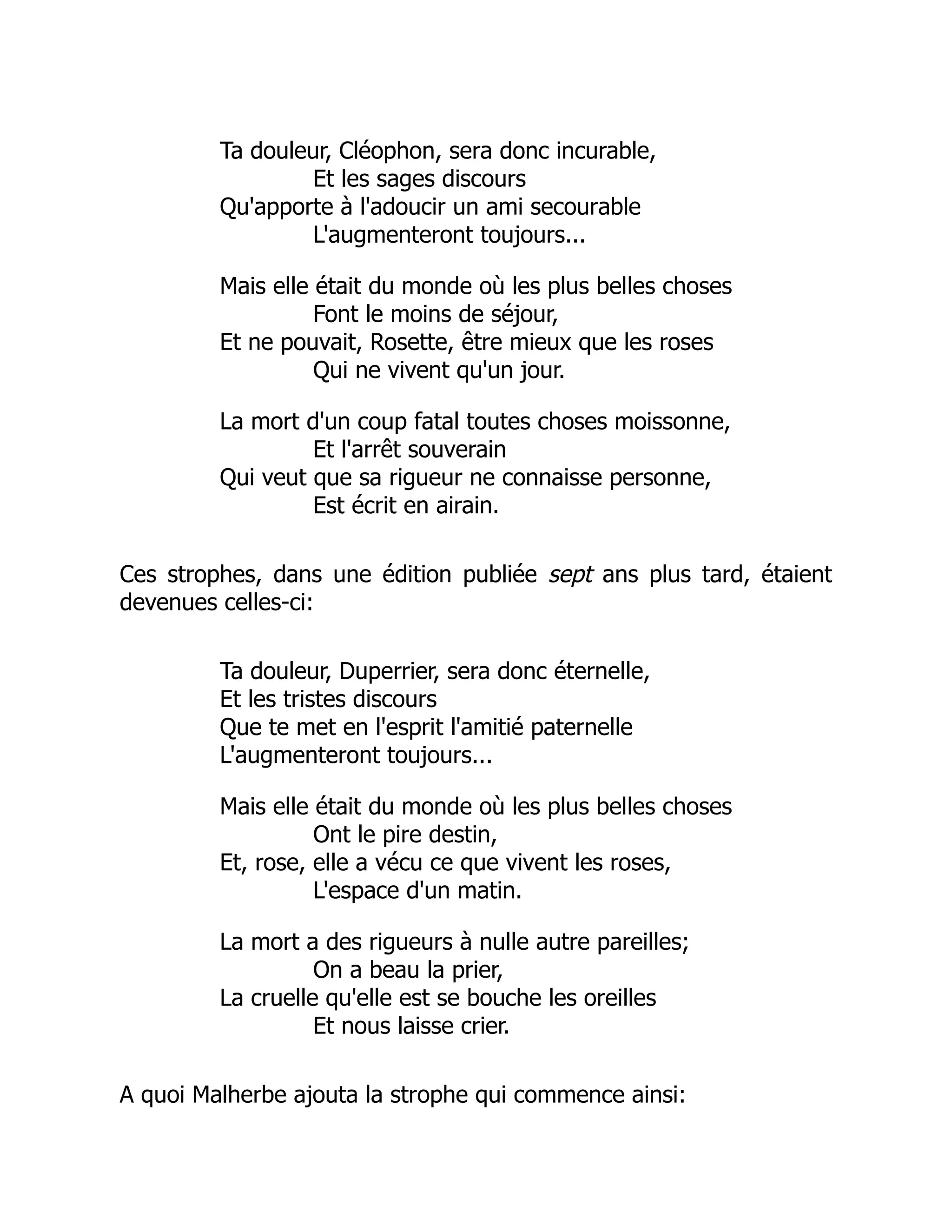 Ta douleur, Cléophon, sera donc incurable,
Et les sages discours
Qu'apporte à l'adoucir un ami secourable
L'augmenteront toujours...
Mais elle était du monde où les plus belles choses
Font le moins de séjour,
Et ne pouvait, Rosette, être mieux que les roses
Qui ne vivent qu'un jour.
La mort d'un coup fatal toutes choses moissonne,
Et l'arrêt souverain
Qui veut que sa rigueur ne connaisse personne,
Est écrit en airain.
Ces strophes, dans une édition publiée sept ans plus tard, étaient
devenues celles-ci:
Ta douleur, Duperrier, sera donc éternelle,
Et les tristes discours
Que te met en l'esprit l'amitié paternelle
L'augmenteront toujours...
Mais elle était du monde où les plus belles choses
Ont le pire destin,
Et, rose, elle a vécu ce que vivent les roses,
L'espace d'un matin.
La mort a des rigueurs à nulle autre pareilles;
On a beau la prier,
La cruelle qu'elle est se bouche les oreilles
Et nous laisse crier.
A quoi Malherbe ajouta la strophe qui commence ainsi:
 