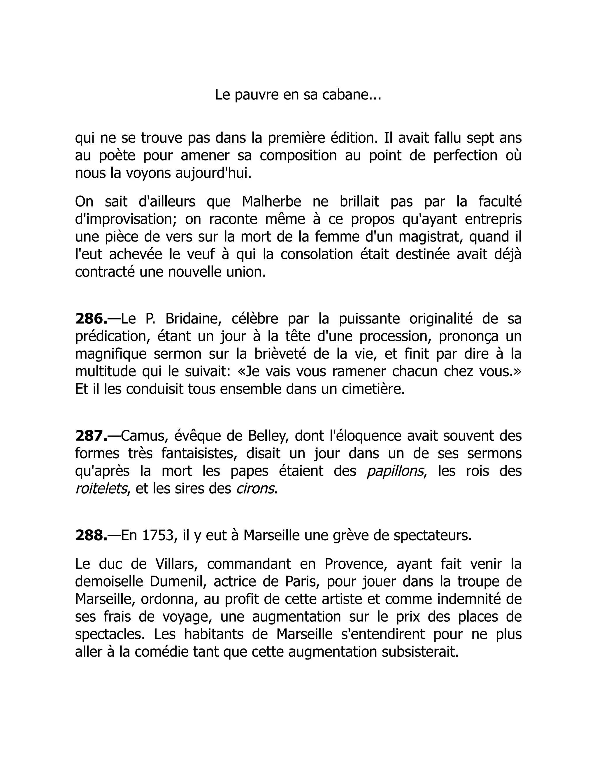 Le pauvre en sa cabane...
qui ne se trouve pas dans la première édition. Il avait fallu sept ans
au poète pour amener sa composition au point de perfection où
nous la voyons aujourd'hui.
On sait d'ailleurs que Malherbe ne brillait pas par la faculté
d'improvisation; on raconte même à ce propos qu'ayant entrepris
une pièce de vers sur la mort de la femme d'un magistrat, quand il
l'eut achevée le veuf à qui la consolation était destinée avait déjà
contracté une nouvelle union.
286.—Le P. Bridaine, célèbre par la puissante originalité de sa
prédication, étant un jour à la tête d'une procession, prononça un
magnifique sermon sur la brièveté de la vie, et finit par dire à la
multitude qui le suivait: «Je vais vous ramener chacun chez vous.»
Et il les conduisit tous ensemble dans un cimetière.
287.—Camus, évêque de Belley, dont l'éloquence avait souvent des
formes très fantaisistes, disait un jour dans un de ses sermons
qu'après la mort les papes étaient des papillons, les rois des
roitelets, et les sires des cirons.
288.—En 1753, il y eut à Marseille une grève de spectateurs.
Le duc de Villars, commandant en Provence, ayant fait venir la
demoiselle Dumenil, actrice de Paris, pour jouer dans la troupe de
Marseille, ordonna, au profit de cette artiste et comme indemnité de
ses frais de voyage, une augmentation sur le prix des places de
spectacles. Les habitants de Marseille s'entendirent pour ne plus
aller à la comédie tant que cette augmentation subsisterait.
 