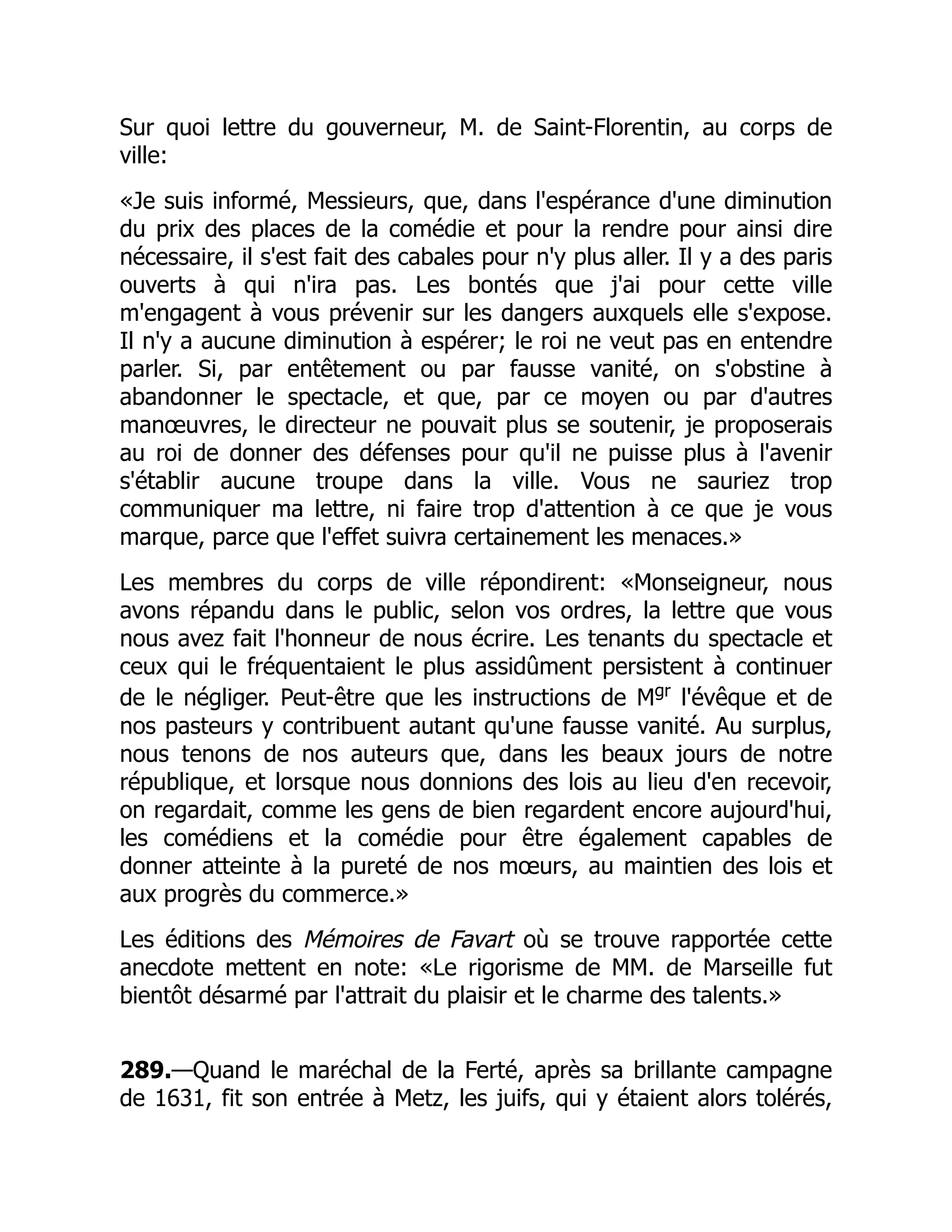 Sur quoi lettre du gouverneur, M. de Saint-Florentin, au corps de
ville:
«Je suis informé, Messieurs, que, dans l'espérance d'une diminution
du prix des places de la comédie et pour la rendre pour ainsi dire
nécessaire, il s'est fait des cabales pour n'y plus aller. Il y a des paris
ouverts à qui n'ira pas. Les bontés que j'ai pour cette ville
m'engagent à vous prévenir sur les dangers auxquels elle s'expose.
Il n'y a aucune diminution à espérer; le roi ne veut pas en entendre
parler. Si, par entêtement ou par fausse vanité, on s'obstine à
abandonner le spectacle, et que, par ce moyen ou par d'autres
manœuvres, le directeur ne pouvait plus se soutenir, je proposerais
au roi de donner des défenses pour qu'il ne puisse plus à l'avenir
s'établir aucune troupe dans la ville. Vous ne sauriez trop
communiquer ma lettre, ni faire trop d'attention à ce que je vous
marque, parce que l'effet suivra certainement les menaces.»
Les membres du corps de ville répondirent: «Monseigneur, nous
avons répandu dans le public, selon vos ordres, la lettre que vous
nous avez fait l'honneur de nous écrire. Les tenants du spectacle et
ceux qui le fréquentaient le plus assidûment persistent à continuer
de le négliger. Peut-être que les instructions de Mgr
l'évêque et de
nos pasteurs y contribuent autant qu'une fausse vanité. Au surplus,
nous tenons de nos auteurs que, dans les beaux jours de notre
république, et lorsque nous donnions des lois au lieu d'en recevoir,
on regardait, comme les gens de bien regardent encore aujourd'hui,
les comédiens et la comédie pour être également capables de
donner atteinte à la pureté de nos mœurs, au maintien des lois et
aux progrès du commerce.»
Les éditions des Mémoires de Favart où se trouve rapportée cette
anecdote mettent en note: «Le rigorisme de MM. de Marseille fut
bientôt désarmé par l'attrait du plaisir et le charme des talents.»
289.—Quand le maréchal de la Ferté, après sa brillante campagne
de 1631, fit son entrée à Metz, les juifs, qui y étaient alors tolérés,
 