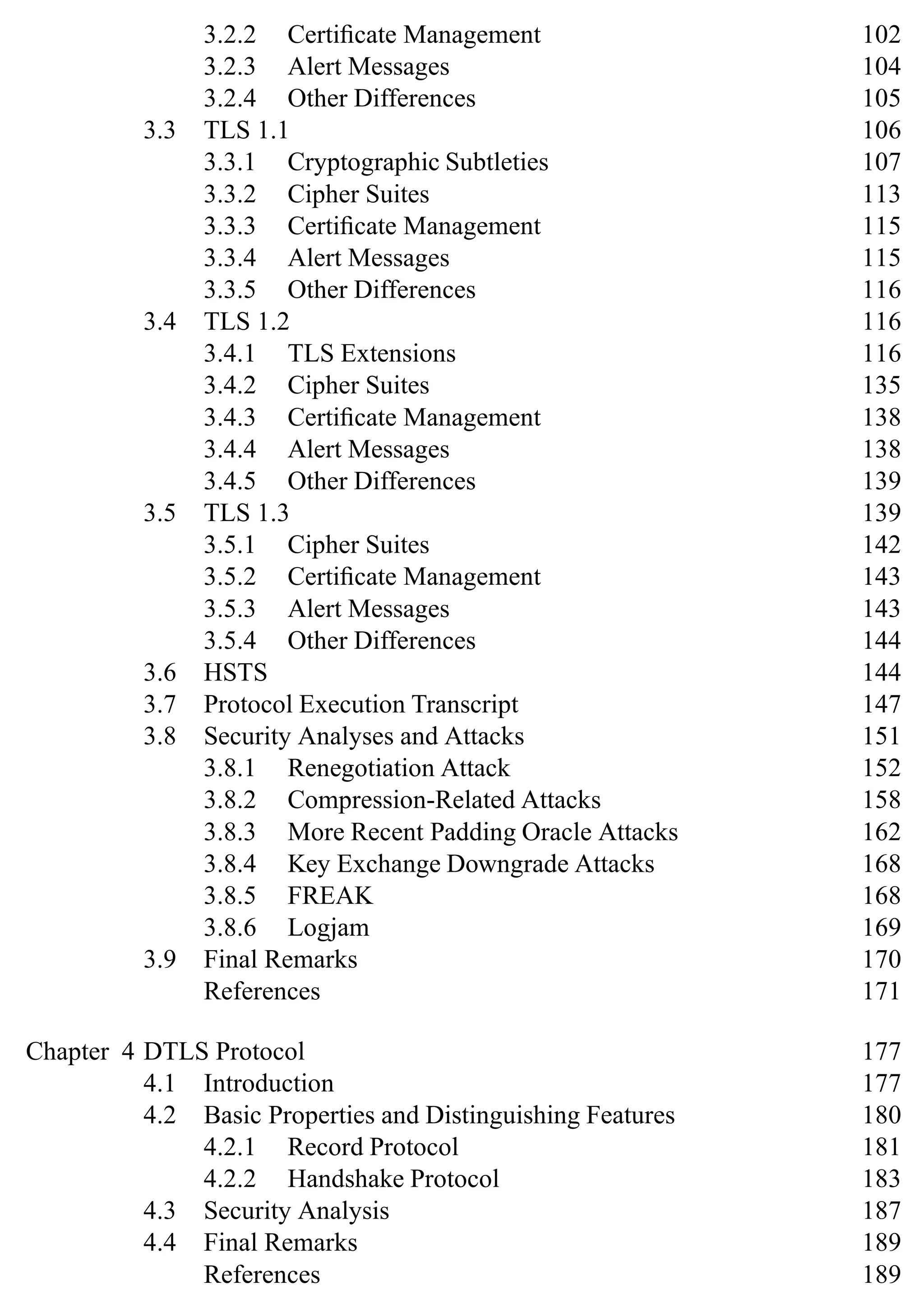 3.2.2 Certificate Management 102
3.2.3 Alert Messages 104
3.2.4 Other Differences 105
3.3 TLS 1.1 106
3.3.1 Cryptographic Subtleties 107
3.3.2 Cipher Suites 113
3.3.3 Certificate Management 115
3.3.4 Alert Messages 115
3.3.5 Other Differences 116
3.4 TLS 1.2 116
3.4.1 TLS Extensions 116
3.4.2 Cipher Suites 135
3.4.3 Certificate Management 138
3.4.4 Alert Messages 138
3.4.5 Other Differences 139
3.5 TLS 1.3 139
3.5.1 Cipher Suites 142
3.5.2 Certificate Management 143
3.5.3 Alert Messages 143
3.5.4 Other Differences 144
3.6 HSTS 144
3.7 Protocol Execution Transcript 147
3.8 Security Analyses and Attacks 151
3.8.1 Renegotiation Attack 152
3.8.2 Compression-Related Attacks 158
3.8.3 More Recent Padding Oracle Attacks 162
3.8.4 Key Exchange Downgrade Attacks 168
3.8.5 FREAK 168
3.8.6 Logjam 169
3.9 Final Remarks 170
References 171
Chapter 4 DTLS Protocol 177
4.1 Introduction 177
4.2 Basic Properties and Distinguishing Features 180
4.2.1 Record Protocol 181
4.2.2 Handshake Protocol 183
4.3 Security Analysis 187
4.4 Final Remarks 189
References 189
 