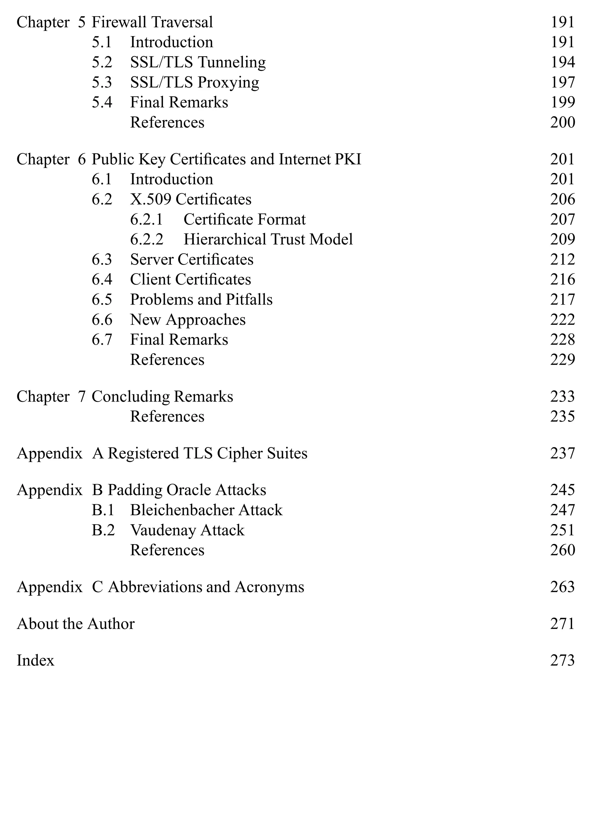 Chapter 5 Firewall Traversal 191
5.1 Introduction 191
5.2 SSL/TLS Tunneling 194
5.3 SSL/TLS Proxying 197
5.4 Final Remarks 199
References 200
Chapter 6 Public Key Certificates and Internet PKI 201
6.1 Introduction 201
6.2 X.509 Certificates 206
6.2.1 Certificate Format 207
6.2.2 Hierarchical Trust Model 209
6.3 Server Certificates 212
6.4 Client Certificates 216
6.5 Problems and Pitfalls 217
6.6 New Approaches 222
6.7 Final Remarks 228
References 229
Chapter 7 Concluding Remarks 233
References 235
Appendix A Registered TLS Cipher Suites 237
Appendix B Padding Oracle Attacks 245
B.1 Bleichenbacher Attack 247
B.2 Vaudenay Attack 251
References 260
Appendix C Abbreviations and Acronyms 263
About the Author 271
Index 273
 