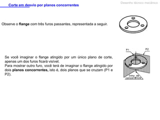 Corte em desvio por planos concorrentes

Observe o flange com três furos passantes, representada a seguir.

Se você imaginar o flange atingido por um único plano de corte,
apenas um dos furos ficará visível.
Para mostrar outro furo, você terá de imaginar o flange atingido por
dois planos concorrentes, isto é, dois planos que se cruzam (P1 e
P2).

Desenho técnico mecânico

 