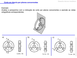 Desenho técnico mecânico

Corte em desvio por planos concorrentes

Exemplo:
Analise a perspectiva com a indicação de corte por planos concorrentes e assinale as vistas
ortográficas correspondentes.

a)

b)

c)

 