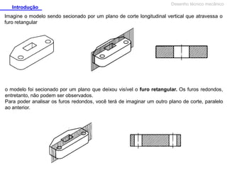 Introdução

Desenho técnico mecânico

Imagine o modelo sendo secionado por um plano de corte longitudinal vertical que atravessa o
furo retangular

o modelo foi secionado por um plano que deixou visível o furo retangular. Os furos redondos,
entretanto, não podem ser observados.
Para poder analisar os furos redondos, você terá de imaginar um outro plano de corte, paralelo
ao anterior.

 