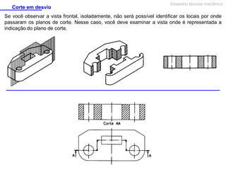 Corte em desvio

Desenho técnico mecânico

Se você observar a vista frontal, isoladamente, não será possível identificar os locais por onde
passaram os planos de corte. Nesse caso, você deve examinar a vista onde é representada a
indicação do plano de corte.

 