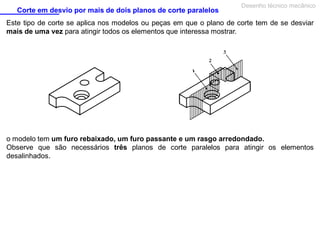 Corte em desvio por mais de dois planos de corte paralelos

Desenho técnico mecânico

Este tipo de corte se aplica nos modelos ou peças em que o plano de corte tem de se desviar
mais de uma vez para atingir todos os elementos que interessa mostrar.

o modelo tem um furo rebaixado, um furo passante e um rasgo arredondado.
Observe que são necessários três planos de corte paralelos para atingir os elementos
desalinhados.

 