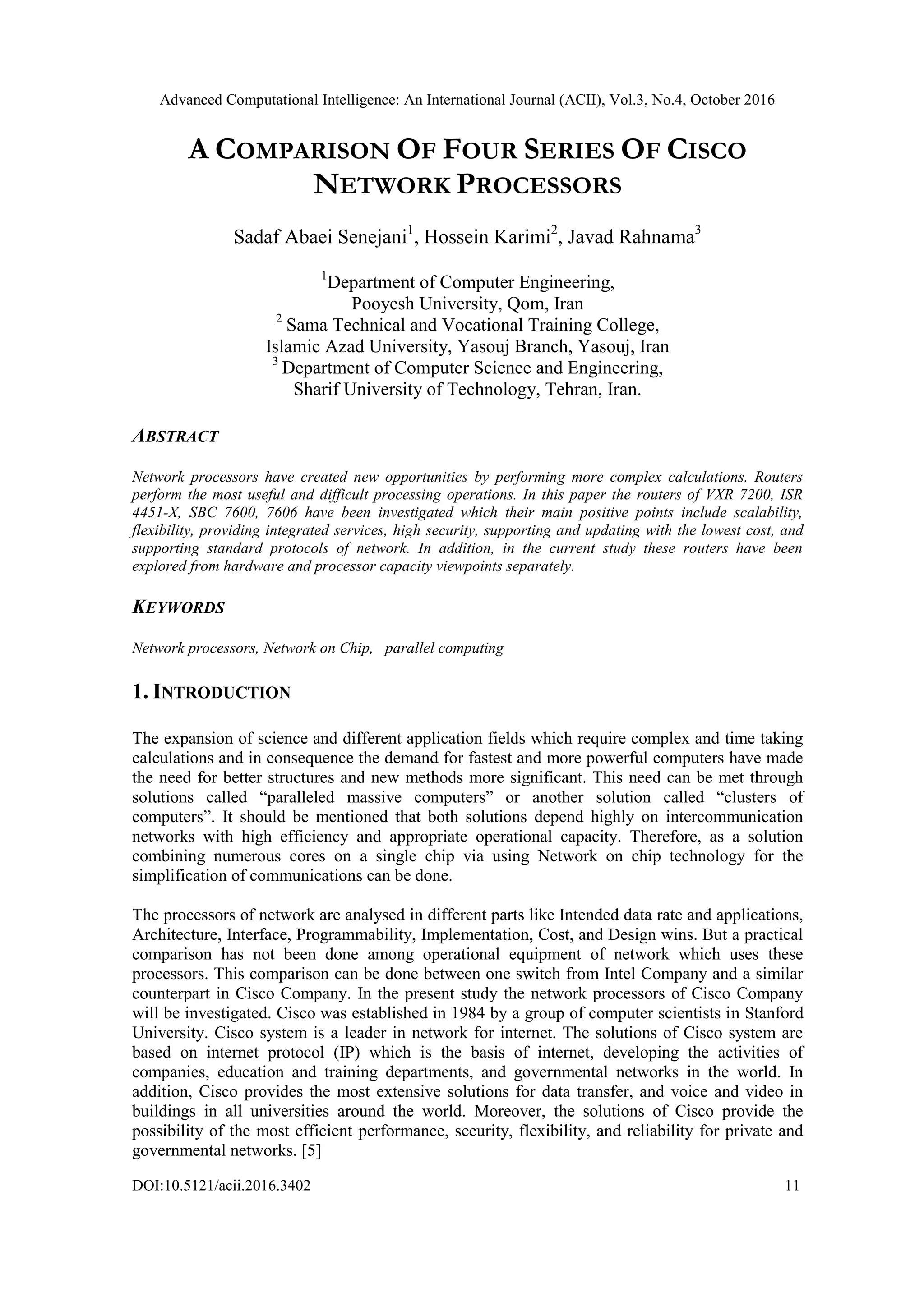 Advanced Computational Intelligence: An International Journal (ACII), Vol.3, No.4, October 2016
DOI:10.5121/acii.2016.3402 11
A COMPARISON OF FOUR SERIES OF CISCO
NETWORK PROCESSORS
Sadaf Abaei Senejani1
, Hossein Karimi2
, Javad Rahnama3
1
Department of Computer Engineering,
Pooyesh University, Qom, Iran
2
Sama Technical and Vocational Training College,
Islamic Azad University, Yasouj Branch, Yasouj, Iran
3
Department of Computer Science and Engineering,
Sharif University of Technology, Tehran, Iran.
ABSTRACT
Network processors have created new opportunities by performing more complex calculations. Routers
perform the most useful and difficult processing operations. In this paper the routers of VXR 7200, ISR
4451-X, SBC 7600, 7606 have been investigated which their main positive points include scalability,
flexibility, providing integrated services, high security, supporting and updating with the lowest cost, and
supporting standard protocols of network. In addition, in the current study these routers have been
explored from hardware and processor capacity viewpoints separately.
KEYWORDS
Network processors, Network on Chip, parallel computing
1. INTRODUCTION
The expansion of science and different application fields which require complex and time taking
calculations and in consequence the demand for fastest and more powerful computers have made
the need for better structures and new methods more significant. This need can be met through
solutions called “paralleled massive computers” or another solution called “clusters of
computers”. It should be mentioned that both solutions depend highly on intercommunication
networks with high efficiency and appropriate operational capacity. Therefore, as a solution
combining numerous cores on a single chip via using Network on chip technology for the
simplification of communications can be done.
The processors of network are analysed in different parts like Intended data rate and applications,
Architecture, Interface, Programmability, Implementation, Cost, and Design wins. But a practical
comparison has not been done among operational equipment of network which uses these
processors. This comparison can be done between one switch from Intel Company and a similar
counterpart in Cisco Company. In the present study the network processors of Cisco Company
will be investigated. Cisco was established in 1984 by a group of computer scientists in Stanford
University. Cisco system is a leader in network for internet. The solutions of Cisco system are
based on internet protocol (IP) which is the basis of internet, developing the activities of
companies, education and training departments, and governmental networks in the world. In
addition, Cisco provides the most extensive solutions for data transfer, and voice and video in
buildings in all universities around the world. Moreover, the solutions of Cisco provide the
possibility of the most efficient performance, security, flexibility, and reliability for private and
governmental networks. [5]
 