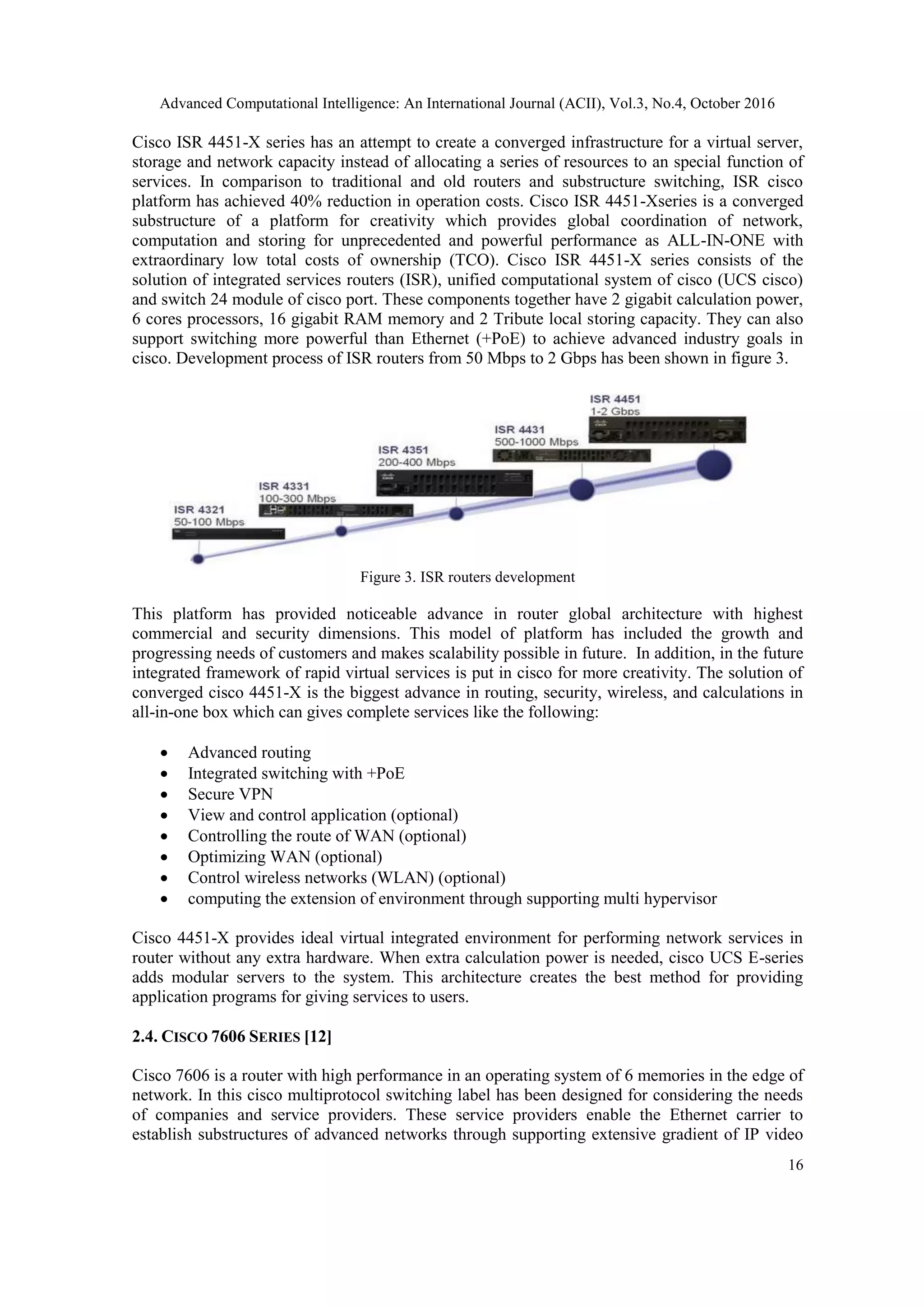 Advanced Computational Intelligence: An International Journal (ACII), Vol.3, No.4, October 2016
16
Cisco ISR 4451-X series has an attempt to create a converged infrastructure for a virtual server,
storage and network capacity instead of allocating a series of resources to an special function of
services. In comparison to traditional and old routers and substructure switching, ISR cisco
platform has achieved 40% reduction in operation costs. Cisco ISR 4451-Xseries is a converged
substructure of a platform for creativity which provides global coordination of network,
computation and storing for unprecedented and powerful performance as ALL-IN-ONE with
extraordinary low total costs of ownership (TCO). Cisco ISR 4451-X series consists of the
solution of integrated services routers (ISR), unified computational system of cisco (UCS cisco)
and switch 24 module of cisco port. These components together have 2 gigabit calculation power,
6 cores processors, 16 gigabit RAM memory and 2 Tribute local storing capacity. They can also
support switching more powerful than Ethernet (+PoE) to achieve advanced industry goals in
cisco. Development process of ISR routers from 50 Mbps to 2 Gbps has been shown in figure 3.
Figure 3. ISR routers development
This platform has provided noticeable advance in router global architecture with highest
commercial and security dimensions. This model of platform has included the growth and
progressing needs of customers and makes scalability possible in future. In addition, in the future
integrated framework of rapid virtual services is put in cisco for more creativity. The solution of
converged cisco 4451-X is the biggest advance in routing, security, wireless, and calculations in
all-in-one box which can gives complete services like the following:
 Advanced routing
 Integrated switching with +PoE
 Secure VPN
 View and control application (optional)
 Controlling the route of WAN (optional)
 Optimizing WAN (optional)
 Control wireless networks (WLAN) (optional)
 computing the extension of environment through supporting multi hypervisor
Cisco 4451-X provides ideal virtual integrated environment for performing network services in
router without any extra hardware. When extra calculation power is needed, cisco UCS E-series
adds modular servers to the system. This architecture creates the best method for providing
application programs for giving services to users.
2.4. CISCO 7606 SERIES [12]
Cisco 7606 is a router with high performance in an operating system of 6 memories in the edge of
network. In this cisco multiprotocol switching label has been designed for considering the needs
of companies and service providers. These service providers enable the Ethernet carrier to
establish substructures of advanced networks through supporting extensive gradient of IP video
 