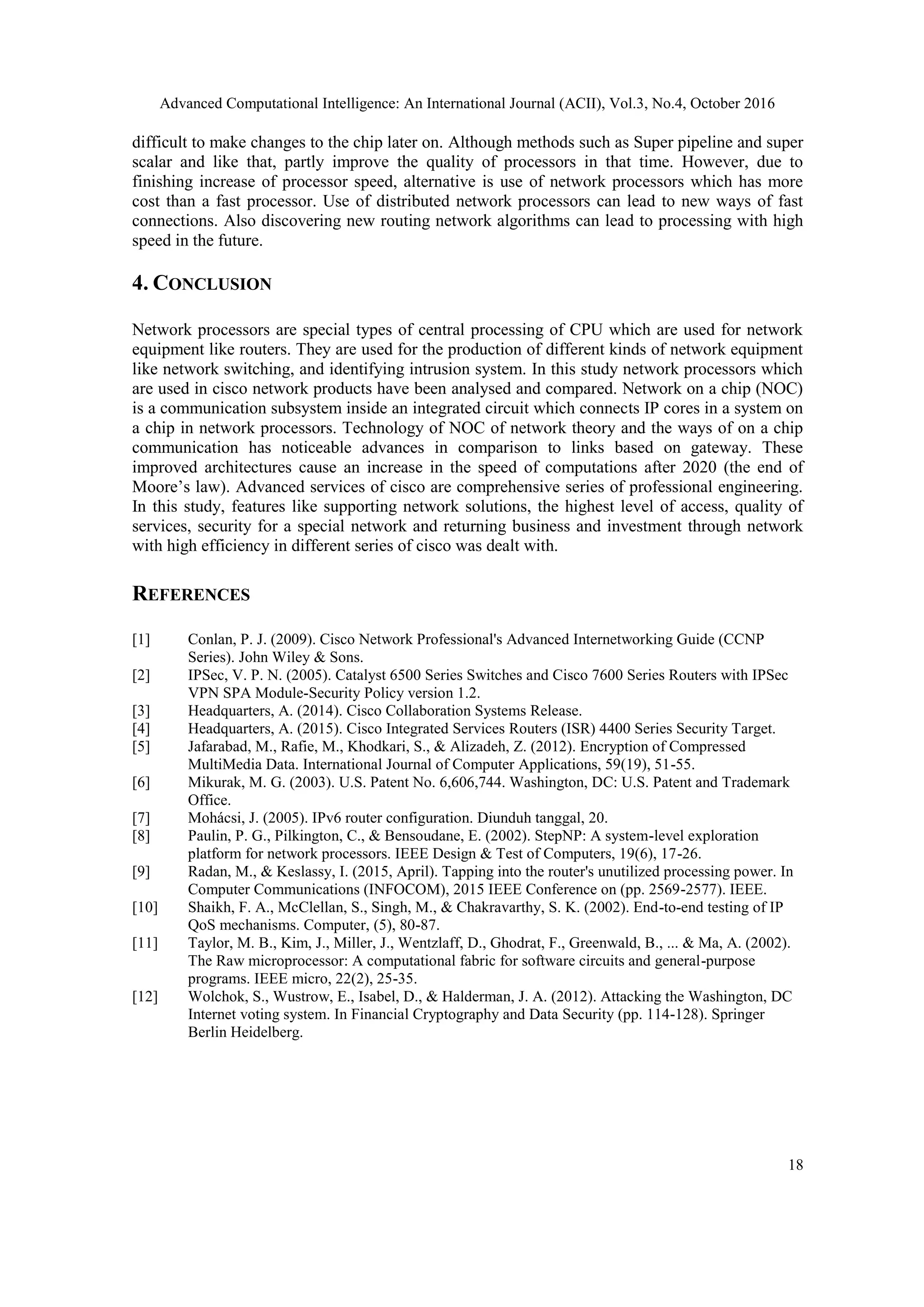 Advanced Computational Intelligence: An International Journal (ACII), Vol.3, No.4, October 2016
18
difficult to make changes to the chip later on. Although methods such as Super pipeline and super
scalar and like that, partly improve the quality of processors in that time. However, due to
finishing increase of processor speed, alternative is use of network processors which has more
cost than a fast processor. Use of distributed network processors can lead to new ways of fast
connections. Also discovering new routing network algorithms can lead to processing with high
speed in the future.
4. CONCLUSION
Network processors are special types of central processing of CPU which are used for network
equipment like routers. They are used for the production of different kinds of network equipment
like network switching, and identifying intrusion system. In this study network processors which
are used in cisco network products have been analysed and compared. Network on a chip (NOC)
is a communication subsystem inside an integrated circuit which connects IP cores in a system on
a chip in network processors. Technology of NOC of network theory and the ways of on a chip
communication has noticeable advances in comparison to links based on gateway. These
improved architectures cause an increase in the speed of computations after 2020 (the end of
Moore’s law). Advanced services of cisco are comprehensive series of professional engineering.
In this study, features like supporting network solutions, the highest level of access, quality of
services, security for a special network and returning business and investment through network
with high efficiency in different series of cisco was dealt with.
REFERENCES
[1] Conlan, P. J. (2009). Cisco Network Professional's Advanced Internetworking Guide (CCNP
Series). John Wiley & Sons.
[2] IPSec, V. P. N. (2005). Catalyst 6500 Series Switches and Cisco 7600 Series Routers with IPSec
VPN SPA Module-Security Policy version 1.2.
[3] Headquarters, A. (2014). Cisco Collaboration Systems Release.
[4] Headquarters, A. (2015). Cisco Integrated Services Routers (ISR) 4400 Series Security Target.
[5] Jafarabad, M., Rafie, M., Khodkari, S., & Alizadeh, Z. (2012). Encryption of Compressed
MultiMedia Data. International Journal of Computer Applications, 59(19), 51-55.
[6] Mikurak, M. G. (2003). U.S. Patent No. 6,606,744. Washington, DC: U.S. Patent and Trademark
Office.
[7] Mohácsi, J. (2005). IPv6 router configuration. Diunduh tanggal, 20.
[8] Paulin, P. G., Pilkington, C., & Bensoudane, E. (2002). StepNP: A system-level exploration
platform for network processors. IEEE Design & Test of Computers, 19(6), 17-26.
[9] Radan, M., & Keslassy, I. (2015, April). Tapping into the router's unutilized processing power. In
Computer Communications (INFOCOM), 2015 IEEE Conference on (pp. 2569-2577). IEEE.
[10] Shaikh, F. A., McClellan, S., Singh, M., & Chakravarthy, S. K. (2002). End-to-end testing of IP
QoS mechanisms. Computer, (5), 80-87.
[11] Taylor, M. B., Kim, J., Miller, J., Wentzlaff, D., Ghodrat, F., Greenwald, B., ... & Ma, A. (2002).
The Raw microprocessor: A computational fabric for software circuits and general-purpose
programs. IEEE micro, 22(2), 25-35.
[12] Wolchok, S., Wustrow, E., Isabel, D., & Halderman, J. A. (2012). Attacking the Washington, DC
Internet voting system. In Financial Cryptography and Data Security (pp. 114-128). Springer
Berlin Heidelberg.
 